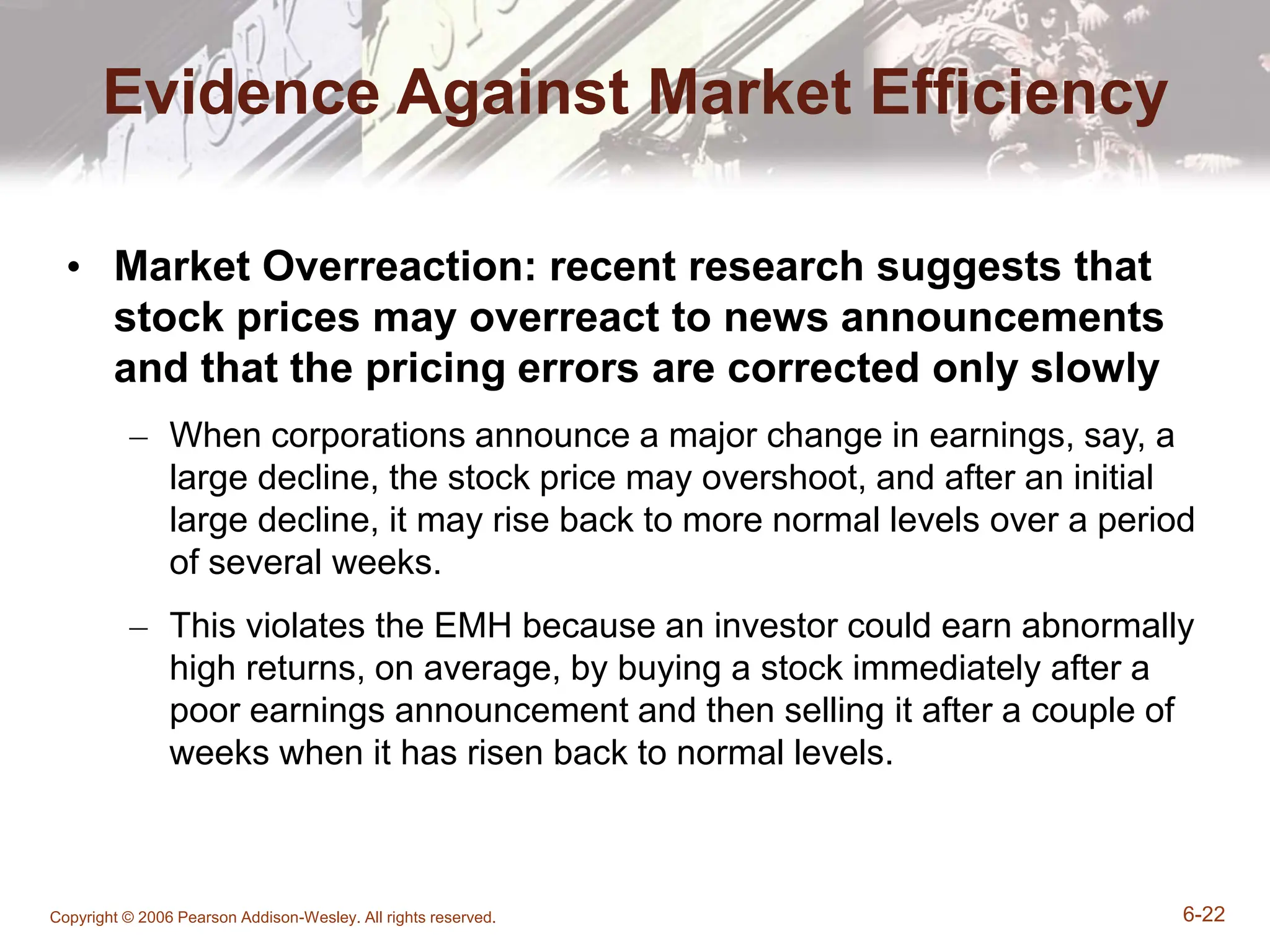 Copyright © 2006 Pearson Addison-Wesley. All rights reserved. 6-22
Evidence Against Market Efficiency
• Market Overreaction: recent research suggests that
stock prices may overreact to news announcements
and that the pricing errors are corrected only slowly
– When corporations announce a major change in earnings, say, a
large decline, the stock price may overshoot, and after an initial
large decline, it may rise back to more normal levels over a period
of several weeks.
– This violates the EMH because an investor could earn abnormally
high returns, on average, by buying a stock immediately after a
poor earnings announcement and then selling it after a couple of
weeks when it has risen back to normal levels.
 