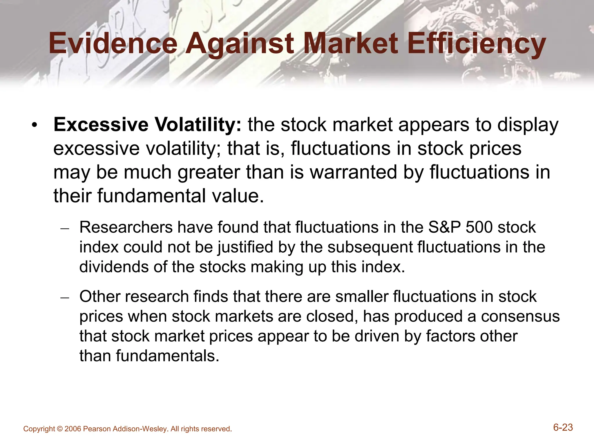 Copyright © 2006 Pearson Addison-Wesley. All rights reserved. 6-23
Evidence Against Market Efficiency
• Excessive Volatility: the stock market appears to display
excessive volatility; that is, fluctuations in stock prices
may be much greater than is warranted by fluctuations in
their fundamental value.
– Researchers have found that fluctuations in the S&P 500 stock
index could not be justified by the subsequent fluctuations in the
dividends of the stocks making up this index.
– Other research finds that there are smaller fluctuations in stock
prices when stock markets are closed, has produced a consensus
that stock market prices appear to be driven by factors other
than fundamentals.
 
