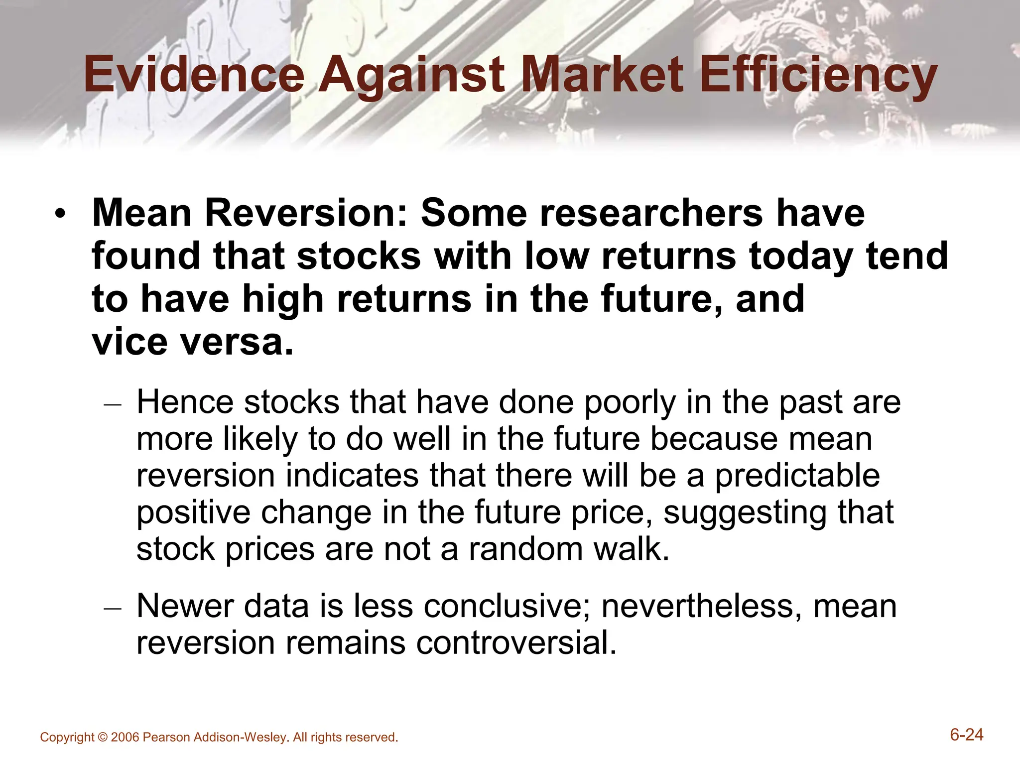 Copyright © 2006 Pearson Addison-Wesley. All rights reserved. 6-24
Evidence Against Market Efficiency
• Mean Reversion: Some researchers have
found that stocks with low returns today tend
to have high returns in the future, and
vice versa.
– Hence stocks that have done poorly in the past are
more likely to do well in the future because mean
reversion indicates that there will be a predictable
positive change in the future price, suggesting that
stock prices are not a random walk.
– Newer data is less conclusive; nevertheless, mean
reversion remains controversial.
 
