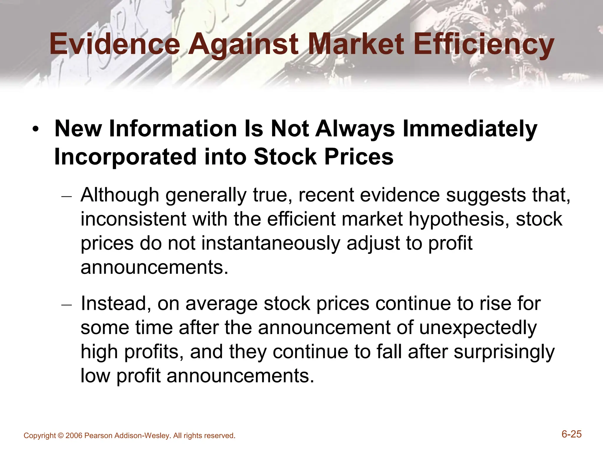 Copyright © 2006 Pearson Addison-Wesley. All rights reserved. 6-25
Evidence Against Market Efficiency
• New Information Is Not Always Immediately
Incorporated into Stock Prices
– Although generally true, recent evidence suggests that,
inconsistent with the efficient market hypothesis, stock
prices do not instantaneously adjust to profit
announcements.
– Instead, on average stock prices continue to rise for
some time after the announcement of unexpectedly
high profits, and they continue to fall after surprisingly
low profit announcements.
 