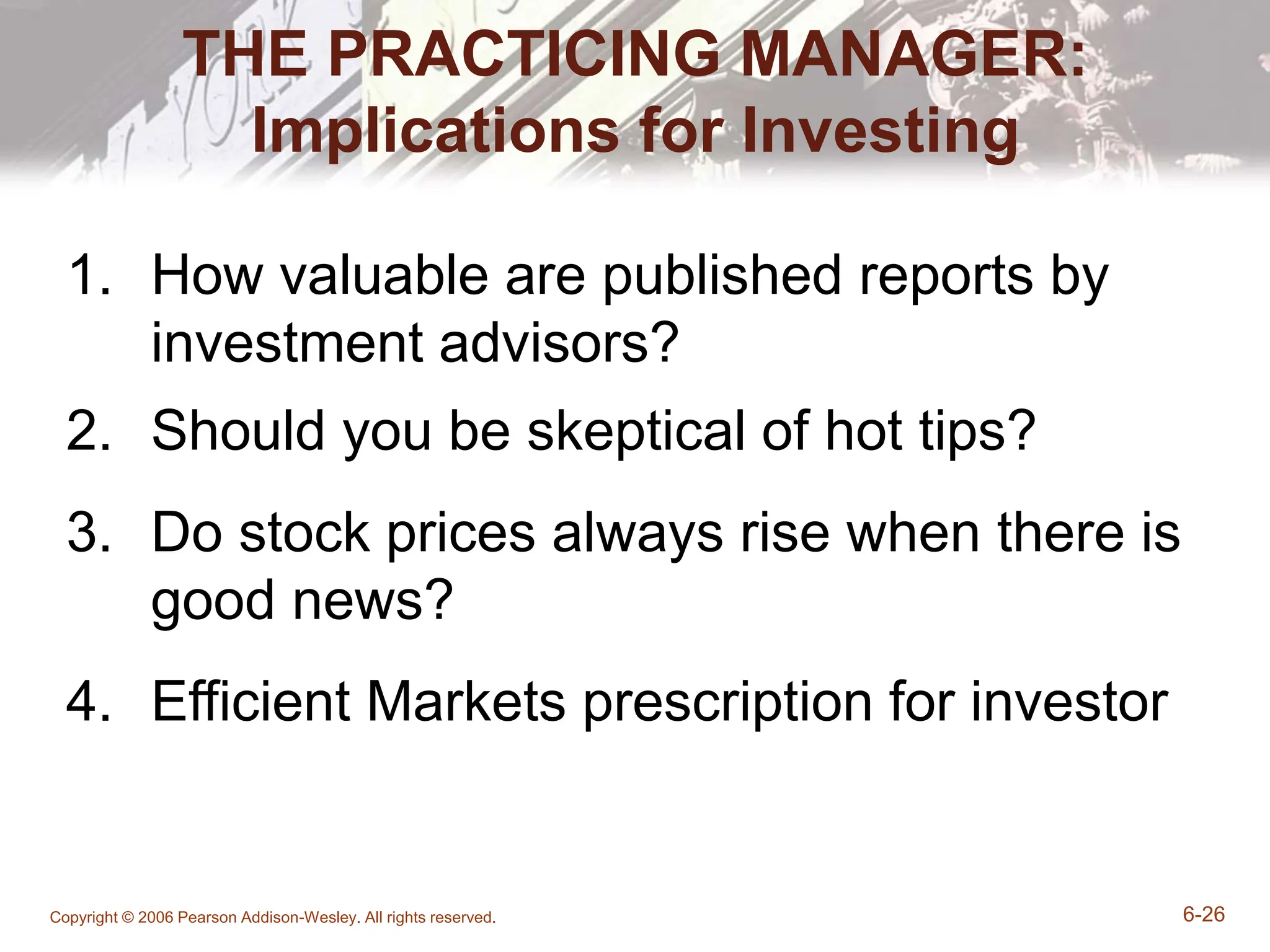 Copyright © 2006 Pearson Addison-Wesley. All rights reserved. 6-26
THE PRACTICING MANAGER:
Implications for Investing
1. How valuable are published reports by
investment advisors?
2. Should you be skeptical of hot tips?
3. Do stock prices always rise when there is
good news?
4. Efficient Markets prescription for investor
 