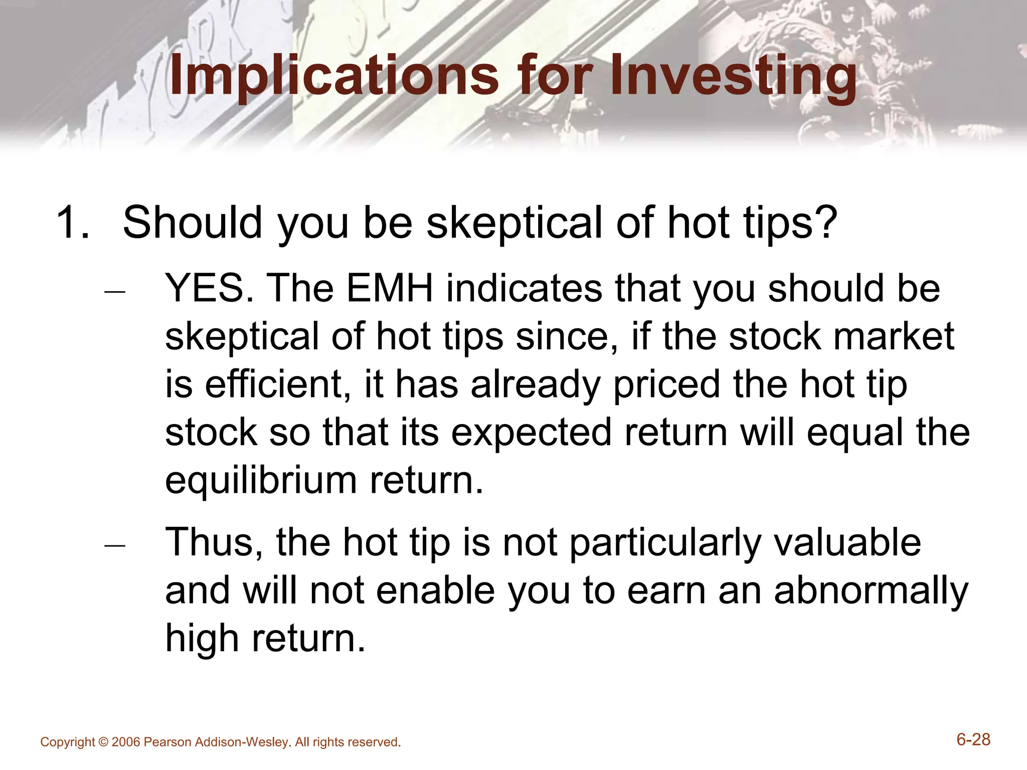 Copyright © 2006 Pearson Addison-Wesley. All rights reserved. 6-28
Implications for Investing
1. Should you be skeptical of hot tips?
– YES. The EMH indicates that you should be
skeptical of hot tips since, if the stock market
is efficient, it has already priced the hot tip
stock so that its expected return will equal the
equilibrium return.
– Thus, the hot tip is not particularly valuable
and will not enable you to earn an abnormally
high return.
 