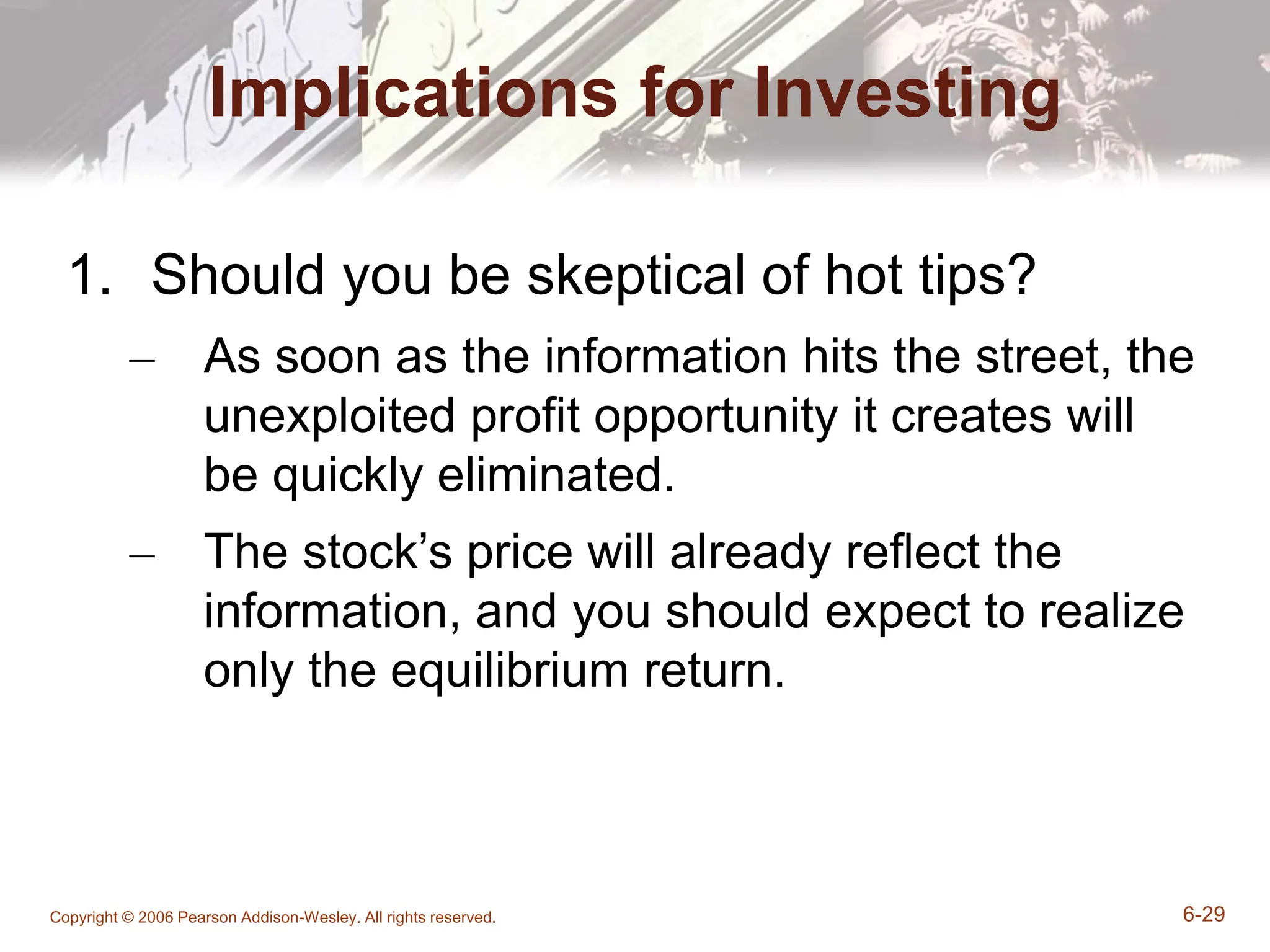 Copyright © 2006 Pearson Addison-Wesley. All rights reserved. 6-29
Implications for Investing
1. Should you be skeptical of hot tips?
– As soon as the information hits the street, the
unexploited profit opportunity it creates will
be quickly eliminated.
– The stock’s price will already reflect the
information, and you should expect to realize
only the equilibrium return.
 