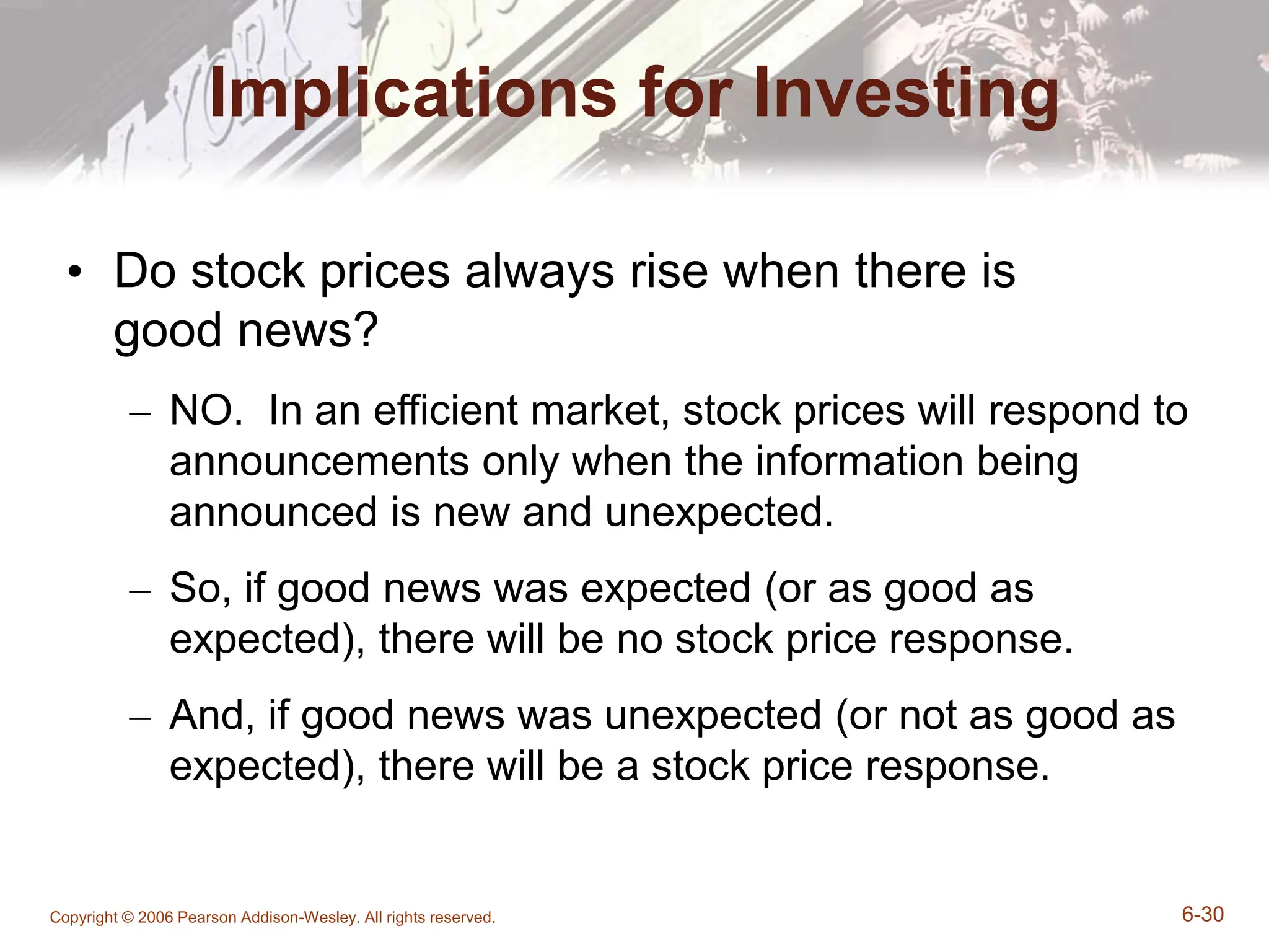 Copyright © 2006 Pearson Addison-Wesley. All rights reserved. 6-30
Implications for Investing
• Do stock prices always rise when there is
good news?
– NO. In an efficient market, stock prices will respond to
announcements only when the information being
announced is new and unexpected.
– So, if good news was expected (or as good as
expected), there will be no stock price response.
– And, if good news was unexpected (or not as good as
expected), there will be a stock price response.
 