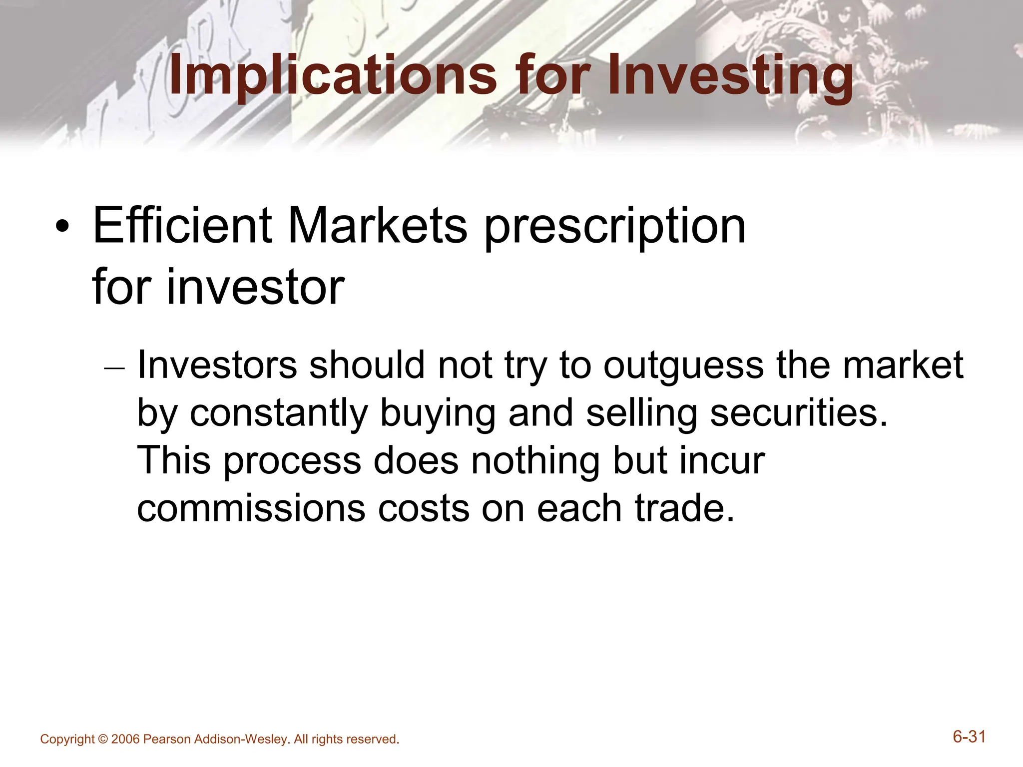 Copyright © 2006 Pearson Addison-Wesley. All rights reserved. 6-31
Implications for Investing
• Efficient Markets prescription
for investor
– Investors should not try to outguess the market
by constantly buying and selling securities.
This process does nothing but incur
commissions costs on each trade.
 