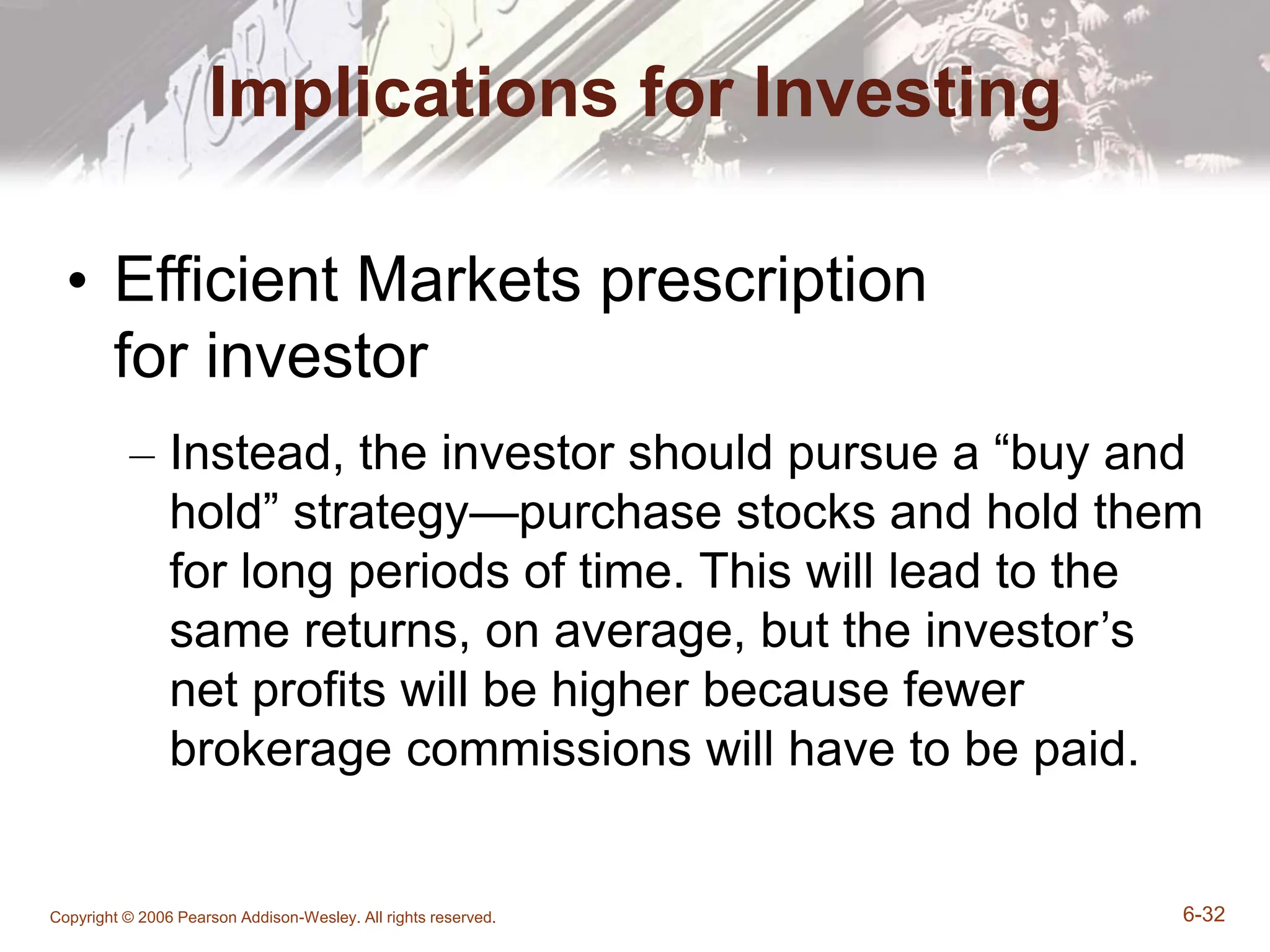 Copyright © 2006 Pearson Addison-Wesley. All rights reserved. 6-32
Implications for Investing
• Efficient Markets prescription
for investor
– Instead, the investor should pursue a “buy and
hold” strategy—purchase stocks and hold them
for long periods of time. This will lead to the
same returns, on average, but the investor’s
net profits will be higher because fewer
brokerage commissions will have to be paid.
 