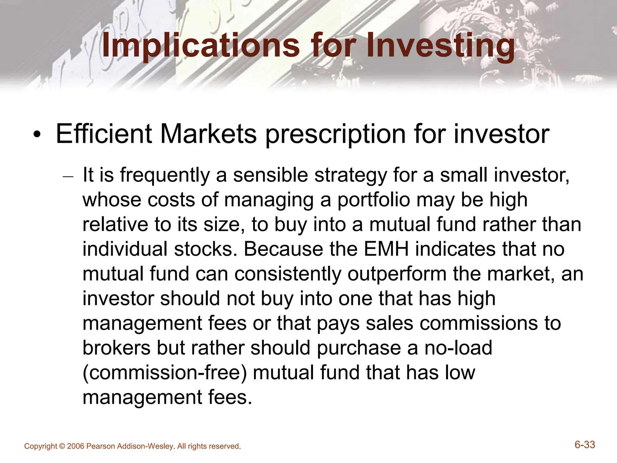 Copyright © 2006 Pearson Addison-Wesley. All rights reserved. 6-33
Implications for Investing
• Efficient Markets prescription for investor
– It is frequently a sensible strategy for a small investor,
whose costs of managing a portfolio may be high
relative to its size, to buy into a mutual fund rather than
individual stocks. Because the EMH indicates that no
mutual fund can consistently outperform the market, an
investor should not buy into one that has high
management fees or that pays sales commissions to
brokers but rather should purchase a no-load
(commission-free) mutual fund that has low
management fees.
 