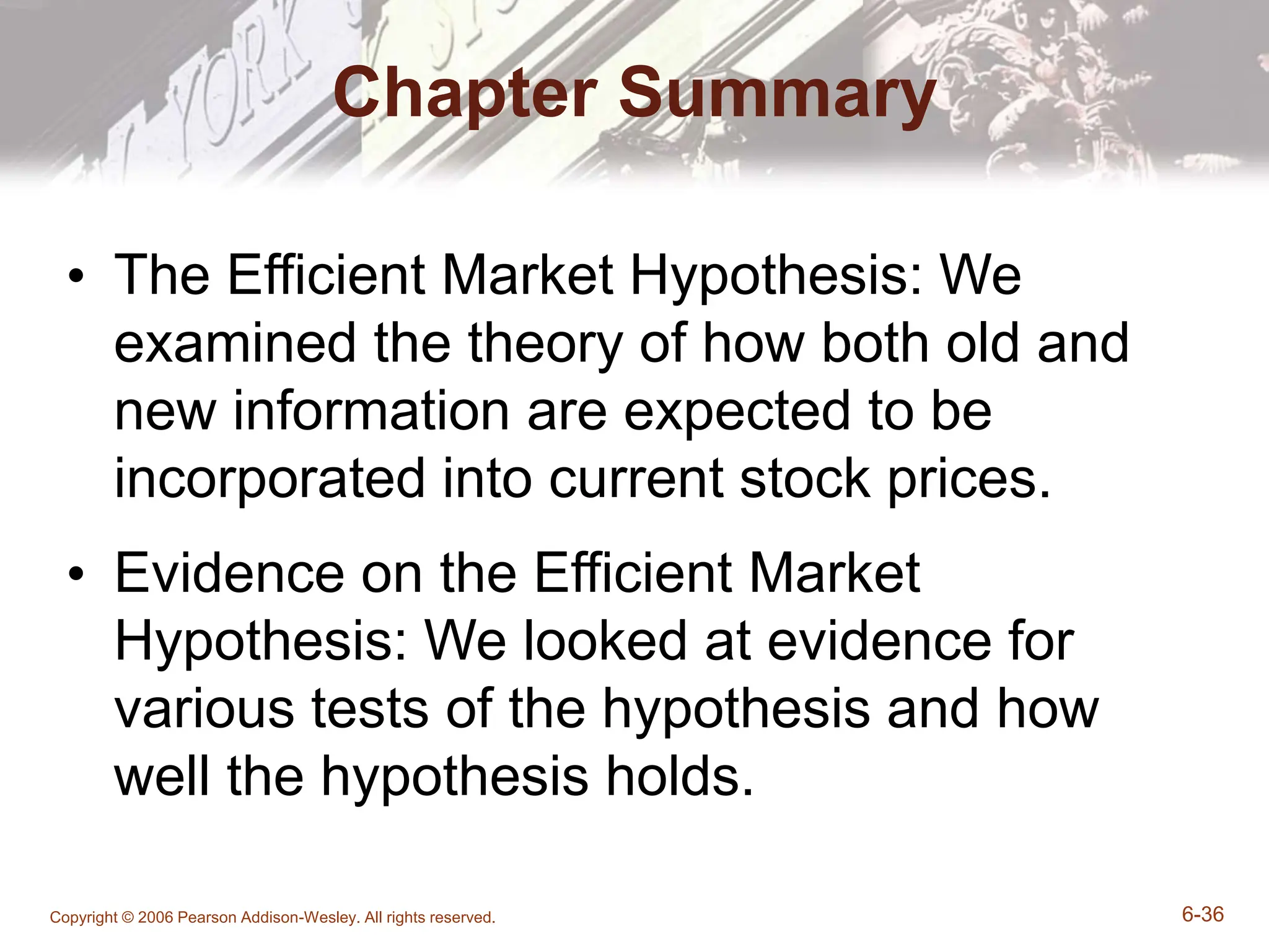 Copyright © 2006 Pearson Addison-Wesley. All rights reserved. 6-36
Chapter Summary
• The Efficient Market Hypothesis: We
examined the theory of how both old and
new information are expected to be
incorporated into current stock prices.
• Evidence on the Efficient Market
Hypothesis: We looked at evidence for
various tests of the hypothesis and how
well the hypothesis holds.
 