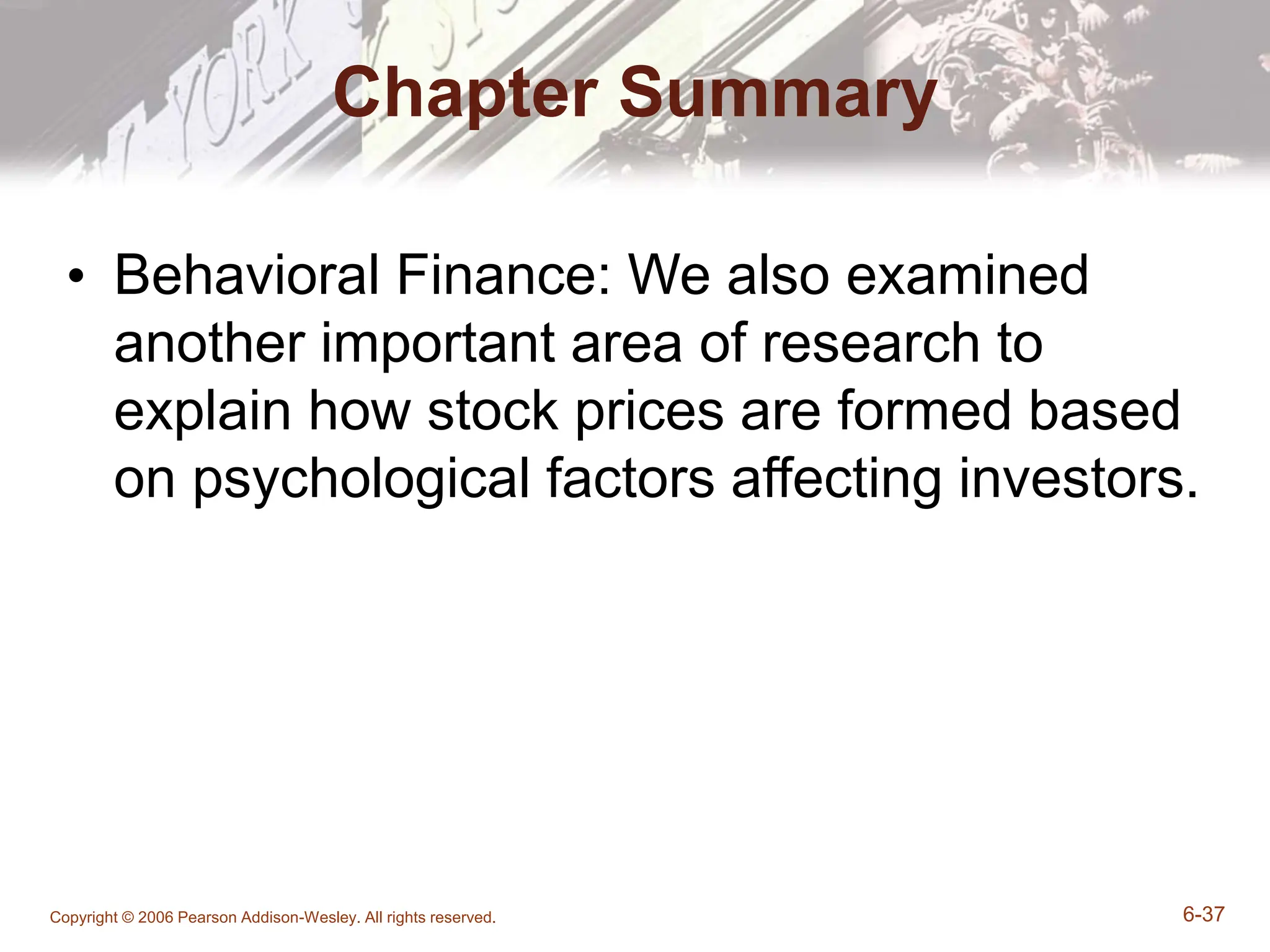 Copyright © 2006 Pearson Addison-Wesley. All rights reserved. 6-37
Chapter Summary
• Behavioral Finance: We also examined
another important area of research to
explain how stock prices are formed based
on psychological factors affecting investors.
 