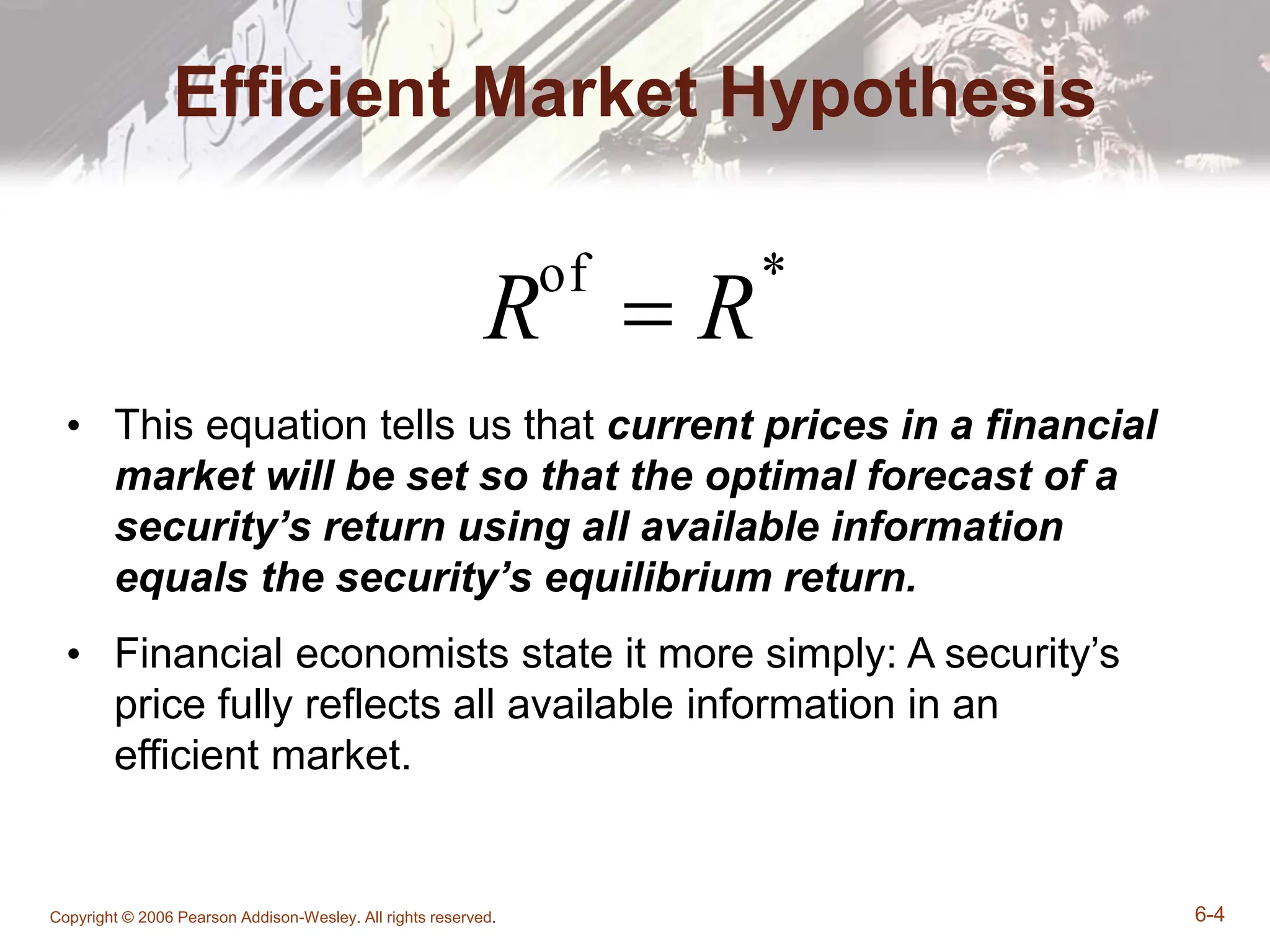 Copyright © 2006 Pearson Addison-Wesley. All rights reserved. 6-4
Efficient Market Hypothesis
• This equation tells us that current prices in a financial
market will be set so that the optimal forecast of a
security’s return using all available information
equals the security’s equilibrium return.
• Financial economists state it more simply: A security’s
price fully reflects all available information in an
efficient market.
Rof
 R*
 