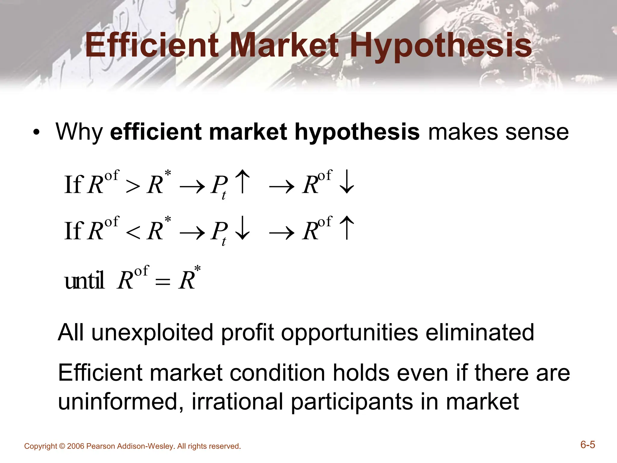 Copyright © 2006 Pearson Addison-Wesley. All rights reserved. 6-5
Efficient Market Hypothesis
• Why efficient market hypothesis makes sense
All unexploited profit opportunities eliminated
Efficient market condition holds even if there are
uninformed, irrational participants in market
If Rof
 R*
 P
t   Rof

If Rof
 R*
 P
t   Rof

until Rof
 R*
 