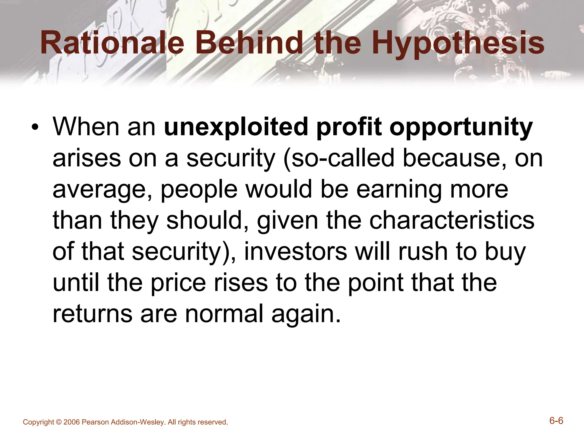 Copyright © 2006 Pearson Addison-Wesley. All rights reserved. 6-6
Rationale Behind the Hypothesis
• When an unexploited profit opportunity
arises on a security (so-called because, on
average, people would be earning more
than they should, given the characteristics
of that security), investors will rush to buy
until the price rises to the point that the
returns are normal again.
 