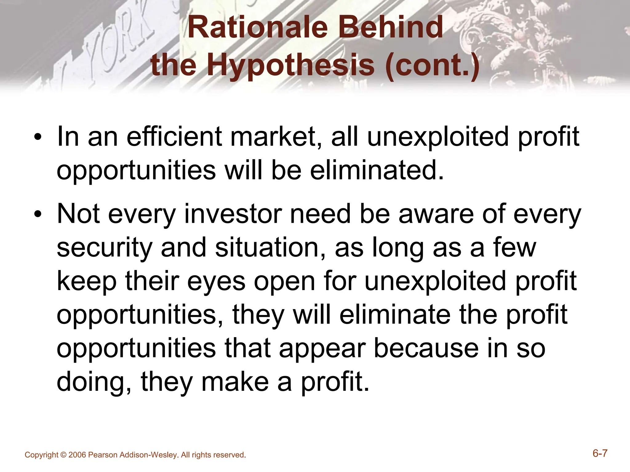 Copyright © 2006 Pearson Addison-Wesley. All rights reserved. 6-7
Rationale Behind
the Hypothesis (cont.)
• In an efficient market, all unexploited profit
opportunities will be eliminated.
• Not every investor need be aware of every
security and situation, as long as a few
keep their eyes open for unexploited profit
opportunities, they will eliminate the profit
opportunities that appear because in so
doing, they make a profit.
 