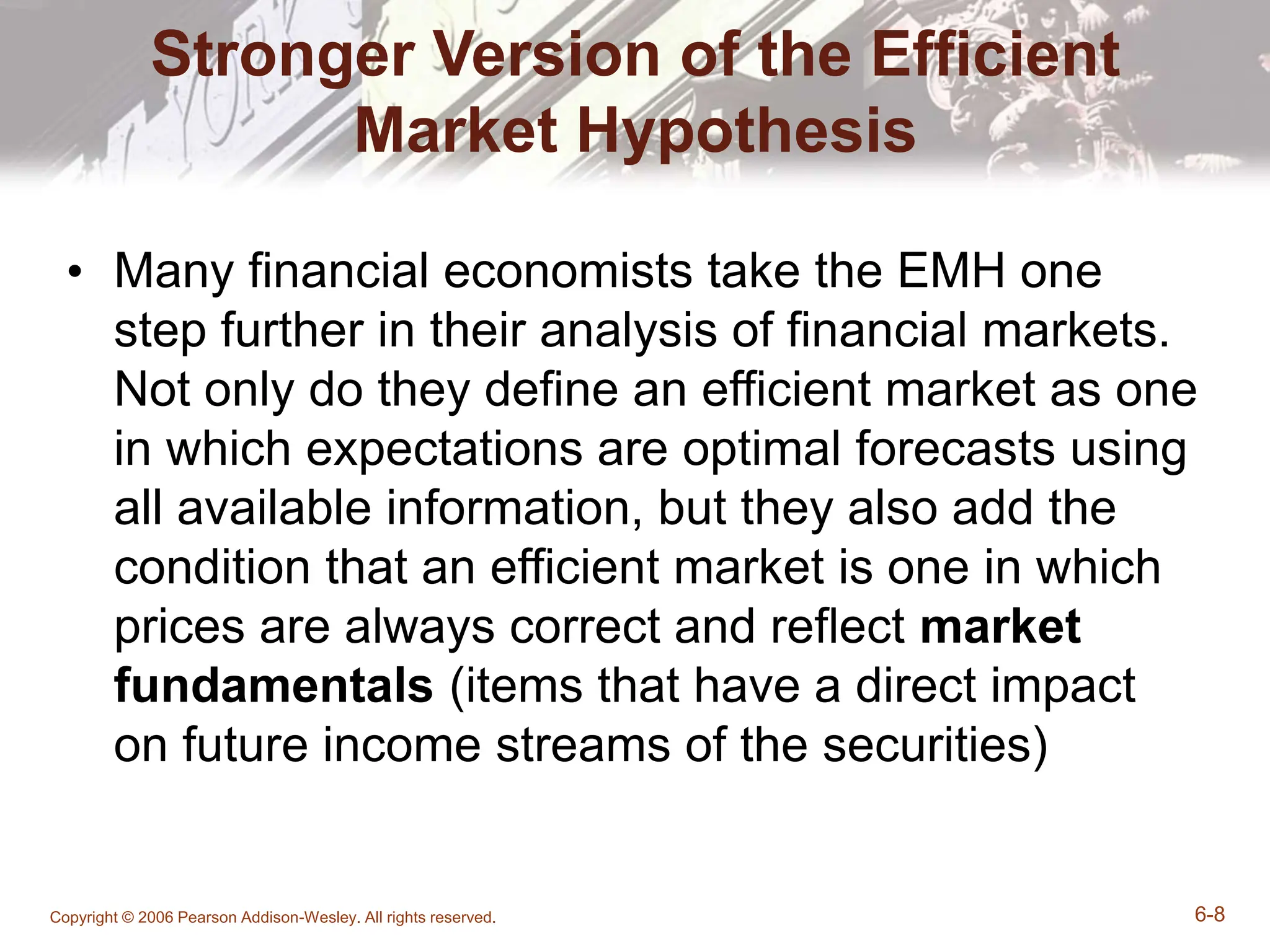 Copyright © 2006 Pearson Addison-Wesley. All rights reserved. 6-8
Stronger Version of the Efficient
Market Hypothesis
• Many financial economists take the EMH one
step further in their analysis of financial markets.
Not only do they define an efficient market as one
in which expectations are optimal forecasts using
all available information, but they also add the
condition that an efficient market is one in which
prices are always correct and reflect market
fundamentals (items that have a direct impact
on future income streams of the securities)
 