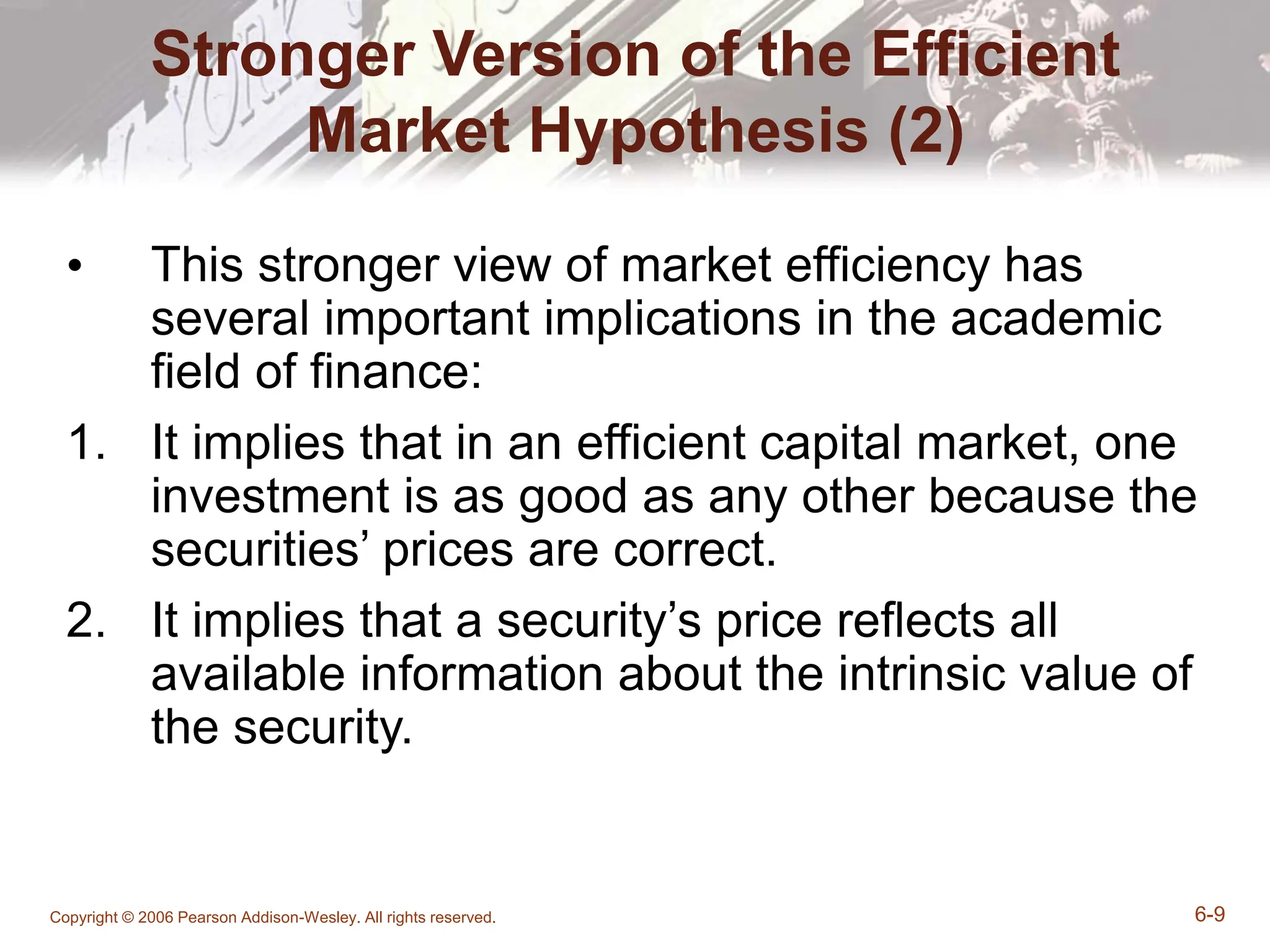 Copyright © 2006 Pearson Addison-Wesley. All rights reserved. 6-9
Stronger Version of the Efficient
Market Hypothesis (2)
• This stronger view of market efficiency has
several important implications in the academic
field of finance:
1. It implies that in an efficient capital market, one
investment is as good as any other because the
securities’ prices are correct.
2. It implies that a security’s price reflects all
available information about the intrinsic value of
the security.
 