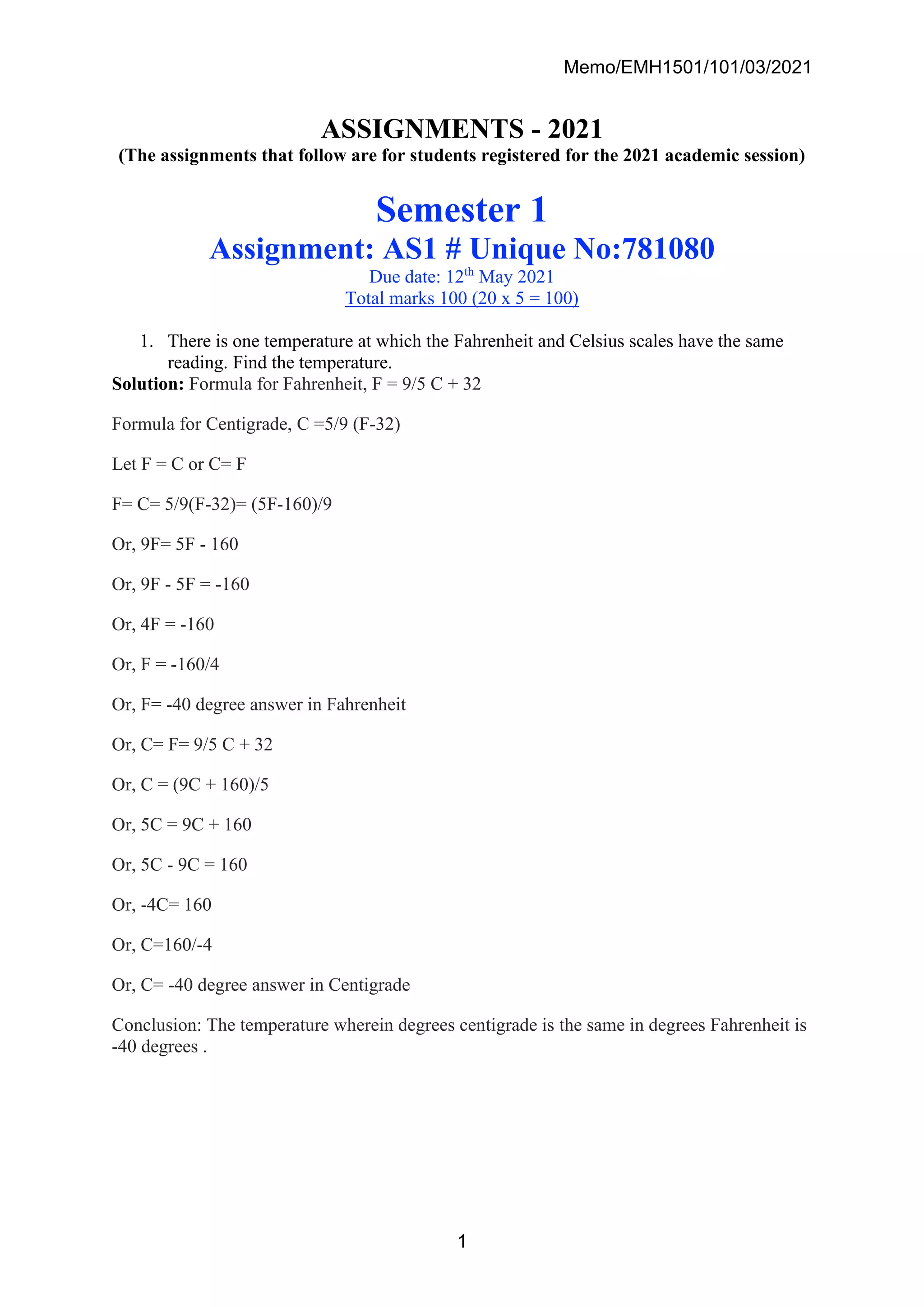 Memo/EMH1501/101/03/2021
1
ASSIGNMENTS - 2021
(The assignments that follow are for students registered for the 2021 academic session)
Semester 1
Assignment: AS1 # Unique No:781080
Due date: 12th
May 2021
Total marks 100 (20 x 5 = 100)
1. There is one temperature at which the Fahrenheit and Celsius scales have the same
reading. Find the temperature.
Solution: Formula for Fahrenheit, F = 9/5 C + 32
Formula for Centigrade, C =5/9 (F-32)
Let F = C or C= F
F= C= 5/9(F-32)= (5F-160)/9
Or, 9F= 5F - 160
Or, 9F - 5F = -160
Or, 4F = -160
Or, F = -160/4
Or, F= -40 degree answer in Fahrenheit
Or, C= F= 9/5 C + 32
Or, C = (9C + 160)/5
Or, 5C = 9C + 160
Or, 5C - 9C = 160
Or, -4C= 160
Or, C=160/-4
Or, C= -40 degree answer in Centigrade
Conclusion: The temperature wherein degrees centigrade is the same in degrees Fahrenheit is
-40 degrees .
 