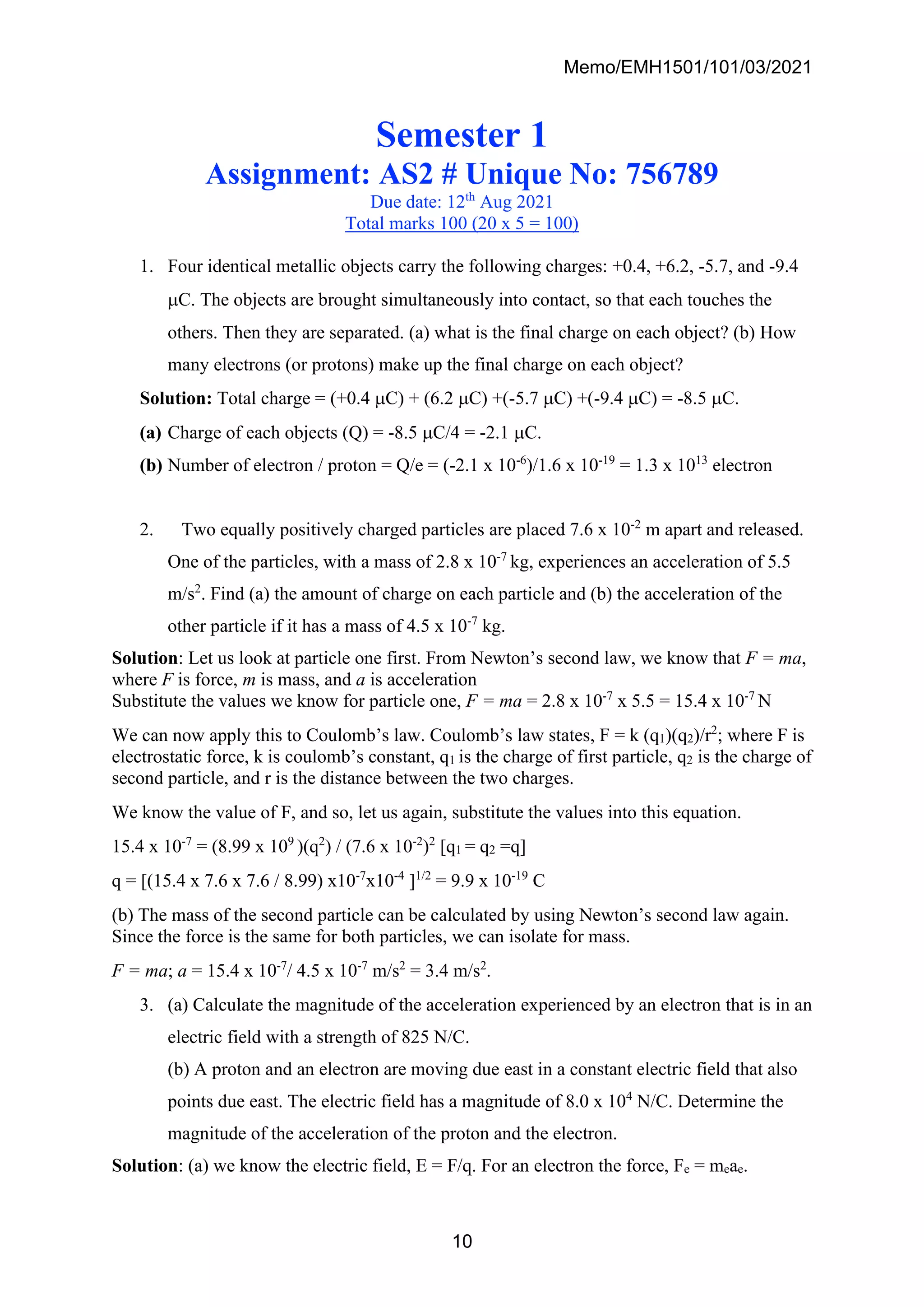 Memo/EMH1501/101/03/2021
10
Semester 1
Assignment: AS2 # Unique No: 756789
Due date: 12th
Aug 2021
Total marks 100 (20 x 5 = 100)
1. Four identical metallic objects carry the following charges: +0.4, +6.2, -5.7, and -9.4
C. The objects are brought simultaneously into contact, so that each touches the
others. Then they are separated. (a) what is the final charge on each object? (b) How
many electrons (or protons) make up the final charge on each object?
Solution: Total charge = (+0.4 C) + (6.2 C) +(-5.7 C) +(-9.4 C) = -8.5 C.
(a) Charge of each objects (Q) = -8.5 C/4 = -2.1 C.
(b) Number of electron / proton = Q/e = (-2.1 x 10-6
)/1.6 x 10-19
= 1.3 x 1013
electron
2. Two equally positively charged particles are placed 7.6 x 10-2
m apart and released.
One of the particles, with a mass of 2.8 x 10-7
kg, experiences an acceleration of 5.5
m/s2
. Find (a) the amount of charge on each particle and (b) the acceleration of the
other particle if it has a mass of 4.5 x 10-7
kg.
Solution: Let us look at particle one first. From Newton’s second law, we know that F = ma,
where F is force, m is mass, and a is acceleration
Substitute the values we know for particle one, F = ma = 2.8 x 10-7
x 5.5 = 15.4 x 10-7
N
We can now apply this to Coulomb’s law. Coulomb’s law states, F = k (q1)(q2)/r2
; where F is
electrostatic force, k is coulomb’s constant, q1 is the charge of first particle, q2 is the charge of
second particle, and r is the distance between the two charges.
We know the value of F, and so, let us again, substitute the values into this equation.
15.4 x 10-7
= (8.99 x 109
)(q2
) / (7.6 x 10-2
)2
[q1 = q2 =q]
q = [(15.4 x 7.6 x 7.6 / 8.99) x10-7
x10-4
]1/2
= 9.9 x 10-19
C
(b) The mass of the second particle can be calculated by using Newton’s second law again.
Since the force is the same for both particles, we can isolate for mass.
F = ma; a = 15.4 x 10-7
/ 4.5 x 10-7
m/s2
= 3.4 m/s2
.
3. (a) Calculate the magnitude of the acceleration experienced by an electron that is in an
electric field with a strength of 825 N/C.
(b) A proton and an electron are moving due east in a constant electric field that also
points due east. The electric field has a magnitude of 8.0 x 104
N/C. Determine the
magnitude of the acceleration of the proton and the electron.
Solution: (a) we know the electric field, E = F/q. For an electron the force, Fe = meae.
 