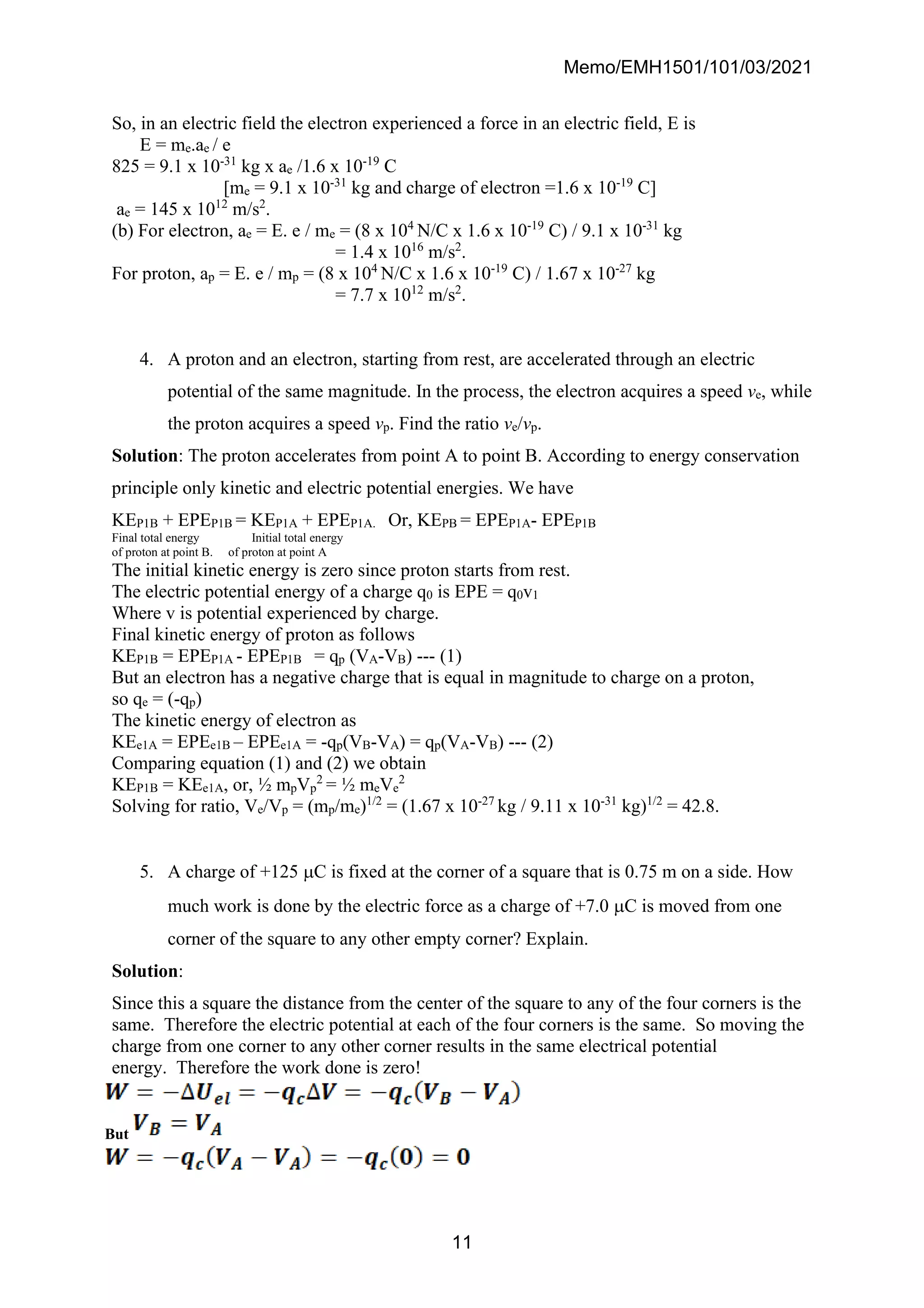 Memo/EMH1501/101/03/2021
11
So, in an electric field the electron experienced a force in an electric field, E is
E = me.ae / e
825 = 9.1 x 10-31
kg x ae /1.6 x 10-19
C
[me = 9.1 x 10-31
kg and charge of electron =1.6 x 10-19
C]
ae = 145 x 1012
m/s2
.
(b) For electron, ae = E. e / me = (8 x 104
N/C x 1.6 x 10-19
C) / 9.1 x 10-31
kg
= 1.4 x 1016
m/s2
.
For proton, ap = E. e / mp = (8 x 104
N/C x 1.6 x 10-19
C) / 1.67 x 10-27
kg
= 7.7 x 1012
m/s2
.
4. A proton and an electron, starting from rest, are accelerated through an electric
potential of the same magnitude. In the process, the electron acquires a speed ve, while
the proton acquires a speed vp. Find the ratio ve/vp.
Solution: The proton accelerates from point A to point B. According to energy conservation
principle only kinetic and electric potential energies. We have
KEP1B + EPEP1B = KEP1A + EPEP1A. Or, KEPB = EPEP1A- EPEP1B
Final total energy Initial total energy
of proton at point B. of proton at point A
The initial kinetic energy is zero since proton starts from rest.
The electric potential energy of a charge q0 is EPE = q0v1
Where v is potential experienced by charge.
Final kinetic energy of proton as follows
KEP1B = EPEP1A - EPEP1B = qp (VA-VB) --- (1)
But an electron has a negative charge that is equal in magnitude to charge on a proton,
so qe = (-qp)
The kinetic energy of electron as
KEe1A = EPEe1B – EPEe1A = -qp(VB-VA) = qp(VA-VB) --- (2)
Comparing equation (1) and (2) we obtain
KEP1B = KEe1A, or, ½ mpVp
2
= ½ meVe
2
Solving for ratio, Ve/Vp = (mp/me)1/2
= (1.67 x 10-27
kg / 9.11 x 10-31
kg)1/2
= 42.8.
5. A charge of +125 C is fixed at the corner of a square that is 0.75 m on a side. How
much work is done by the electric force as a charge of +7.0 C is moved from one
corner of the square to any other empty corner? Explain.
Solution:
Since this a square the distance from the center of the square to any of the four corners is the
same. Therefore the electric potential at each of the four corners is the same. So moving the
charge from one corner to any other corner results in the same electrical potential
energy. Therefore the work done is zero!
But
 