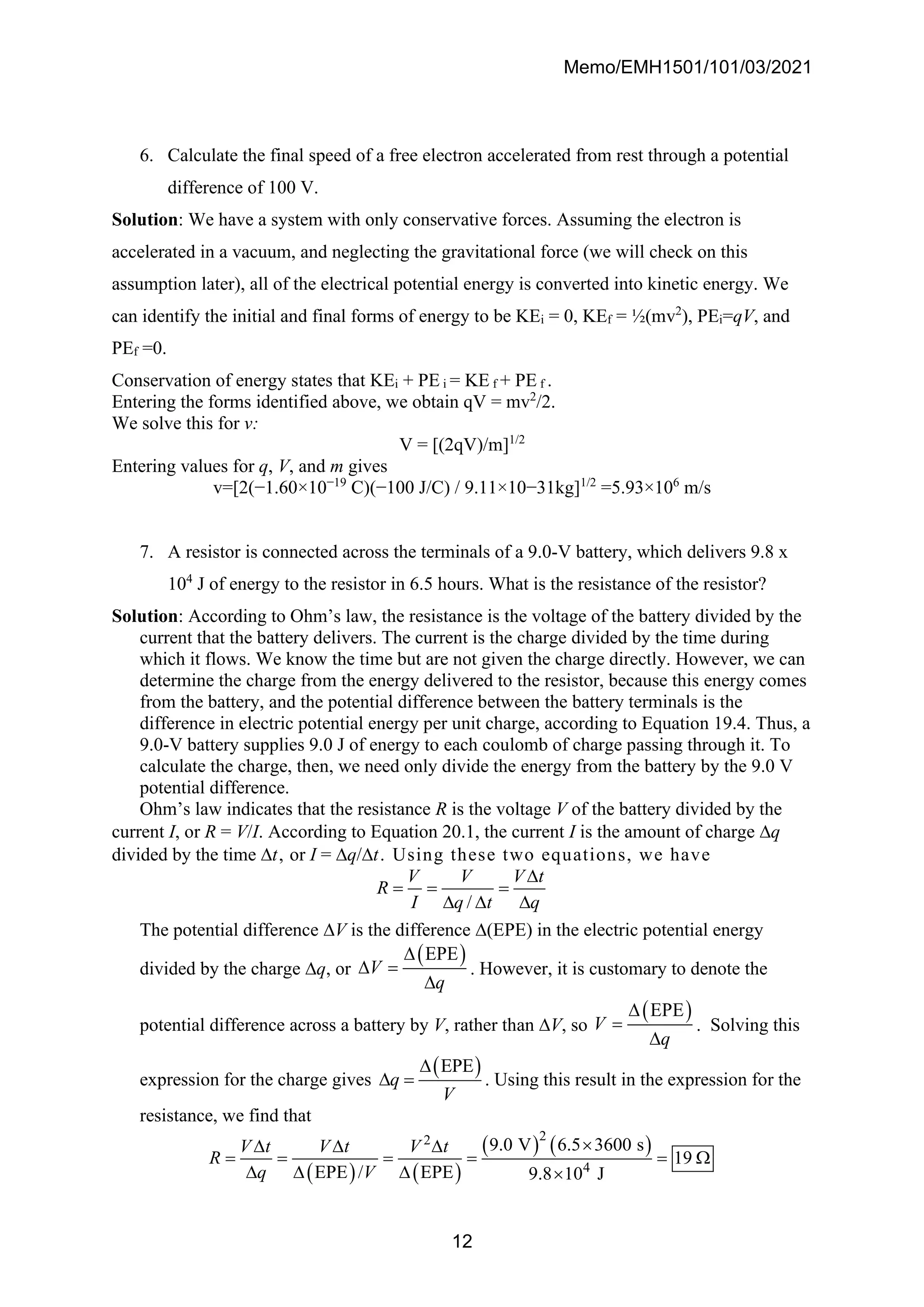 Memo/EMH1501/101/03/2021
12
6. Calculate the final speed of a free electron accelerated from rest through a potential
difference of 100 V.
Solution: We have a system with only conservative forces. Assuming the electron is
accelerated in a vacuum, and neglecting the gravitational force (we will check on this
assumption later), all of the electrical potential energy is converted into kinetic energy. We
can identify the initial and final forms of energy to be KEi = 0, KEf = ½(mv2
), PEi=qV, and
PEf =0.
Conservation of energy states that KEi + PE i = KE f + PE f .
Entering the forms identified above, we obtain qV = mv2
/2.
We solve this for v:
V = [(2qV)/m]1/2
Entering values for q, V, and m gives
v=[2(−1.60×10−19
C)(−100 J/C) / 9.11×10−31kg]1/2
=5.93×106
m/s
7. A resistor is connected across the terminals of a 9.0-V battery, which delivers 9.8 x
104
J of energy to the resistor in 6.5 hours. What is the resistance of the resistor?
Solution: According to Ohm’s law, the resistance is the voltage of the battery divided by the
current that the battery delivers. The current is the charge divided by the time during
which it flows. We know the time but are not given the charge directly. However, we can
determine the charge from the energy delivered to the resistor, because this energy comes
from the battery, and the potential difference between the battery terminals is the
difference in electric potential energy per unit charge, according to Equation 19.4. Thus, a
9.0-V battery supplies 9.0 J of energy to each coulomb of charge passing through it. To
calculate the charge, then, we need only divide the energy from the battery by the 9.0 V
potential difference.
Ohm’s law indicates that the resistance R is the voltage V of the battery divided by the
current I, or R = V/I. According to Equation 20.1, the current I is the amount of charge q
divided by the time t, or I = q/t. Using these two equations, we have
/
V V V t
R
I q t q

= = =
  
The potential difference V is the difference (EPE) in the electric potential energy
divided by the charge q, or
( )
EPE
V
q

 =

. However, it is customary to denote the
potential difference across a battery by V, rather than V, so
( )
EPE
V
q

=

. Solving this
expression for the charge gives
( )
EPE
q
V

 = . Using this result in the expression for the
resistance, we find that
( ) ( )
( ) ( )
2
2
4
9.0 V 6.5 3600 s
19
EPE / EPE 9.8 10 J
V t V t V t
R
q V

  
= = = = = 
   
 