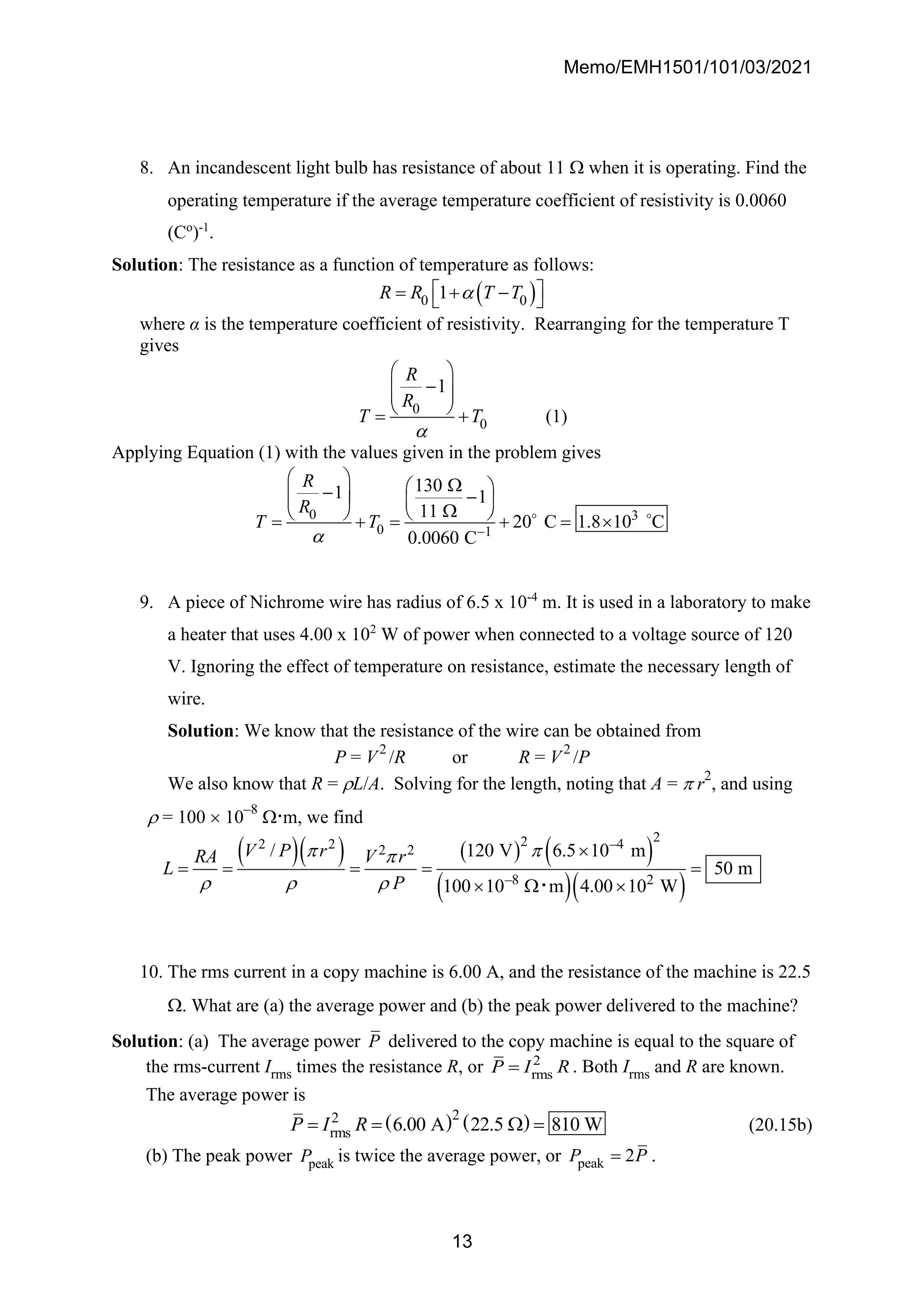 Memo/EMH1501/101/03/2021
13
8. An incandescent light bulb has resistance of about 11  when it is operating. Find the
operating temperature if the average temperature coefficient of resistivity is 0.0060
(Co
)-1
.
Solution: The resistance as a function of temperature as follows:
( )
0 0
1
R R T T

 
= + −
 
where α is the temperature coefficient of resistivity. Rearranging for the temperature T
gives
0
0
1
R
R
T T

 
−
 
 
 
= + (1)
Applying Equation (1) with the values given in the problem gives
0 3
0 1
130
1 1
11
20 C 1.8 10 C
0.0060 C
R
R
T T
 −
  
 
−
  −
   

   
= + = + = 
9. A piece of Nichrome wire has radius of 6.5 x 10-4
m. It is used in a laboratory to make
a heater that uses 4.00 x 102
W of power when connected to a voltage source of 120
V. Ignoring the effect of temperature on resistance, estimate the necessary length of
wire.
Solution: We know that the resistance of the wire can be obtained from
P = V
2
/R or R = V
2
/P
We also know that R = L/A. Solving for the length, noting that A =  r
2
, and using
 = 100  10
–8
.m, we find
( )( ) ( ) ( )
( )( )
2
2
2 2 –4
2 2
–8 2
/ 120 V 6.5 10 m
50 m
100 10 m 4.00 10 W
V P r
RA V r
L
P
 

  

= = = = =
  

10. The rms current in a copy machine is 6.00 A, and the resistance of the machine is 22.5
. What are (a) the average power and (b) the peak power delivered to the machine?
Solution: (a) The average power P delivered to the copy machine is equal to the square of
the rms-current Irms times the resistance R, or 2
rms
P I R
= . Both Irms and R are known.
The average power is
( ) ( )
2
2
rms 6.00 A 22.5 810 W
P I R
= =  = (20.15b)
(b) The peak power peak
P is twice the average power, or peak 2
P P
= .
 