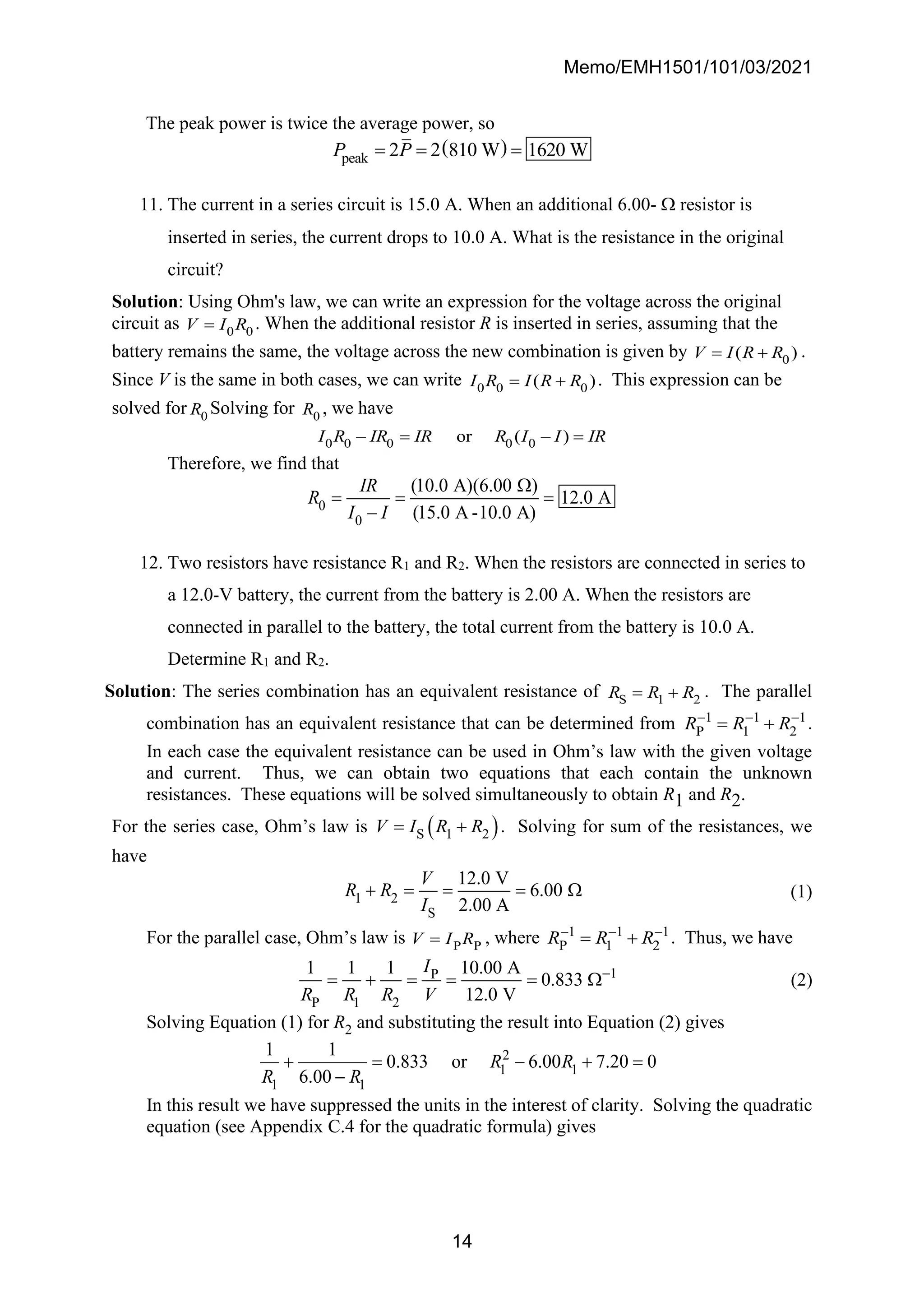 Memo/EMH1501/101/03/2021
14
The peak power is twice the average power, so
( )
peak 2 2 810 W 1620 W
P P
= = =
11. The current in a series circuit is 15.0 A. When an additional 6.00-  resistor is
inserted in series, the current drops to 10.0 A. What is the resistance in the original
circuit?
Solution: Using Ohm's law, we can write an expression for the voltage across the original
circuit as 0 0
V I R
= . When the additional resistor R is inserted in series, assuming that the
battery remains the same, the voltage across the new combination is given by 0
( )
V I R R
= + .
Since V is the same in both cases, we can write 0 0 0
( )
I R I R R
= + . This expression can be
solved for 0
R Solving for 0
R , we have
0 0 0 0 0
– or ( – )
I R IR IR R I I IR
= =
Therefore, we find that
0
0
(10.0 A)(6.00 )
12.0 A
– (15.0 A -10.0 A)
IR
R
I I

= = =
12. Two resistors have resistance R1 and R2. When the resistors are connected in series to
a 12.0-V battery, the current from the battery is 2.00 A. When the resistors are
connected in parallel to the battery, the total current from the battery is 10.0 A.
Determine R1 and R2.
Solution: The series combination has an equivalent resistance of S 1 2
R R R
= + . The parallel
combination has an equivalent resistance that can be determined from 1 1 1
P 1 2
R R R
− − −
= + .
In each case the equivalent resistance can be used in Ohm’s law with the given voltage
and current. Thus, we can obtain two equations that each contain the unknown
resistances. These equations will be solved simultaneously to obtain R1 and R2.
For the series case, Ohm’s law is ( )
S 1 2
V I R R
= + . Solving for sum of the resistances, we
have
1 2
S
12.0 V
6.00
2.00 A
V
R R
I
+ = = =  (1)
For the parallel case, Ohm’s law is P P
V I R
= , where 1 1 1
P 1 2
R R R
− − −
= + . Thus, we have
1
P
P 1 2
1 1 1 10.00 A
0.833
12.0 V
I
R R R V
−
= + = = =  (2)
Solving Equation (1) for R2 and substituting the result into Equation (2) gives
2
1 1
1 1
1 1
0.833 or 6.00 7.20 0
6.00
R R
R R
+ = − + =
−
In this result we have suppressed the units in the interest of clarity. Solving the quadratic
equation (see Appendix C.4 for the quadratic formula) gives
 