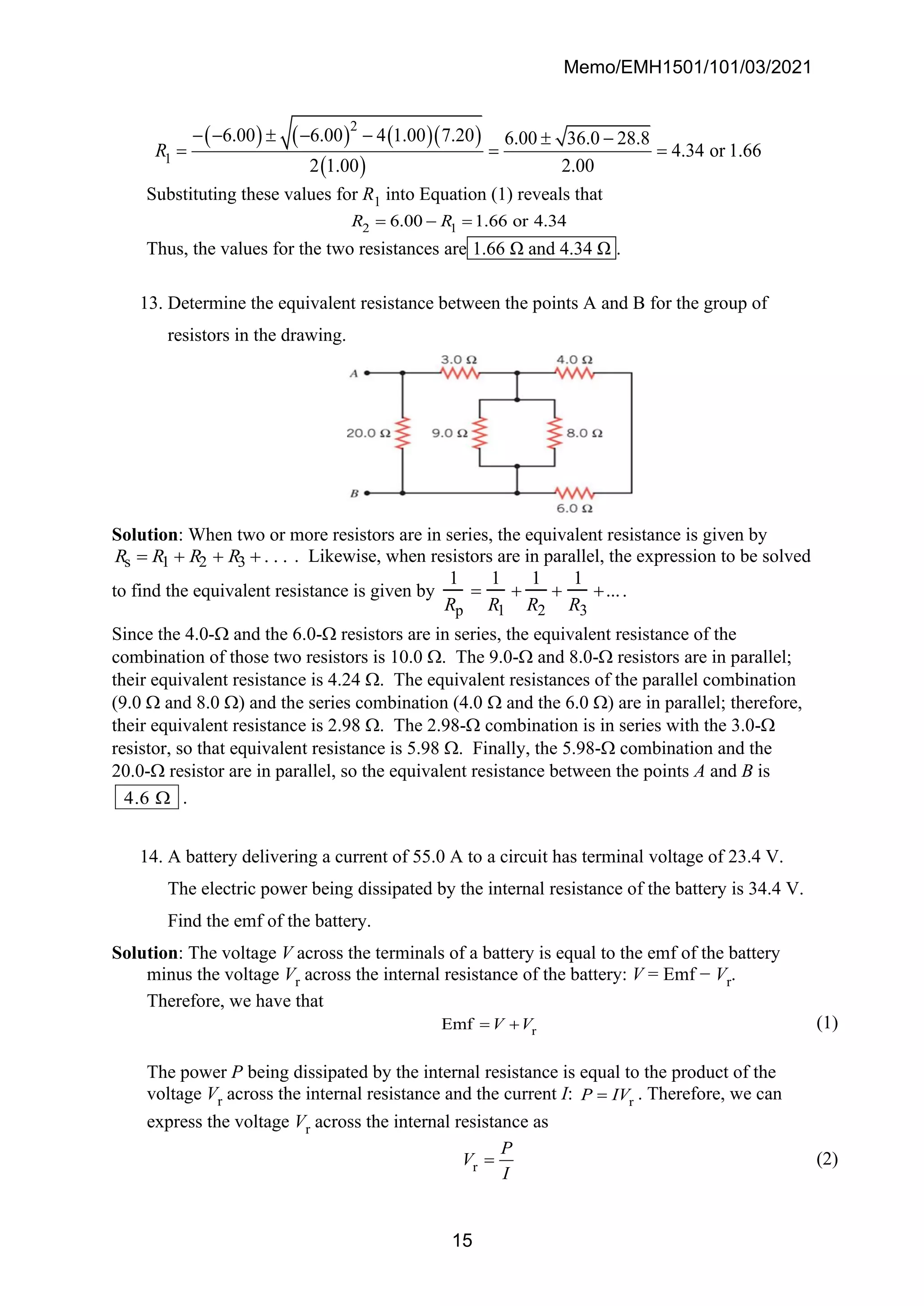 Memo/EMH1501/101/03/2021
15
( ) ( ) ( )( )
( )
2
1
6.00 6.00 4 1.00 7.20 6.00 36.0 28.8
4.34 or 1.66
2 1.00 2.00
R
− −  − −  −
= = =
Substituting these values for R1 into Equation (1) reveals that
2 1
6.00 1.66 or 4.34
R R
= − =
Thus, the values for the two resistances are 1.66 Ω and 4.34 Ω .
13. Determine the equivalent resistance between the points A and B for the group of
resistors in the drawing.
Solution: When two or more resistors are in series, the equivalent resistance is given by
Rs = R1 + R2 + R3 + . . . . Likewise, when resistors are in parallel, the expression to be solved
to find the equivalent resistance is given by
1
Rp
=
1
R1
+
1
R2
+
1
R3
+....
Since the 4.0- and the 6.0- resistors are in series, the equivalent resistance of the
combination of those two resistors is 10.0 . The 9.0- and 8.0- resistors are in parallel;
their equivalent resistance is 4.24 . The equivalent resistances of the parallel combination
(9.0  and 8.0 ) and the series combination (4.0  and the 6.0 ) are in parallel; therefore,
their equivalent resistance is 2.98 . The 2.98- combination is in series with the 3.0-
resistor, so that equivalent resistance is 5.98 . Finally, the 5.98- combination and the
20.0- resistor are in parallel, so the equivalent resistance between the points A and B is
4 6
.  .
14. A battery delivering a current of 55.0 A to a circuit has terminal voltage of 23.4 V.
The electric power being dissipated by the internal resistance of the battery is 34.4 V.
Find the emf of the battery.
Solution: The voltage V across the terminals of a battery is equal to the emf of the battery
minus the voltage Vr across the internal resistance of the battery: V = Emf − Vr.
Therefore, we have that
r
Emf V V
= + (1)
The power P being dissipated by the internal resistance is equal to the product of the
voltage Vr across the internal resistance and the current I: r
P IV
= . Therefore, we can
express the voltage Vr across the internal resistance as
r
P
V
I
= (2)
 