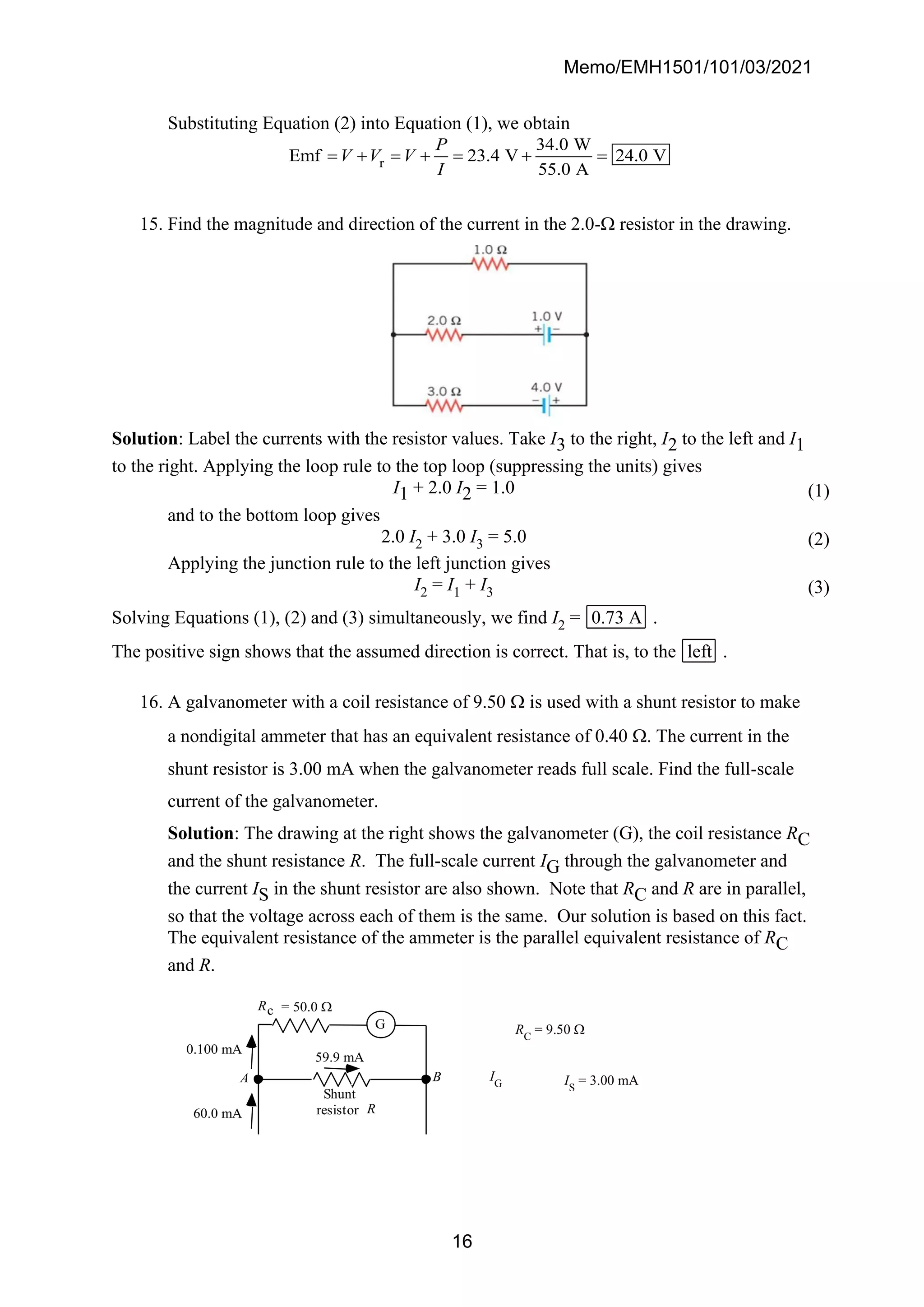 Memo/EMH1501/101/03/2021
16
Substituting Equation (2) into Equation (1), we obtain
r
34.0 W
Emf 23.4 V 24.0 V
55.0 A
P
V V V
I
= + = + = + =
15. Find the magnitude and direction of the current in the 2.0- resistor in the drawing.
Solution: Label the currents with the resistor values. Take I3 to the right, I2 to the left and I1
to the right. Applying the loop rule to the top loop (suppressing the units) gives
I1 + 2.0 I2 = 1.0 (1)
and to the bottom loop gives
2.0 I2 + 3.0 I3 = 5.0 (2)
Applying the junction rule to the left junction gives
I2 = I1 + I3 (3)
Solving Equations (1), (2) and (3) simultaneously, we find I2 = 0.73 A .
The positive sign shows that the assumed direction is correct. That is, to the left .
16. A galvanometer with a coil resistance of 9.50  is used with a shunt resistor to make
a nondigital ammeter that has an equivalent resistance of 0.40 . The current in the
shunt resistor is 3.00 mA when the galvanometer reads full scale. Find the full-scale
current of the galvanometer.
Solution: The drawing at the right shows the galvanometer (G), the coil resistance RC
and the shunt resistance R. The full-scale current IG through the galvanometer and
the current IS in the shunt resistor are also shown. Note that RC and R are in parallel,
so that the voltage across each of them is the same. Our solution is based on this fact.
The equivalent resistance of the ammeter is the parallel equivalent resistance of RC
and R.
59.9 mA
0.100 mA
60.0 mA
G
Shunt
resistor R
Rc = 50.0 
A B IG
RC
= 9.50 
IS
= 3.00 mA
 