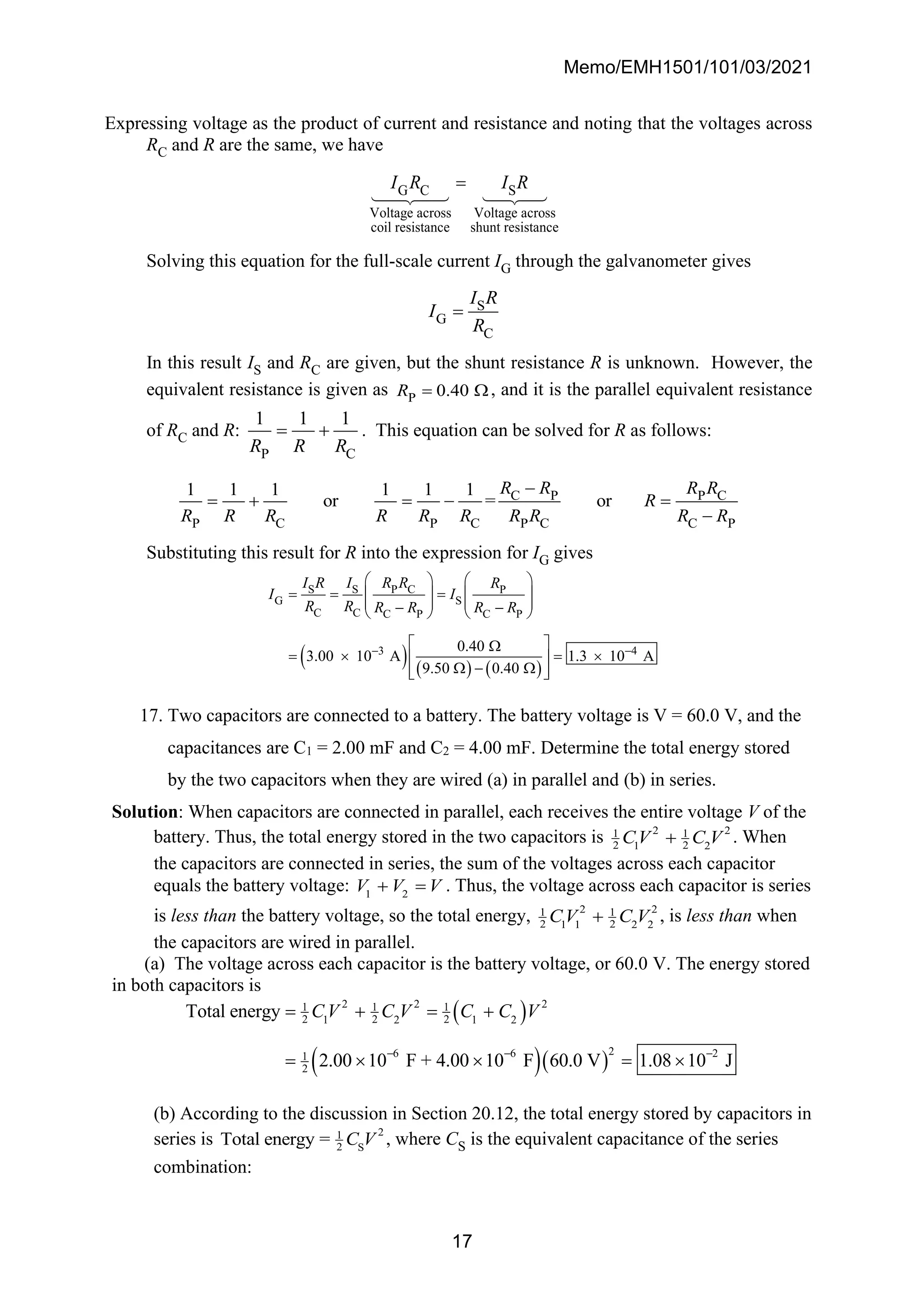 Memo/EMH1501/101/03/2021
17
Expressing voltage as the product of current and resistance and noting that the voltages across
RC and R are the same, we have
G C S
Voltage across Voltage across
coil resistance shunt resistance
I R I R
=
Solving this equation for the full-scale current IG through the galvanometer gives
S
G
C
I R
I
R
=
In this result IS and RC are given, but the shunt resistance R is unknown. However, the
equivalent resistance is given as P 0.40
R = , and it is the parallel equivalent resistance
of RC and R:
P C
1 1 1
R R R
= + . This equation can be solved for R as follows:
C P P C
P C P C P C C P
1 1 1 1 1 1
or = or
R R R R
R
R R R R R R R R R R
−
= + = − =
−
Substituting this result for R into the expression for IG gives
( ) ( ) ( )
S S P C P
G S
C C C P C P
3 4
0.40
3.00 10 A 1.3 10 A
9.50 0.40
I R I R R R
I I
R R R R R R
− −
   
= = =
   
   
− −
   
 

=  = 
 
 − 
 
 
17. Two capacitors are connected to a battery. The battery voltage is V = 60.0 V, and the
capacitances are C1 = 2.00 mF and C2 = 4.00 mF. Determine the total energy stored
by the two capacitors when they are wired (a) in parallel and (b) in series.
Solution: When capacitors are connected in parallel, each receives the entire voltage V of the
battery. Thus, the total energy stored in the two capacitors is 2 2
1 1
2 2
1 2
CV C V
+ . When
the capacitors are connected in series, the sum of the voltages across each capacitor
equals the battery voltage: 1 2
V V V
+ = . Thus, the voltage across each capacitor is series
is less than the battery voltage, so the total energy, 2 2
1 1
2 2
1 1 2 2
CV C V
+ , is less than when
the capacitors are wired in parallel.
(a) The voltage across each capacitor is the battery voltage, or 60.0 V. The energy stored
in both capacitors is
( )
( )( )
2 2 2
1 1 1
2 2 2
1 2 1 2
2
6 6 2
1
2
Total energy
2.00 10 F + 4.00 10 F 60.0 V 1.08 10 J
C V C V C C V
− − −
= + = +
=   = 
(b) According to the discussion in Section 20.12, the total energy stored by capacitors in
series is 2
1
2 S
Total energy = C V , where CS is the equivalent capacitance of the series
combination:
 