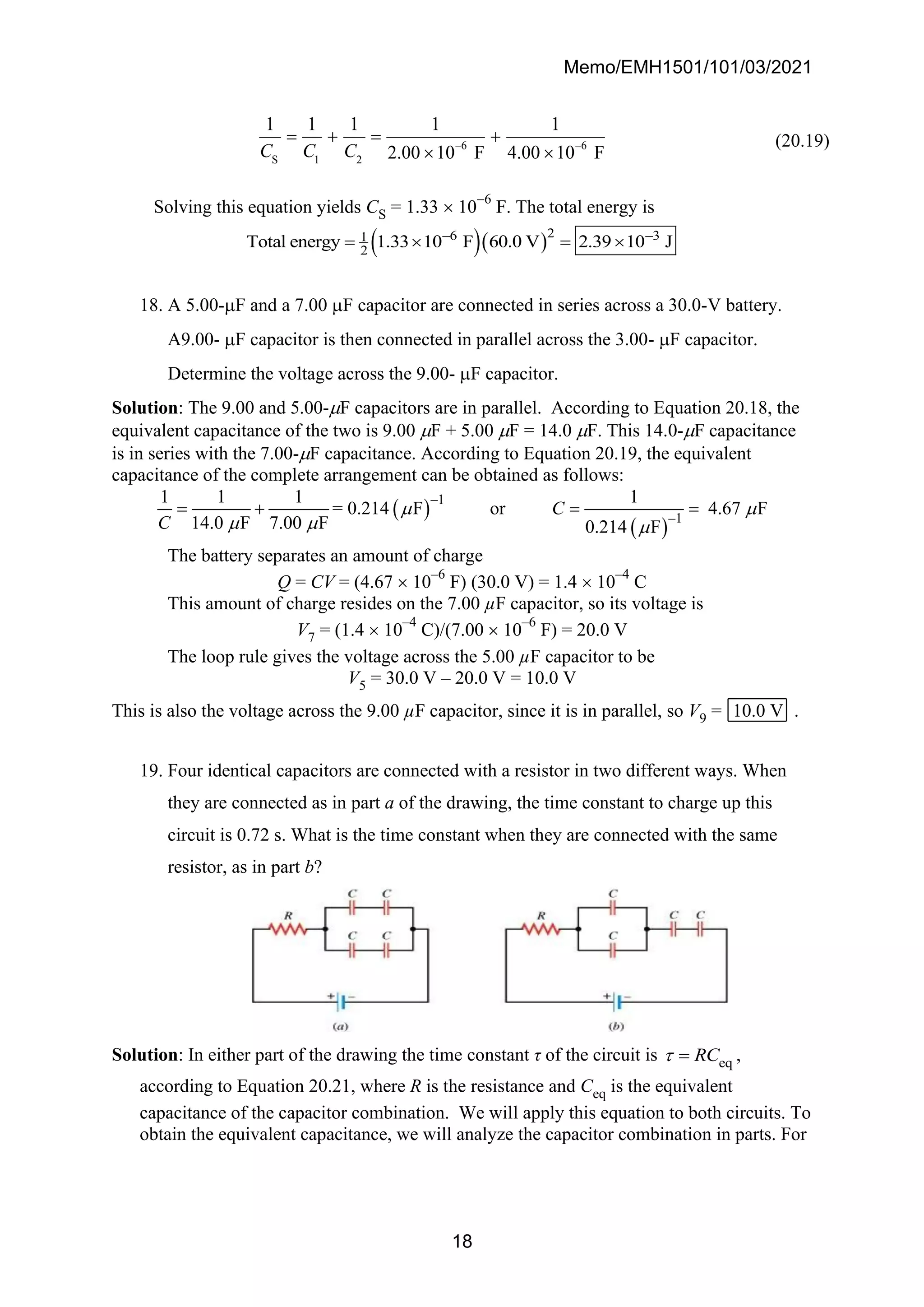 Memo/EMH1501/101/03/2021
18
6 6
S 1 2
1 1 1 1 1
2.00 10 F 4.00 10 F
C C C − −
= + = +
 
(20.19)
Solving this equation yields CS = 1.33  10
−6
F. The total energy is
( )( )2
6 3
1
2
Total energy 1.33 10 F 60.0 V 2.39 10 J
− −
=  = 
18. A 5.00-F and a 7.00 F capacitor are connected in series across a 30.0-V battery.
A9.00- F capacitor is then connected in parallel across the 3.00- F capacitor.
Determine the voltage across the 9.00- F capacitor.
Solution: The 9.00 and 5.00-F capacitors are in parallel. According to Equation 20.18, the
equivalent capacitance of the two is 9.00 F + 5.00 F = 14.0 F. This 14.0-F capacitance
is in series with the 7.00-F capacitance. According to Equation 20.19, the equivalent
capacitance of the complete arrangement can be obtained as follows:
( )
( )
–1
–1
1 1 1 1
= 0.214 F or 4.67 F
14.0 F 7.00 F 0.214 F
C
C
 
  
= + = =
The battery separates an amount of charge
Q = CV = (4.67  10
–6
F) (30.0 V) = 1.4  10
–4
C
This amount of charge resides on the 7.00 µF capacitor, so its voltage is
V7 = (1.4  10
–4
C)/(7.00  10
–6
F) = 20.0 V
The loop rule gives the voltage across the 5.00 µF capacitor to be
V5 = 30.0 V – 20.0 V = 10.0 V
This is also the voltage across the 9.00 µF capacitor, since it is in parallel, so V9 = 10.0 V .
19. Four identical capacitors are connected with a resistor in two different ways. When
they are connected as in part a of the drawing, the time constant to charge up this
circuit is 0.72 s. What is the time constant when they are connected with the same
resistor, as in part b?
Solution: In either part of the drawing the time constant τ of the circuit is eq
RC
 = ,
according to Equation 20.21, where R is the resistance and Ceq is the equivalent
capacitance of the capacitor combination. We will apply this equation to both circuits. To
obtain the equivalent capacitance, we will analyze the capacitor combination in parts. For
 