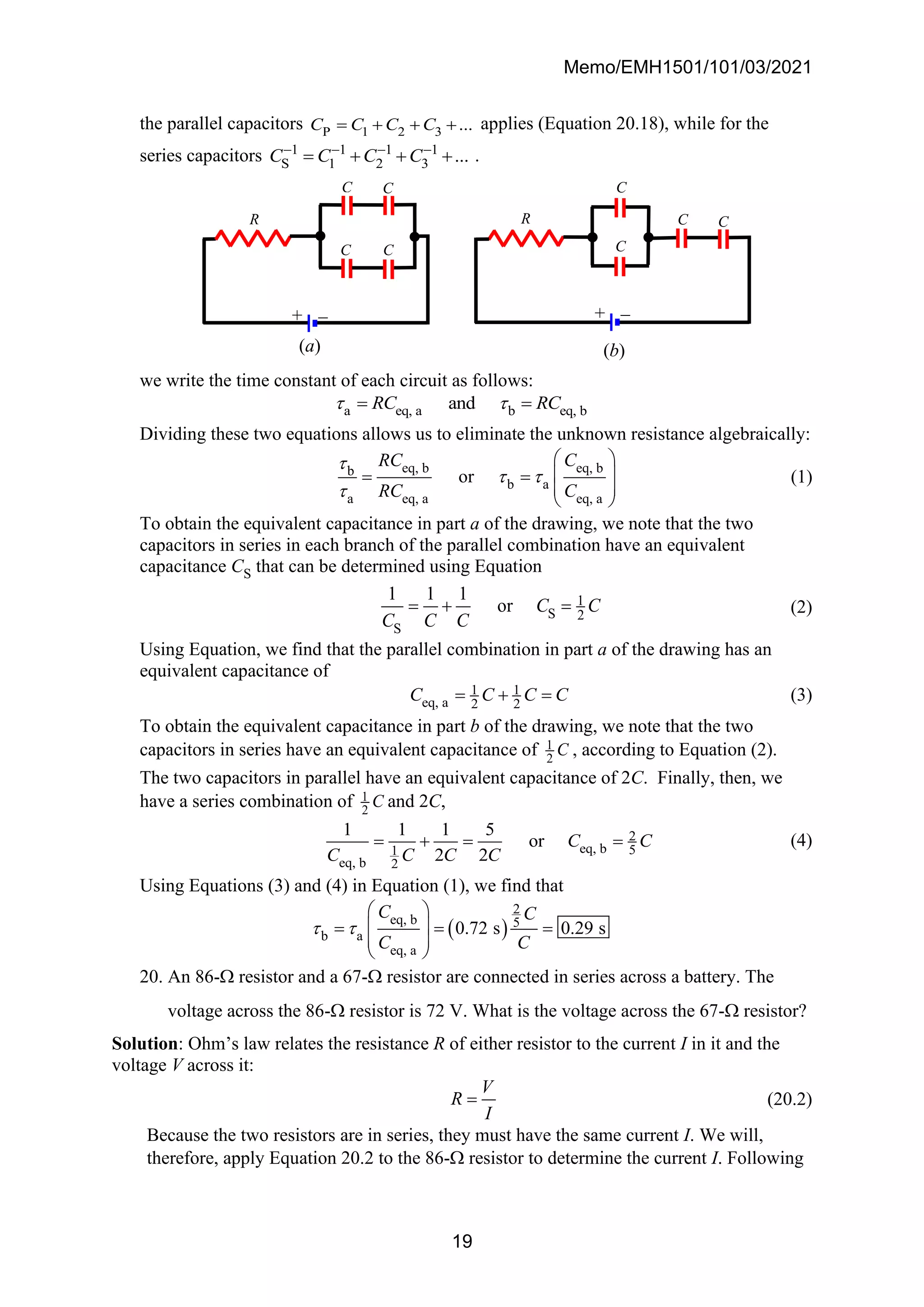 Memo/EMH1501/101/03/2021
19
the parallel capacitors P 1 2 3 ...
C C C C
= + + + applies (Equation 20.18), while for the
series capacitors 1 1 1 1
S 1 2 3 ...
C C C C
− − − −
= + + + .
we write the time constant of each circuit as follows:
a eq, a b eq, b
and
RC RC
 
= =
Dividing these two equations allows us to eliminate the unknown resistance algebraically:
eq, b eq, b
b
b a
a eq, a eq, a
or
RC C
RC C

 

 
 
= =
 
 
(1)
To obtain the equivalent capacitance in part a of the drawing, we note that the two
capacitors in series in each branch of the parallel combination have an equivalent
capacitance CS that can be determined using Equation
1
S 2
S
1 1 1
or C C
C C C
= + = (2)
Using Equation, we find that the parallel combination in part a of the drawing has an
equivalent capacitance of
1 1
eq, a 2 2
C C C C
= + = (3)
To obtain the equivalent capacitance in part b of the drawing, we note that the two
capacitors in series have an equivalent capacitance of 1
2
C , according to Equation (2).
The two capacitors in parallel have an equivalent capacitance of 2C. Finally, then, we
have a series combination of 1
2
C and 2C,
2
eq, b 5
1
eq, b 2
1 1 1 5
or
2 2
C C
C C C C
= + = = (4)
Using Equations (3) and (4) in Equation (1), we find that
( )
2
eq, b 5
b a
eq, a
0.72 s 0.29 s
C C
C C
 
 
 
= = =
 
 
20. An 86- resistor and a 67- resistor are connected in series across a battery. The
voltage across the 86- resistor is 72 V. What is the voltage across the 67- resistor?
Solution: Ohm’s law relates the resistance R of either resistor to the current I in it and the
voltage V across it:
V
R
I
= (20.2)
Because the two resistors are in series, they must have the same current I. We will,
therefore, apply Equation 20.2 to the 86- resistor to determine the current I. Following
(b)
R C C
C
C
+ −
(a)
C
C
C C
R
+ −
 