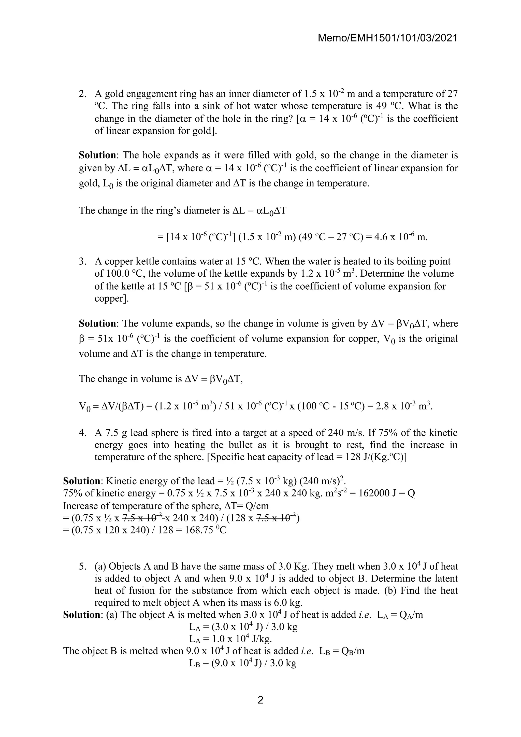 Memo/EMH1501/101/03/2021
2
2. A gold engagement ring has an inner diameter of 1.5 x 10-2
m and a temperature of 27
o
C. The ring falls into a sink of hot water whose temperature is 49 o
C. What is the
change in the diameter of the hole in the ring? [ = 14 x 10-6
(o
C)-1
is the coefficient
of linear expansion for gold].
Solution: The hole expands as it were filled with gold, so the change in the diameter is
given by L = L0T, where  = 14 x 10-6
(o
C)-1
is the coefficient of linear expansion for
gold, L0 is the original diameter and T is the change in temperature.
The change in the ring’s diameter is L = L0T
= [14 x 10-6
(o
C)-1
] (1.5 x 10-2
m) (49 o
C – 27 o
C) = 4.6 x 10-6
m.
3. A copper kettle contains water at 15 o
C. When the water is heated to its boiling point
of 100.0 o
C, the volume of the kettle expands by 1.2 x 10-5
m3
. Determine the volume
of the kettle at 15 o
C [ = 51 x 10-6
(o
C)-1
is the coefficient of volume expansion for
copper].
Solution: The volume expands, so the change in volume is given by V = V0T, where
 = 51x 10-6
(o
C)-1
is the coefficient of volume expansion for copper, V0 is the original
volume and T is the change in temperature.
The change in volume is V = V0T,
V0 = V/(T) = (1.2 x 10-5
m3
) / 51 x 10-6
(o
C)-1
x (100 o
C - 15 o
C) = 2.8 x 10-3
m3
.
4. A 7.5 g lead sphere is fired into a target at a speed of 240 m/s. If 75% of the kinetic
energy goes into heating the bullet as it is brought to rest, find the increase in
temperature of the sphere. [Specific heat capacity of lead = 128 J/(Kg.o
C)]
Solution: Kinetic energy of the lead = ½ (7.5 x 10-3
kg) (240 m/s)2
.
75% of kinetic energy = 0.75 x ½ x 7.5 x 10-3
x 240 x 240 kg. m2
s-2
= 162000 J = Q
Increase of temperature of the sphere, T= Q/cm
= (0.75 x ½ x 7.5 x 10-3
x 240 x 240) / (128 x 7.5 x 10-3
)
= (0.75 x 120 x 240) / 128 = 168.75 0
C
5. (a) Objects A and B have the same mass of 3.0 Kg. They melt when 3.0 x 104
J of heat
is added to object A and when 9.0 x 104
J is added to object B. Determine the latent
heat of fusion for the substance from which each object is made. (b) Find the heat
required to melt object A when its mass is 6.0 kg.
Solution: (a) The object A is melted when 3.0 x 104
J of heat is added i.e. LA = QA/m
LA = (3.0 x 104
J) / 3.0 kg
LA = 1.0 x 104
J/kg.
The object B is melted when 9.0 x 104
J of heat is added i.e. LB = QB/m
LB = (9.0 x 104
J) / 3.0 kg
 
