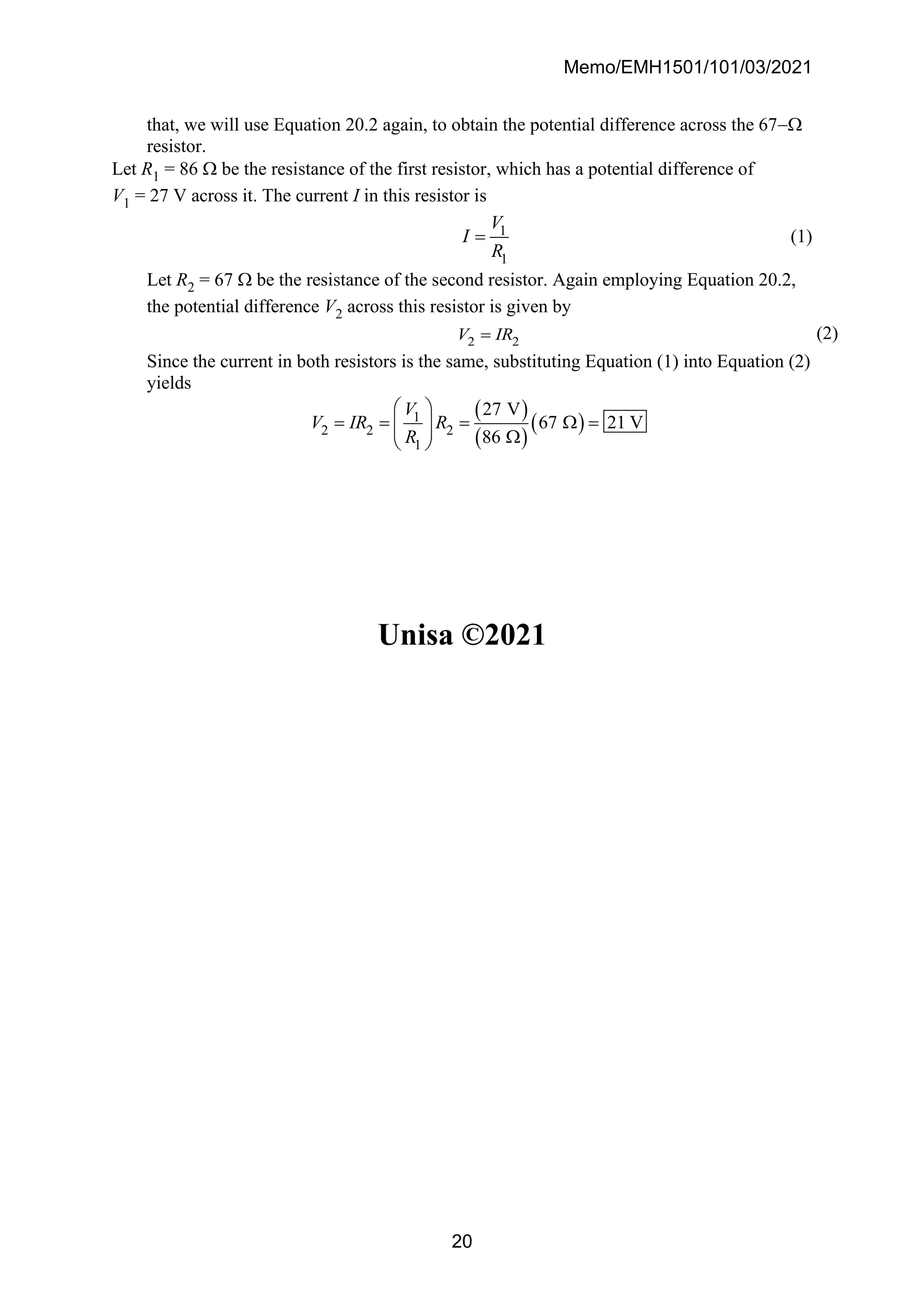 Memo/EMH1501/101/03/2021
20
that, we will use Equation 20.2 again, to obtain the potential difference across the 67−
resistor.
Let R1 = 86  be the resistance of the first resistor, which has a potential difference of
V1 = 27 V across it. The current I in this resistor is
1
1
V
I
R
= (1)
Let R2 = 67  be the resistance of the second resistor. Again employing Equation 20.2,
the potential difference V2 across this resistor is given by
2 2
V IR
= (2)
Since the current in both resistors is the same, substituting Equation (1) into Equation (2)
yields
( )
( )
( )
1
2 2 2
1
27 V
67 21 V
86
V
V IR R
R
 
= = =  =
 
  
 
Unisa ©2021
 