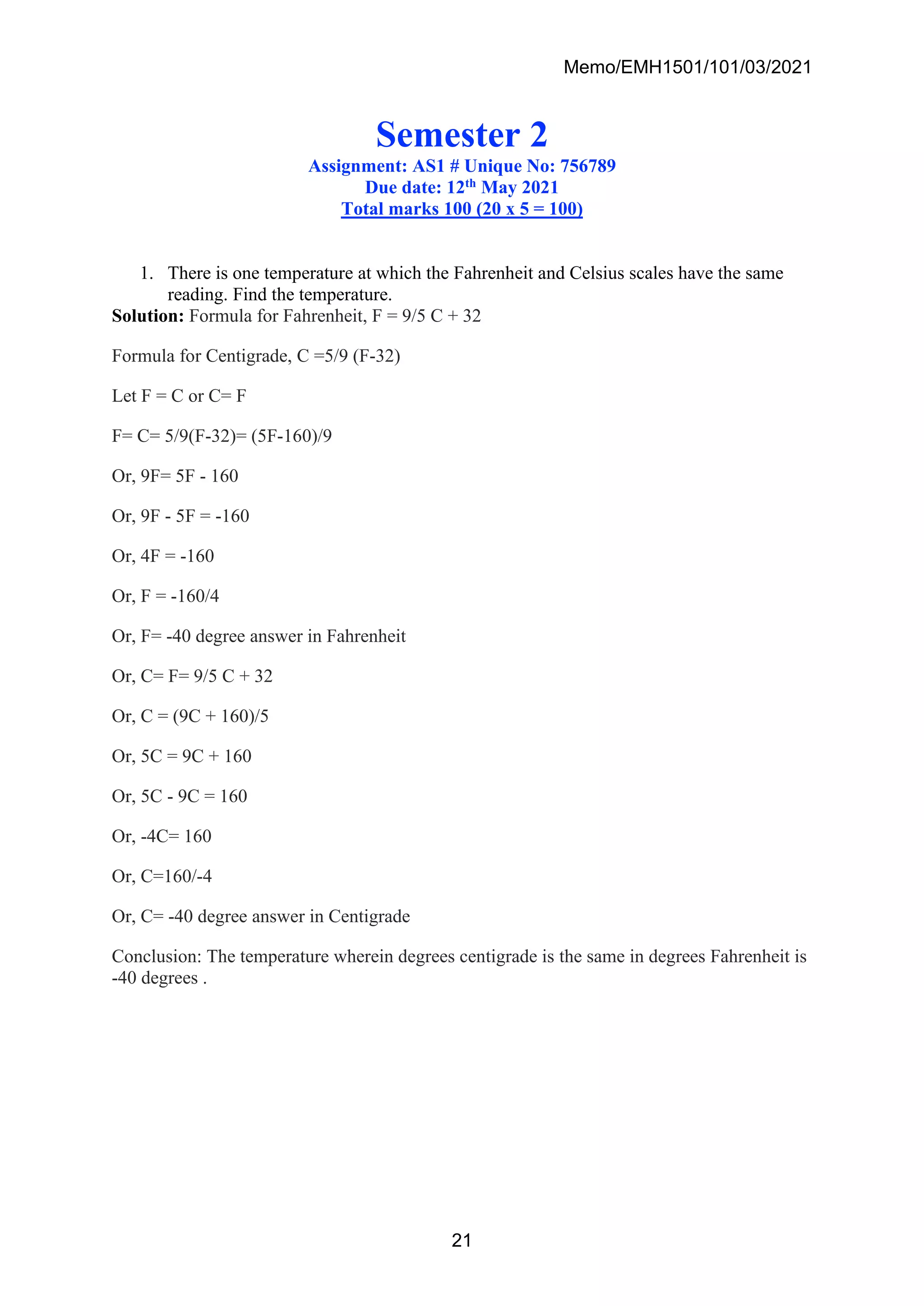 Memo/EMH1501/101/03/2021
21
Semester 2
Assignment: AS1 # Unique No: 756789
Due date: 12th May 2021
Total marks 100 (20 x 5 = 100)
1. There is one temperature at which the Fahrenheit and Celsius scales have the same
reading. Find the temperature.
Solution: Formula for Fahrenheit, F = 9/5 C + 32
Formula for Centigrade, C =5/9 (F-32)
Let F = C or C= F
F= C= 5/9(F-32)= (5F-160)/9
Or, 9F= 5F - 160
Or, 9F - 5F = -160
Or, 4F = -160
Or, F = -160/4
Or, F= -40 degree answer in Fahrenheit
Or, C= F= 9/5 C + 32
Or, C = (9C + 160)/5
Or, 5C = 9C + 160
Or, 5C - 9C = 160
Or, -4C= 160
Or, C=160/-4
Or, C= -40 degree answer in Centigrade
Conclusion: The temperature wherein degrees centigrade is the same in degrees Fahrenheit is
-40 degrees .
 