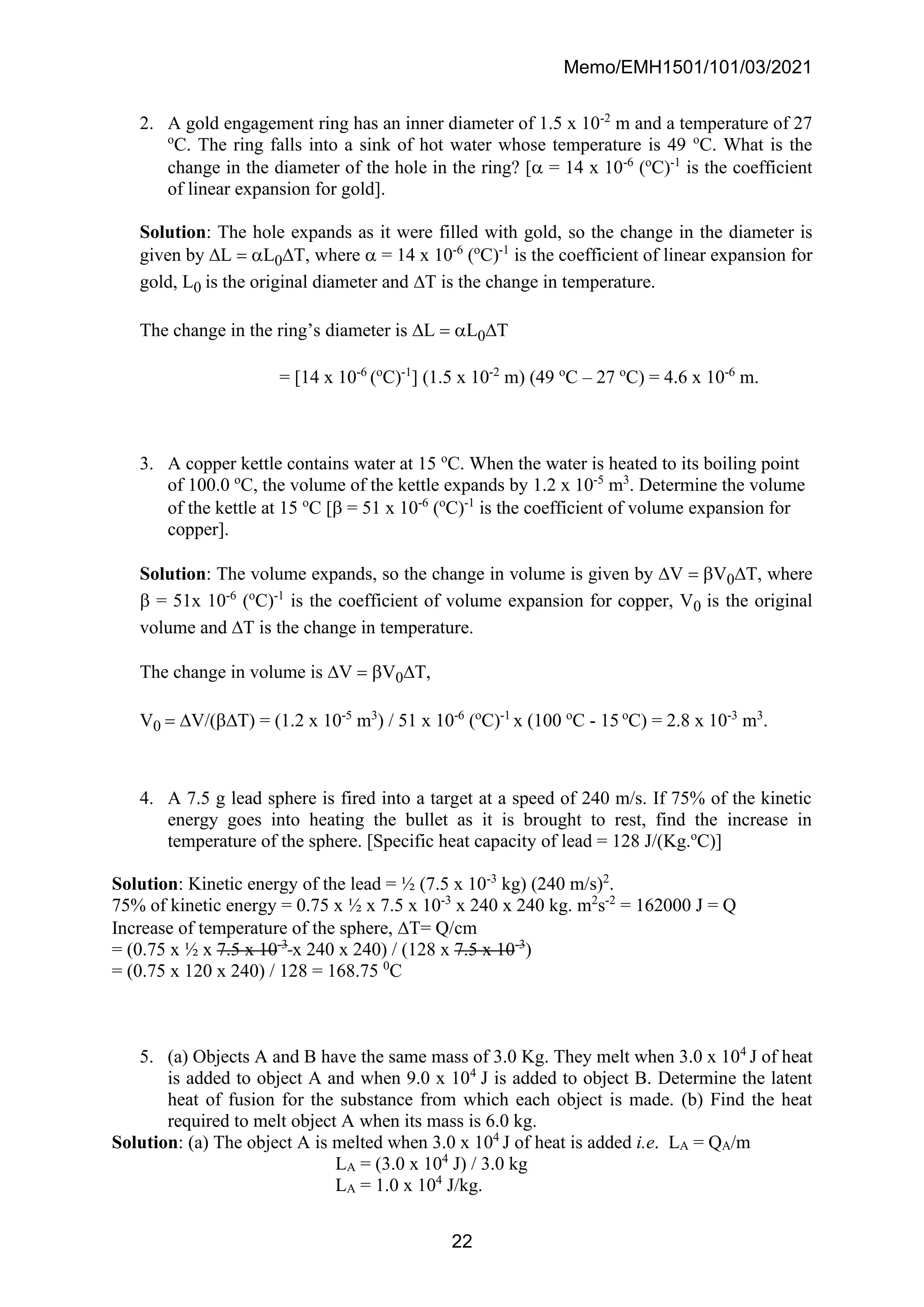 Memo/EMH1501/101/03/2021
22
2. A gold engagement ring has an inner diameter of 1.5 x 10-2
m and a temperature of 27
o
C. The ring falls into a sink of hot water whose temperature is 49 o
C. What is the
change in the diameter of the hole in the ring? [ = 14 x 10-6
(o
C)-1
is the coefficient
of linear expansion for gold].
Solution: The hole expands as it were filled with gold, so the change in the diameter is
given by L = L0T, where  = 14 x 10-6
(o
C)-1
is the coefficient of linear expansion for
gold, L0 is the original diameter and T is the change in temperature.
The change in the ring’s diameter is L = L0T
= [14 x 10-6
(o
C)-1
] (1.5 x 10-2
m) (49 o
C – 27 o
C) = 4.6 x 10-6
m.
3. A copper kettle contains water at 15 o
C. When the water is heated to its boiling point
of 100.0 o
C, the volume of the kettle expands by 1.2 x 10-5
m3
. Determine the volume
of the kettle at 15 o
C [ = 51 x 10-6
(o
C)-1
is the coefficient of volume expansion for
copper].
Solution: The volume expands, so the change in volume is given by V = V0T, where
 = 51x 10-6
(o
C)-1
is the coefficient of volume expansion for copper, V0 is the original
volume and T is the change in temperature.
The change in volume is V = V0T,
V0 = V/(T) = (1.2 x 10-5
m3
) / 51 x 10-6
(o
C)-1
x (100 o
C - 15 o
C) = 2.8 x 10-3
m3
.
4. A 7.5 g lead sphere is fired into a target at a speed of 240 m/s. If 75% of the kinetic
energy goes into heating the bullet as it is brought to rest, find the increase in
temperature of the sphere. [Specific heat capacity of lead = 128 J/(Kg.o
C)]
Solution: Kinetic energy of the lead = ½ (7.5 x 10-3
kg) (240 m/s)2
.
75% of kinetic energy = 0.75 x ½ x 7.5 x 10-3
x 240 x 240 kg. m2
s-2
= 162000 J = Q
Increase of temperature of the sphere, T= Q/cm
= (0.75 x ½ x 7.5 x 10-3
x 240 x 240) / (128 x 7.5 x 10-3
)
= (0.75 x 120 x 240) / 128 = 168.75 0
C
5. (a) Objects A and B have the same mass of 3.0 Kg. They melt when 3.0 x 104
J of heat
is added to object A and when 9.0 x 104
J is added to object B. Determine the latent
heat of fusion for the substance from which each object is made. (b) Find the heat
required to melt object A when its mass is 6.0 kg.
Solution: (a) The object A is melted when 3.0 x 104
J of heat is added i.e. LA = QA/m
LA = (3.0 x 104
J) / 3.0 kg
LA = 1.0 x 104
J/kg.
 