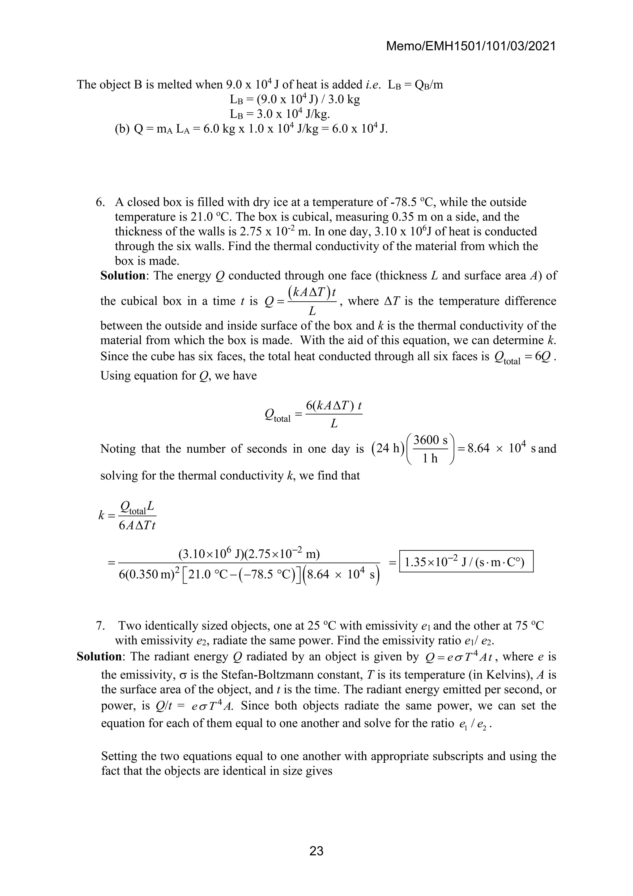 Memo/EMH1501/101/03/2021
23
The object B is melted when 9.0 x 104
J of heat is added i.e. LB = QB/m
LB = (9.0 x 104
J) / 3.0 kg
LB = 3.0 x 104
J/kg.
(b) Q = mA LA = 6.0 kg x 1.0 x 104
J/kg = 6.0 x 104
J.
6. A closed box is filled with dry ice at a temperature of -78.5 o
C, while the outside
temperature is 21.0 o
C. The box is cubical, measuring 0.35 m on a side, and the
thickness of the walls is 2.75 x 10-2
m. In one day, 3.10 x 106
J of heat is conducted
through the six walls. Find the thermal conductivity of the material from which the
box is made.
Solution: The energy Q conducted through one face (thickness L and surface area A) of
the cubical box in a time t is
( )
kA T t
Q
L

= , where ΔT is the temperature difference
between the outside and inside surface of the box and k is the thermal conductivity of the
material from which the box is made. With the aid of this equation, we can determine k.
Since the cube has six faces, the total heat conducted through all six faces is total 6
Q Q
= .
Using equation for Q, we have
total
6( )
kA T t
Q
L

=
Noting that the number of seconds in one day is ( ) 4
3600 s
24 h 8.64 10 s
1 h
 
= 
 
 
and
solving for the thermal conductivity k, we find that
( ) ( )
total
6 2
2
2 4
6
(3.10 10 J)(2.75 10 m)
1.35 10 J / (s m C )
6(0.350 m) 21.0 C 78.5 C 8.64 10 s
Q L
k
A Tt
−
−
=

 
= =    
 − −  
 
 
7. Two identically sized objects, one at 25 o
C with emissivity e1 and the other at 75 o
C
with emissivity e2, radiate the same power. Find the emissivity ratio e1/ e2.
Solution: The radiant energy Q radiated by an object is given by 4
Q e T At

= , where e is
the emissivity,  is the Stefan-Boltzmann constant, T is its temperature (in Kelvins), A is
the surface area of the object, and t is the time. The radiant energy emitted per second, or
power, is Q/t = 4
.
e T A
 Since both objects radiate the same power, we can set the
equation for each of them equal to one another and solve for the ratio 1 2
/
e e .
Setting the two equations equal to one another with appropriate subscripts and using the
fact that the objects are identical in size gives
 