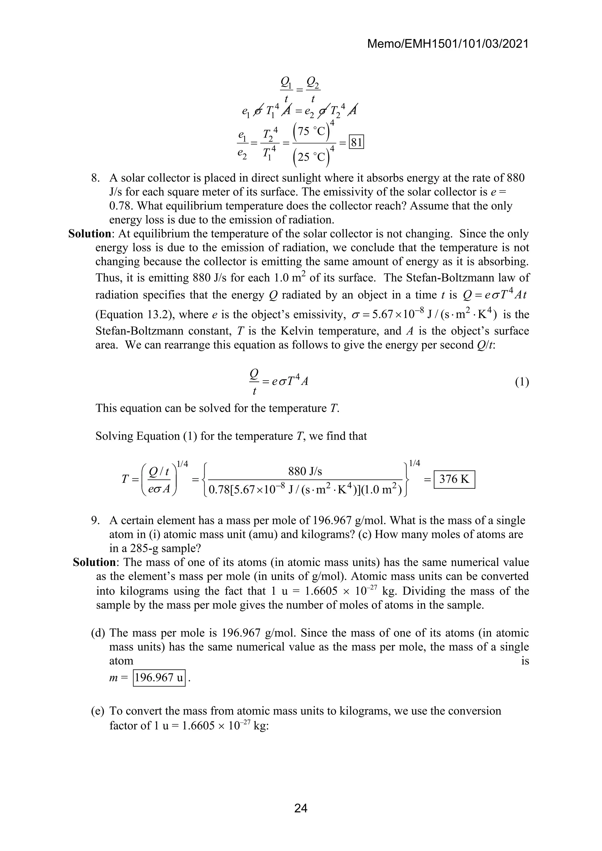 Memo/EMH1501/101/03/2021
24
1 2
1
Q Q
t t
e 
=
4
1
T A 2
e 
= 4
2
T A
( )
( )
4
4
1 2
4 4
2 1
75 C
81
25 C
e T
e T
= = =
8. A solar collector is placed in direct sunlight where it absorbs energy at the rate of 880
J/s for each square meter of its surface. The emissivity of the solar collector is e =
0.78. What equilibrium temperature does the collector reach? Assume that the only
energy loss is due to the emission of radiation.
Solution: At equilibrium the temperature of the solar collector is not changing. Since the only
energy loss is due to the emission of radiation, we conclude that the temperature is not
changing because the collector is emitting the same amount of energy as it is absorbing.
Thus, it is emitting 880 J/s for each 1.0 m2
of its surface. The Stefan-Boltzmann law of
radiation specifies that the energy Q radiated by an object in a time t is 4
Q e T At

=
(Equation 13.2), where e is the object’s emissivity, –8 2 4
5.67 10 J / (s m K )
 =    is the
Stefan-Boltzmann constant, T is the Kelvin temperature, and A is the object’s surface
area. We can rearrange this equation as follows to give the energy per second Q/t:
4
Q
e T A
t

= (1)
This equation can be solved for the temperature T.
Solving Equation (1) for the temperature T, we find that
1/4
1/4
–8 2 4 2
/ 880 J/s
376 K
0.78[5.67 10 J / (s m K )](1.0 m )
Q t
T
e A

 
 
= = =
 
 
  
   
9. A certain element has a mass per mole of 196.967 g/mol. What is the mass of a single
atom in (i) atomic mass unit (amu) and kilograms? (c) How many moles of atoms are
in a 285-g sample?
Solution: The mass of one of its atoms (in atomic mass units) has the same numerical value
as the element’s mass per mole (in units of g/mol). Atomic mass units can be converted
into kilograms using the fact that 1 u = 1.6605  10–27
kg. Dividing the mass of the
sample by the mass per mole gives the number of moles of atoms in the sample.
(d) The mass per mole is 196.967 g/mol. Since the mass of one of its atoms (in atomic
mass units) has the same numerical value as the mass per mole, the mass of a single
atom is
m = 196.967 u .
(e) To convert the mass from atomic mass units to kilograms, we use the conversion
factor of 1 u = 1.6605  10–27
kg:
 