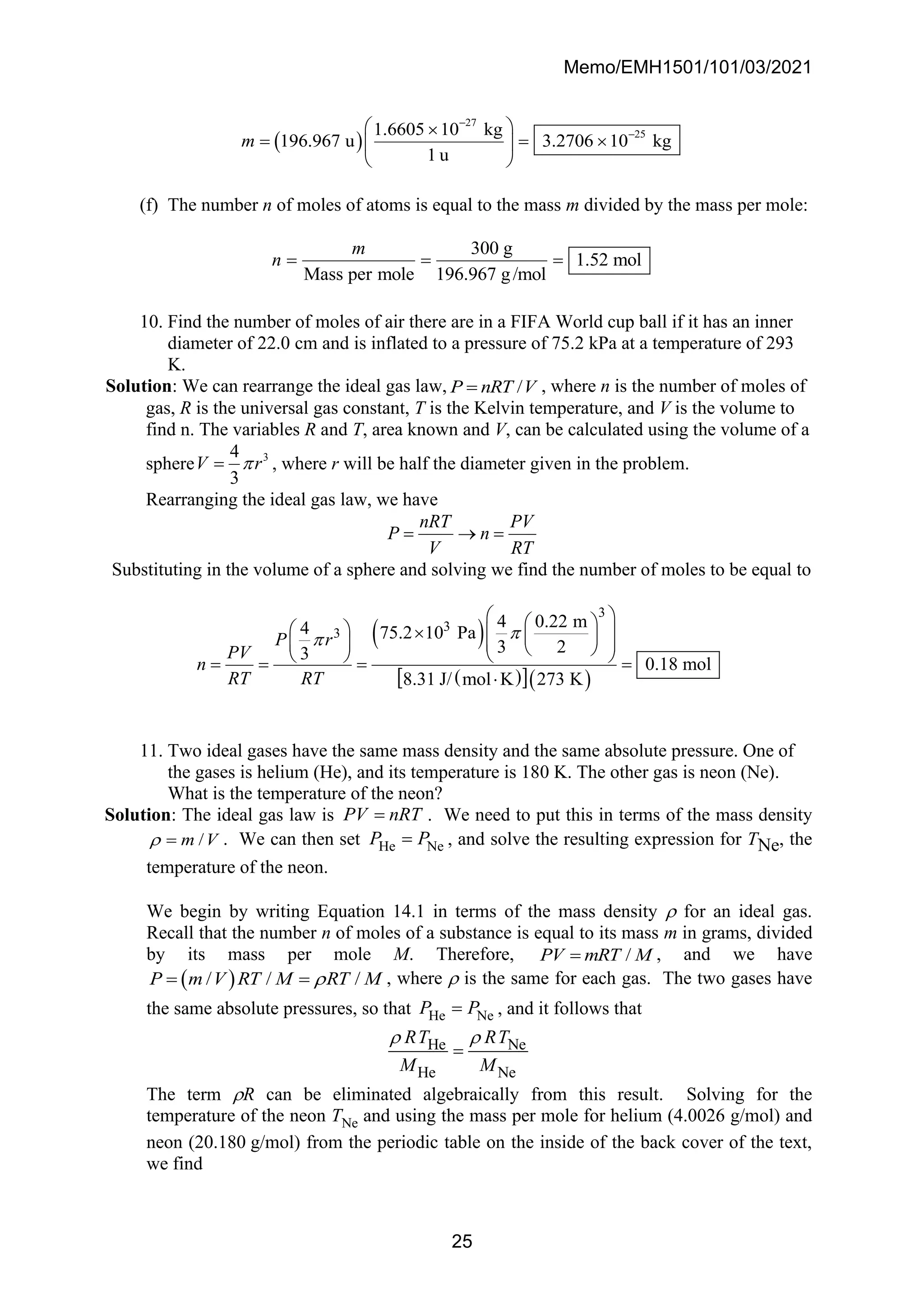Memo/EMH1501/101/03/2021
25
( )
27
25
1.6605 10 kg
196.967 u 3.2706 10 kg
1 u
m
−
−
 

= = 
 
 
(f) The number n of moles of atoms is equal to the mass m divided by the mass per mole:
300 g
1.52 mol
Mass per mole 196.967 g/mol
m
n = = =
10. Find the number of moles of air there are in a FIFA World cup ball if it has an inner
diameter of 22.0 cm and is inflated to a pressure of 75.2 kPa at a temperature of 293
K.
Solution: We can rearrange the ideal gas law, /
P nRT V
= , where n is the number of moles of
gas, R is the universal gas constant, T is the Kelvin temperature, and V is the volume to
find n. The variables R and T, area known and V, can be calculated using the volume of a
sphere 3
4
3
V r

= , where r will be half the diameter given in the problem.
Rearranging the ideal gas law, we have
nRT PV
P n
V RT
= → =
Substituting in the volume of a sphere and solving we find the number of moles to be equal to
( )
( )
 ( )
3
3
3
4 0.22 m
4 75.2 10 Pa
3 2
3
0.18 mol
8.31 J/ mol K 273 K
P r
PV
n
RT RT


 
 
    
 
   
 
   
= = = =

11. Two ideal gases have the same mass density and the same absolute pressure. One of
the gases is helium (He), and its temperature is 180 K. The other gas is neon (Ne).
What is the temperature of the neon?
Solution: The ideal gas law is PV nRT
= . We need to put this in terms of the mass density
/
m V
 = . We can then set He Ne
P P
= , and solve the resulting expression for TNe, the
temperature of the neon.
We begin by writing Equation 14.1 in terms of the mass density  for an ideal gas.
Recall that the number n of moles of a substance is equal to its mass m in grams, divided
by its mass per mole M. Therefore, /
PV mRT M
= , and we have
( )
/ / /
P m V RT M RT M

= = , where  is the same for each gas. The two gases have
the same absolute pressures, so that He Ne
P P
= , and it follows that
He Ne
He Ne
RT RT
M M
 
=
The term R can be eliminated algebraically from this result. Solving for the
temperature of the neon TNe and using the mass per mole for helium (4.0026 g/mol) and
neon (20.180 g/mol) from the periodic table on the inside of the back cover of the text,
we find
 