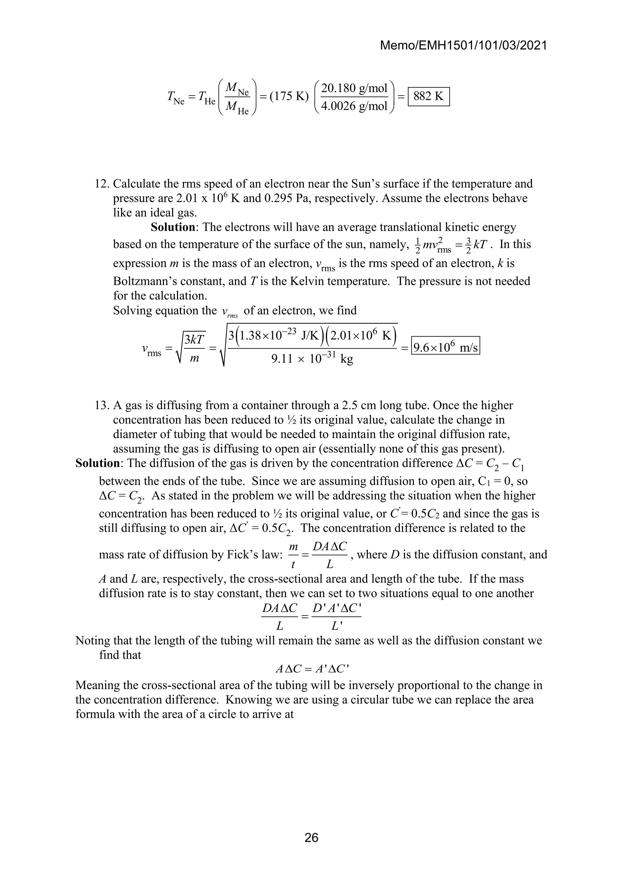 Memo/EMH1501/101/03/2021
26
Ne
Ne He
He
20.180 g/mol
(175 K) 882 K
4.0026 g/mol
M
T T
M
   
= = =
   
 
 
12. Calculate the rms speed of an electron near the Sun’s surface if the temperature and
pressure are 2.01 x 106
K and 0.295 Pa, respectively. Assume the electrons behave
like an ideal gas.
Solution: The electrons will have an average translational kinetic energy
based on the temperature of the surface of the sun, namely, 2 3
1
rms
2 2
mv kT
= . In this
expression m is the mass of an electron, vrms is the rms speed of an electron, k is
Boltzmann’s constant, and T is the Kelvin temperature. The pressure is not needed
for the calculation.
Solving equation the rms
v of an electron, we find
( )( )
31
23 6
6
rms
3 1.38 10 J/K 2.01 10
9.11 10
K
3
9.6 10 m/s
kg
kT
v
m −
−
= = 

 
=
13. A gas is diffusing from a container through a 2.5 cm long tube. Once the higher
concentration has been reduced to ½ its original value, calculate the change in
diameter of tubing that would be needed to maintain the original diffusion rate,
assuming the gas is diffusing to open air (essentially none of this gas present).
Solution: The diffusion of the gas is driven by the concentration difference ΔC = C2 – C1
between the ends of the tube. Since we are assuming diffusion to open air, C1 = 0, so
ΔC = C2. As stated in the problem we will be addressing the situation when the higher
concentration has been reduced to ½ its original value, or C’
= 0.5C2 and since the gas is
still diffusing to open air, ΔC’
= 0.5C2. The concentration difference is related to the
mass rate of diffusion by Fick’s law:
m DA C
t L

= , where D is the diffusion constant, and
A and L are, respectively, the cross-sectional area and length of the tube. If the mass
diffusion rate is to stay constant, then we can set to two situations equal to one another
' ' '
'
DA C D A C
L L
 
=
Noting that the length of the tubing will remain the same as well as the diffusion constant we
find that
' '
A C A C
 = 
Meaning the cross-sectional area of the tubing will be inversely proportional to the change in
the concentration difference. Knowing we are using a circular tube we can replace the area
formula with the area of a circle to arrive at
 