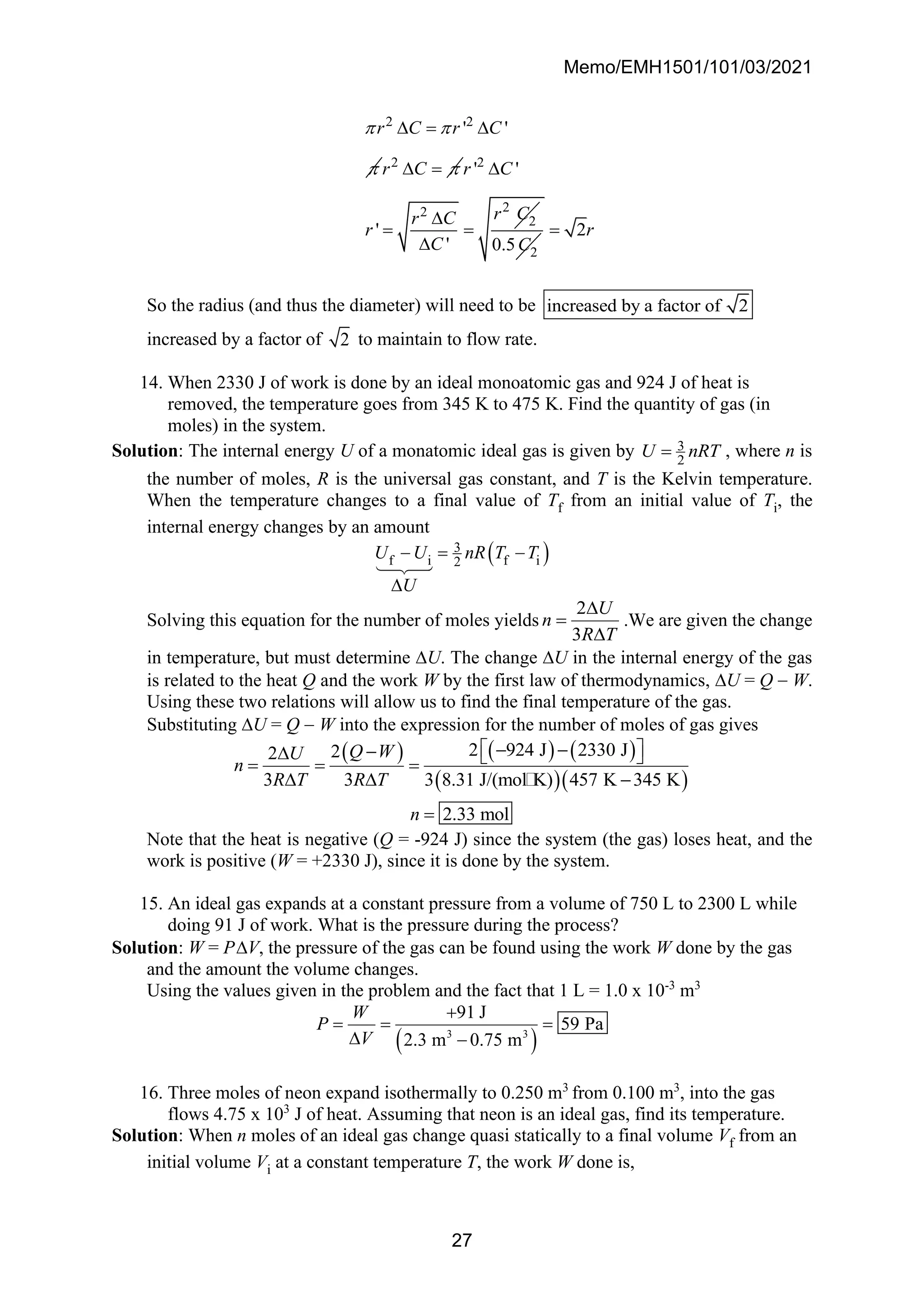 Memo/EMH1501/101/03/2021
27
2 2
' '
r C r C
 

 = 
2
r C 
 = 2
2
2
2
' '
'
'
r C
r C
r C
r
C


= =
 2
0.5C
2r
=
So the radius (and thus the diameter) will need to be increased by a factor of 2
increased by a factor of 2 to maintain to flow rate.
14. When 2330 J of work is done by an ideal monoatomic gas and 924 J of heat is
removed, the temperature goes from 345 K to 475 K. Find the quantity of gas (in
moles) in the system.
Solution: The internal energy U of a monatomic ideal gas is given by 3
2
U nRT
= , where n is
the number of moles, R is the universal gas constant, and T is the Kelvin temperature.
When the temperature changes to a final value of Tf from an initial value of Ti, the
internal energy changes by an amount
( )
3
f i f i
2
U U nR T T
U
− = −

Solving this equation for the number of moles yields
2
3
U
n
R T

=

.We are given the change
in temperature, but must determine U. The change U in the internal energy of the gas
is related to the heat Q and the work W by the first law of thermodynamics, U = Q − W.
Using these two relations will allow us to find the final temperature of the gas.
Substituting U = Q − W into the expression for the number of moles of gas gives
( ) ( ) ( )
( )( )
2 924 J 2330 J
2
2
3 3 3 8.31 J/(mol K) 457 K 345 K
2.33 mol
Q W
U
n
R T R T
n
 
− −
−
  
= = =
  −
=
Note that the heat is negative (Q = -924 J) since the system (the gas) loses heat, and the
work is positive (W = +2330 J), since it is done by the system.
15. An ideal gas expands at a constant pressure from a volume of 750 L to 2300 L while
doing 91 J of work. What is the pressure during the process?
Solution: W = PV, the pressure of the gas can be found using the work W done by the gas
and the amount the volume changes.
Using the values given in the problem and the fact that 1 L = 1.0 x 10-3
m3
( )
3 3
91 J
59 Pa
2.3 m 0.75 m
W
P
V
+
= = =
 −
16. Three moles of neon expand isothermally to 0.250 m3
from 0.100 m3
, into the gas
flows 4.75 x 103
J of heat. Assuming that neon is an ideal gas, find its temperature.
Solution: When n moles of an ideal gas change quasi statically to a final volume Vf from an
initial volume Vi at a constant temperature T, the work W done is,
 
