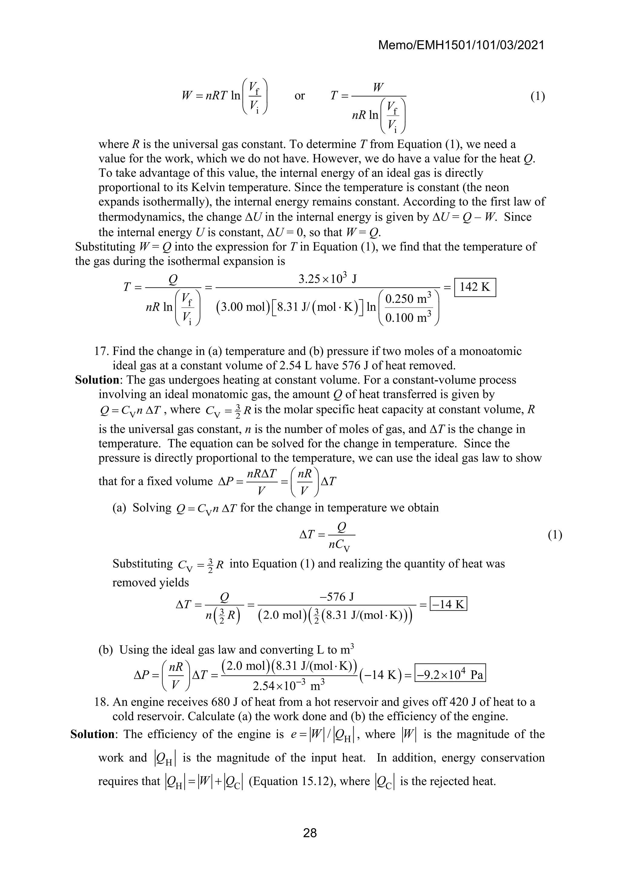 Memo/EMH1501/101/03/2021
28
f
i f
i
ln or
ln
V W
W nRT T
V V
nR
V
 
= =
 
 
 
 
 
(1)
where R is the universal gas constant. To determine T from Equation (1), we need a
value for the work, which we do not have. However, we do have a value for the heat Q.
To take advantage of this value, the internal energy of an ideal gas is directly
proportional to its Kelvin temperature. Since the temperature is constant (the neon
expands isothermally), the internal energy remains constant. According to the first law of
thermodynamics, the change U in the internal energy is given by U = Q – W. Since
the internal energy U is constant, U = 0, so that W = Q.
Substituting W = Q into the expression for T in Equation (1), we find that the temperature of
the gas during the isothermal expansion is
( ) ( )
3
3
f
3
i
3.25 10 J
142 K
0.250 m
3.00 mol 8.31 J/ mol K ln
ln
0.100 m
Q
T
V
nR
V

= = =
   

 
   
 
 
 
17. Find the change in (a) temperature and (b) pressure if two moles of a monoatomic
ideal gas at a constant volume of 2.54 L have 576 J of heat removed.
Solution: The gas undergoes heating at constant volume. For a constant-volume process
involving an ideal monatomic gas, the amount Q of heat transferred is given by
V
Q C n T
=  , where 3
V 2
C R
= is the molar specific heat capacity at constant volume, R
is the universal gas constant, n is the number of moles of gas, and T is the change in
temperature. The equation can be solved for the change in temperature. Since the
pressure is directly proportional to the temperature, we can use the ideal gas law to show
that for a fixed volume
nR T nR
P T
V V
  
 = = 
 
 
(a) Solving V
Q C n T
=  for the change in temperature we obtain
V
Q
T
nC
 = (1)
Substituting 3
V 2
C R
= into Equation (1) and realizing the quantity of heat was
removed yields
( ) ( ) ( )
( )
3 3
2 2
576 J
14 K
2.0 mol 8.31 J/(mol K)
Q
T
n R
−
 = = = −

(b) Using the ideal gas law and converting L to m3
( )( )
( ) 4
3 3
2.0 mol 8.31 J/(mol K)
14 K 9.2 10 Pa
2.54 10 m
nR
P T
V −

 
 =  = − = − 
 

 
18. An engine receives 680 J of heat from a hot reservoir and gives off 420 J of heat to a
cold reservoir. Calculate (a) the work done and (b) the efficiency of the engine.
Solution: The efficiency of the engine is H
/
e W Q
= , where W is the magnitude of the
work and H
Q is the magnitude of the input heat. In addition, energy conservation
requires that H C
Q W Q
= + (Equation 15.12), where C
Q is the rejected heat.
 