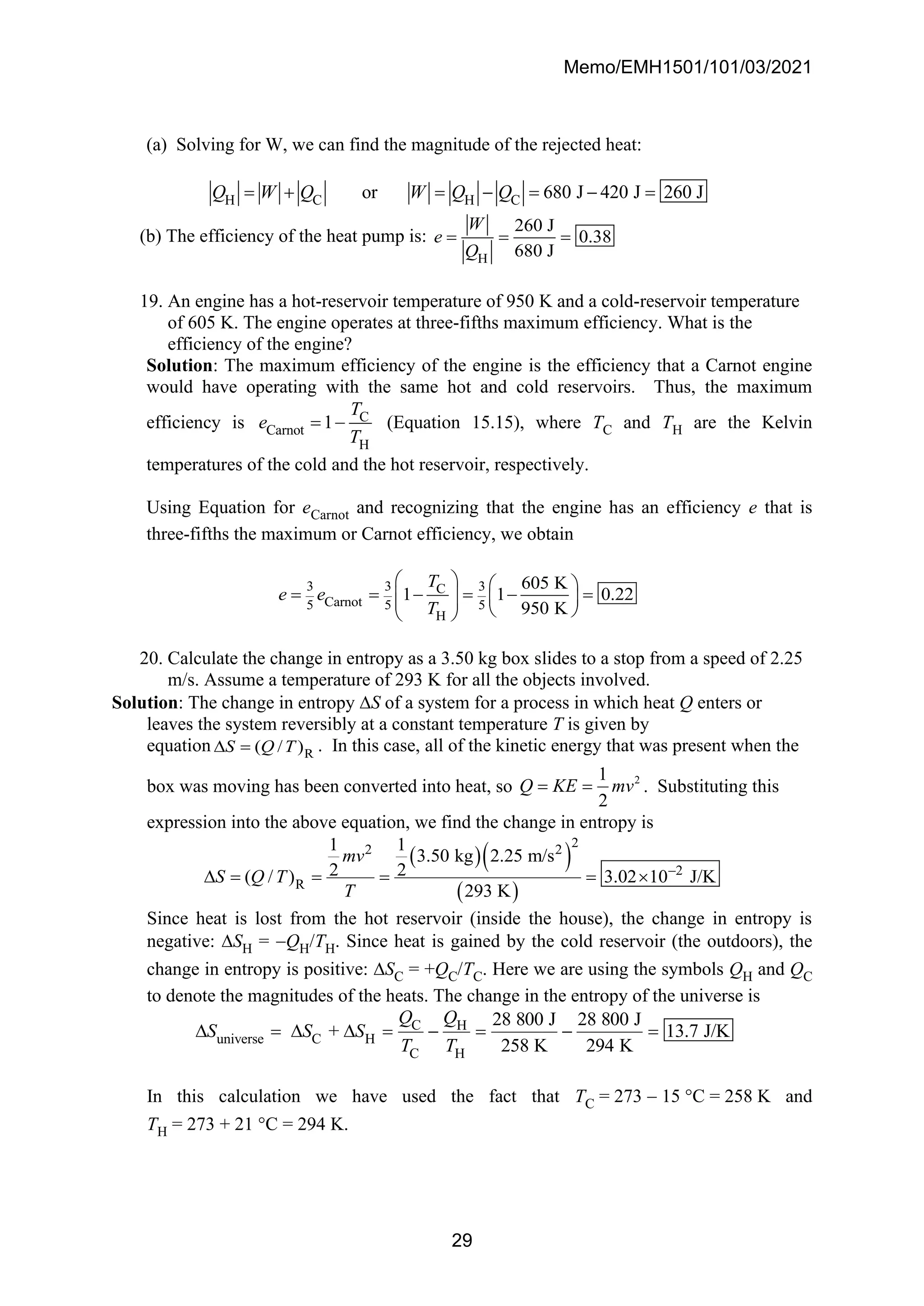 Memo/EMH1501/101/03/2021
29
(a) Solving for W, we can find the magnitude of the rejected heat:
H C H C
or 680 J 420 J 260 J
Q W Q W Q Q
= + = − = − =
(b) The efficiency of the heat pump is:
H
260 J
0.38
680 J
W
e
Q
= = =
19. An engine has a hot-reservoir temperature of 950 K and a cold-reservoir temperature
of 605 K. The engine operates at three-fifths maximum efficiency. What is the
efficiency of the engine?
Solution: The maximum efficiency of the engine is the efficiency that a Carnot engine
would have operating with the same hot and cold reservoirs. Thus, the maximum
efficiency is C
Carnot
H
1
T
e
T
= − (Equation 15.15), where TC and TH are the Kelvin
temperatures of the cold and the hot reservoir, respectively.
Using Equation for eCarnot and recognizing that the engine has an efficiency e that is
three-fifths the maximum or Carnot efficiency, we obtain
3 3 3
C
Carnot
5 5 5
H
605 K
1 1 0.22
950 K
T
e e
T
   
= = − = − =
   
   
 
20. Calculate the change in entropy as a 3.50 kg box slides to a stop from a speed of 2.25
m/s. Assume a temperature of 293 K for all the objects involved.
Solution: The change in entropy S of a system for a process in which heat Q enters or
leaves the system reversibly at a constant temperature T is given by
equation R
( / )
S Q T
 = . In this case, all of the kinetic energy that was present when the
box was moving has been converted into heat, so 2
1
2
Q KE mv
= = . Substituting this
expression into the above equation, we find the change in entropy is
( )( )
( )
2
2 2
2
R
1 1
3.50 kg 2.25 m/s
2 2
( / ) 3.02 10 J/K
293 K
mv
S Q T
T
−
 = = = = 
Since heat is lost from the hot reservoir (inside the house), the change in entropy is
negative: SH = −QH/TH. Since heat is gained by the cold reservoir (the outdoors), the
change in entropy is positive: SC = +QC/TC. Here we are using the symbols QH and QC
to denote the magnitudes of the heats. The change in the entropy of the universe is
C H
universe C H
C H
28 800 J 28 800 J
+ 13.7 J/K
258 K 294 K
Q Q
S S S
T T
 =   = − = − =
In this calculation we have used the fact that TC = 273 − 15 C = 258 K and
TH = 273 + 21 C = 294 K.
 