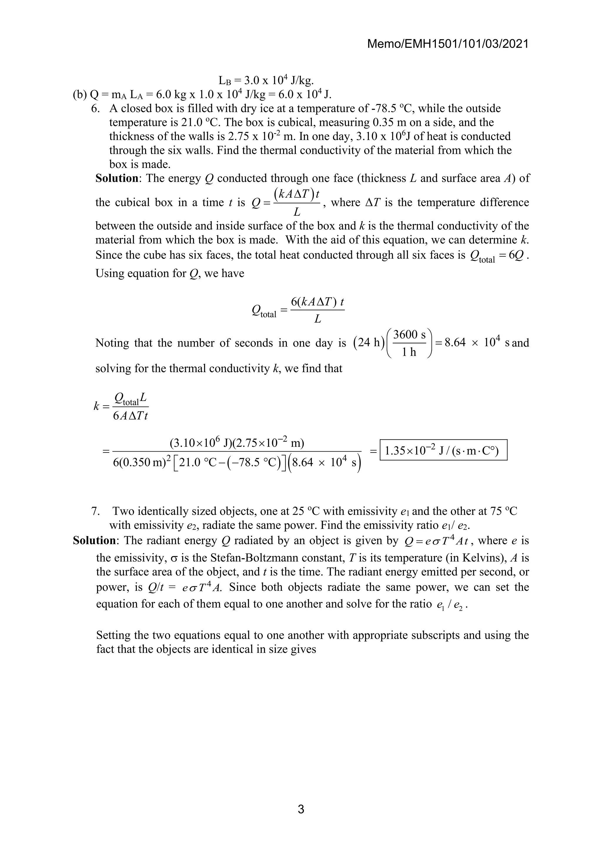 Memo/EMH1501/101/03/2021
3
LB = 3.0 x 104
J/kg.
(b) Q = mA LA = 6.0 kg x 1.0 x 104
J/kg = 6.0 x 104
J.
6. A closed box is filled with dry ice at a temperature of -78.5 o
C, while the outside
temperature is 21.0 o
C. The box is cubical, measuring 0.35 m on a side, and the
thickness of the walls is 2.75 x 10-2
m. In one day, 3.10 x 106
J of heat is conducted
through the six walls. Find the thermal conductivity of the material from which the
box is made.
Solution: The energy Q conducted through one face (thickness L and surface area A) of
the cubical box in a time t is
( )
kA T t
Q
L

= , where ΔT is the temperature difference
between the outside and inside surface of the box and k is the thermal conductivity of the
material from which the box is made. With the aid of this equation, we can determine k.
Since the cube has six faces, the total heat conducted through all six faces is total 6
Q Q
= .
Using equation for Q, we have
total
6( )
kA T t
Q
L

=
Noting that the number of seconds in one day is ( ) 4
3600 s
24 h 8.64 10 s
1 h
 
= 
 
 
and
solving for the thermal conductivity k, we find that
( ) ( )
total
6 2
2
2 4
6
(3.10 10 J)(2.75 10 m)
1.35 10 J / (s m C )
6(0.350 m) 21.0 C 78.5 C 8.64 10 s
Q L
k
A Tt
−
−
=

 
= =    
 − −  
 
 
7. Two identically sized objects, one at 25 o
C with emissivity e1 and the other at 75 o
C
with emissivity e2, radiate the same power. Find the emissivity ratio e1/ e2.
Solution: The radiant energy Q radiated by an object is given by 4
Q e T At

= , where e is
the emissivity,  is the Stefan-Boltzmann constant, T is its temperature (in Kelvins), A is
the surface area of the object, and t is the time. The radiant energy emitted per second, or
power, is Q/t = 4
.
e T A
 Since both objects radiate the same power, we can set the
equation for each of them equal to one another and solve for the ratio 1 2
/
e e .
Setting the two equations equal to one another with appropriate subscripts and using the
fact that the objects are identical in size gives
 