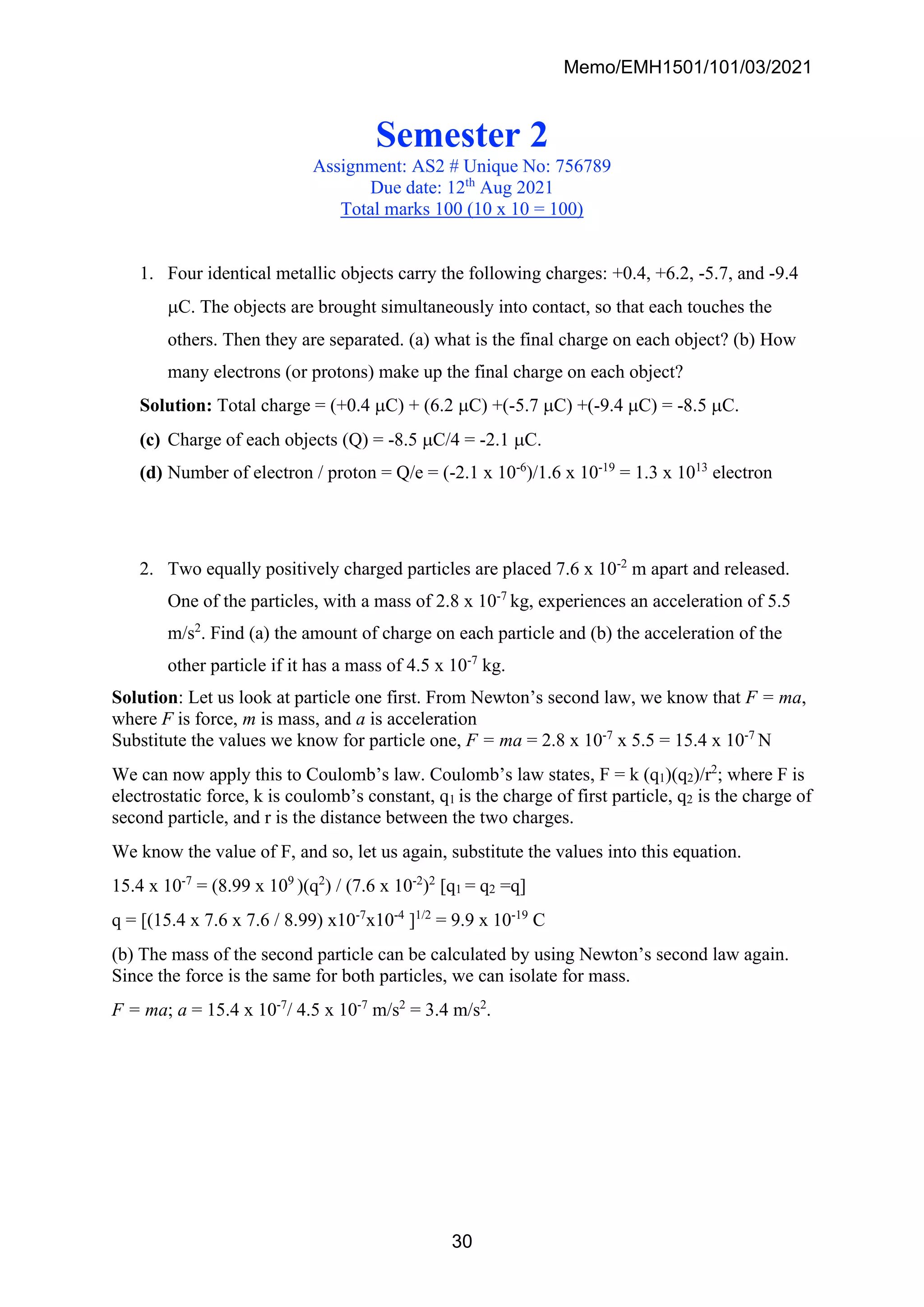 Memo/EMH1501/101/03/2021
30
Semester 2
Assignment: AS2 # Unique No: 756789
Due date: 12th
Aug 2021
Total marks 100 (10 x 10 = 100)
1. Four identical metallic objects carry the following charges: +0.4, +6.2, -5.7, and -9.4
C. The objects are brought simultaneously into contact, so that each touches the
others. Then they are separated. (a) what is the final charge on each object? (b) How
many electrons (or protons) make up the final charge on each object?
Solution: Total charge = (+0.4 C) + (6.2 C) +(-5.7 C) +(-9.4 C) = -8.5 C.
(c) Charge of each objects (Q) = -8.5 C/4 = -2.1 C.
(d) Number of electron / proton = Q/e = (-2.1 x 10-6
)/1.6 x 10-19
= 1.3 x 1013
electron
2. Two equally positively charged particles are placed 7.6 x 10-2
m apart and released.
One of the particles, with a mass of 2.8 x 10-7
kg, experiences an acceleration of 5.5
m/s2
. Find (a) the amount of charge on each particle and (b) the acceleration of the
other particle if it has a mass of 4.5 x 10-7
kg.
Solution: Let us look at particle one first. From Newton’s second law, we know that F = ma,
where F is force, m is mass, and a is acceleration
Substitute the values we know for particle one, F = ma = 2.8 x 10-7
x 5.5 = 15.4 x 10-7
N
We can now apply this to Coulomb’s law. Coulomb’s law states, F = k (q1)(q2)/r2
; where F is
electrostatic force, k is coulomb’s constant, q1 is the charge of first particle, q2 is the charge of
second particle, and r is the distance between the two charges.
We know the value of F, and so, let us again, substitute the values into this equation.
15.4 x 10-7
= (8.99 x 109
)(q2
) / (7.6 x 10-2
)2
[q1 = q2 =q]
q = [(15.4 x 7.6 x 7.6 / 8.99) x10-7
x10-4
]1/2
= 9.9 x 10-19
C
(b) The mass of the second particle can be calculated by using Newton’s second law again.
Since the force is the same for both particles, we can isolate for mass.
F = ma; a = 15.4 x 10-7
/ 4.5 x 10-7
m/s2
= 3.4 m/s2
.
 