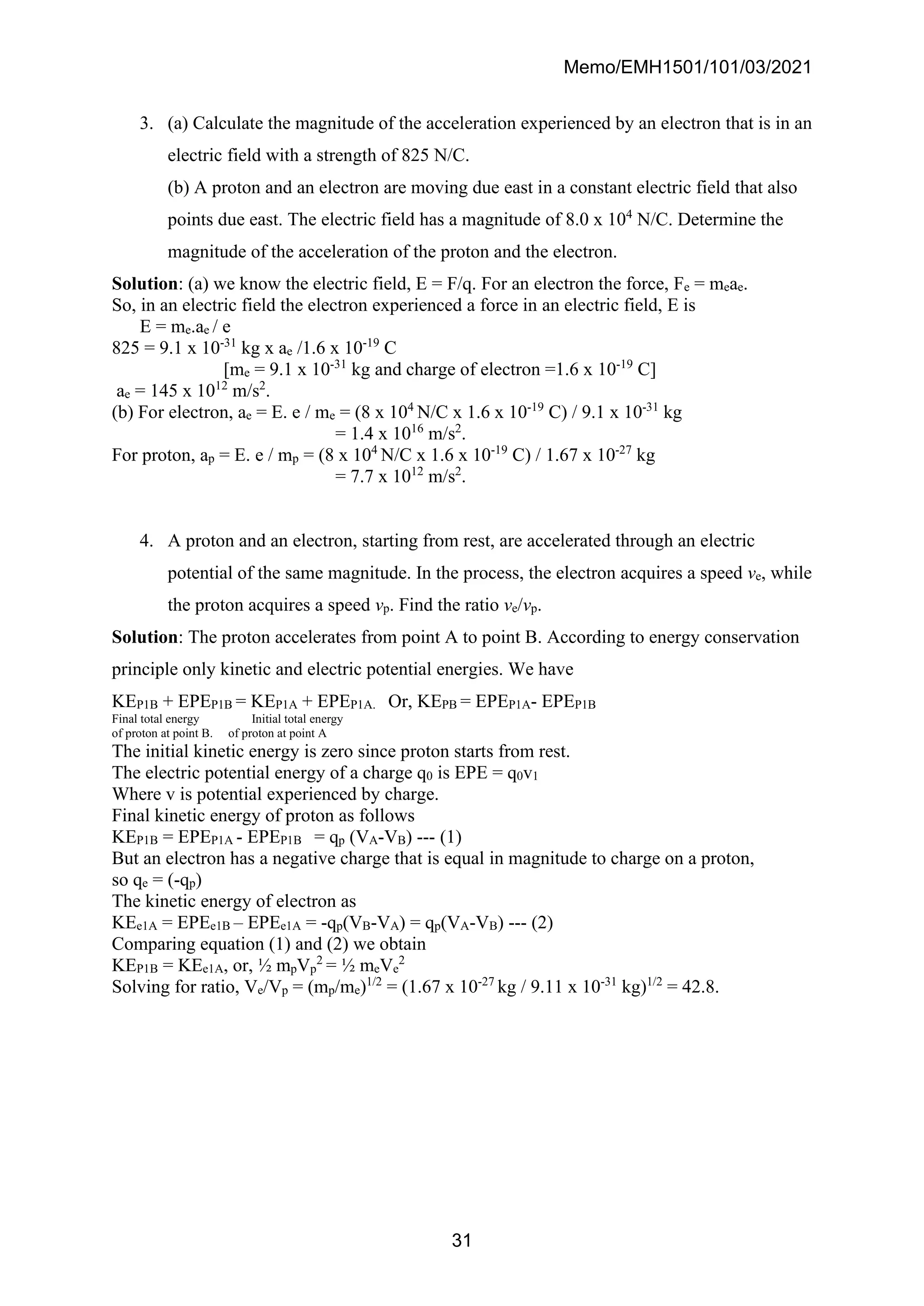 Memo/EMH1501/101/03/2021
31
3. (a) Calculate the magnitude of the acceleration experienced by an electron that is in an
electric field with a strength of 825 N/C.
(b) A proton and an electron are moving due east in a constant electric field that also
points due east. The electric field has a magnitude of 8.0 x 104
N/C. Determine the
magnitude of the acceleration of the proton and the electron.
Solution: (a) we know the electric field, E = F/q. For an electron the force, Fe = meae.
So, in an electric field the electron experienced a force in an electric field, E is
E = me.ae / e
825 = 9.1 x 10-31
kg x ae /1.6 x 10-19
C
[me = 9.1 x 10-31
kg and charge of electron =1.6 x 10-19
C]
ae = 145 x 1012
m/s2
.
(b) For electron, ae = E. e / me = (8 x 104
N/C x 1.6 x 10-19
C) / 9.1 x 10-31
kg
= 1.4 x 1016
m/s2
.
For proton, ap = E. e / mp = (8 x 104
N/C x 1.6 x 10-19
C) / 1.67 x 10-27
kg
= 7.7 x 1012
m/s2
.
4. A proton and an electron, starting from rest, are accelerated through an electric
potential of the same magnitude. In the process, the electron acquires a speed ve, while
the proton acquires a speed vp. Find the ratio ve/vp.
Solution: The proton accelerates from point A to point B. According to energy conservation
principle only kinetic and electric potential energies. We have
KEP1B + EPEP1B = KEP1A + EPEP1A. Or, KEPB = EPEP1A- EPEP1B
Final total energy Initial total energy
of proton at point B. of proton at point A
The initial kinetic energy is zero since proton starts from rest.
The electric potential energy of a charge q0 is EPE = q0v1
Where v is potential experienced by charge.
Final kinetic energy of proton as follows
KEP1B = EPEP1A - EPEP1B = qp (VA-VB) --- (1)
But an electron has a negative charge that is equal in magnitude to charge on a proton,
so qe = (-qp)
The kinetic energy of electron as
KEe1A = EPEe1B – EPEe1A = -qp(VB-VA) = qp(VA-VB) --- (2)
Comparing equation (1) and (2) we obtain
KEP1B = KEe1A, or, ½ mpVp
2
= ½ meVe
2
Solving for ratio, Ve/Vp = (mp/me)1/2
= (1.67 x 10-27
kg / 9.11 x 10-31
kg)1/2
= 42.8.
 