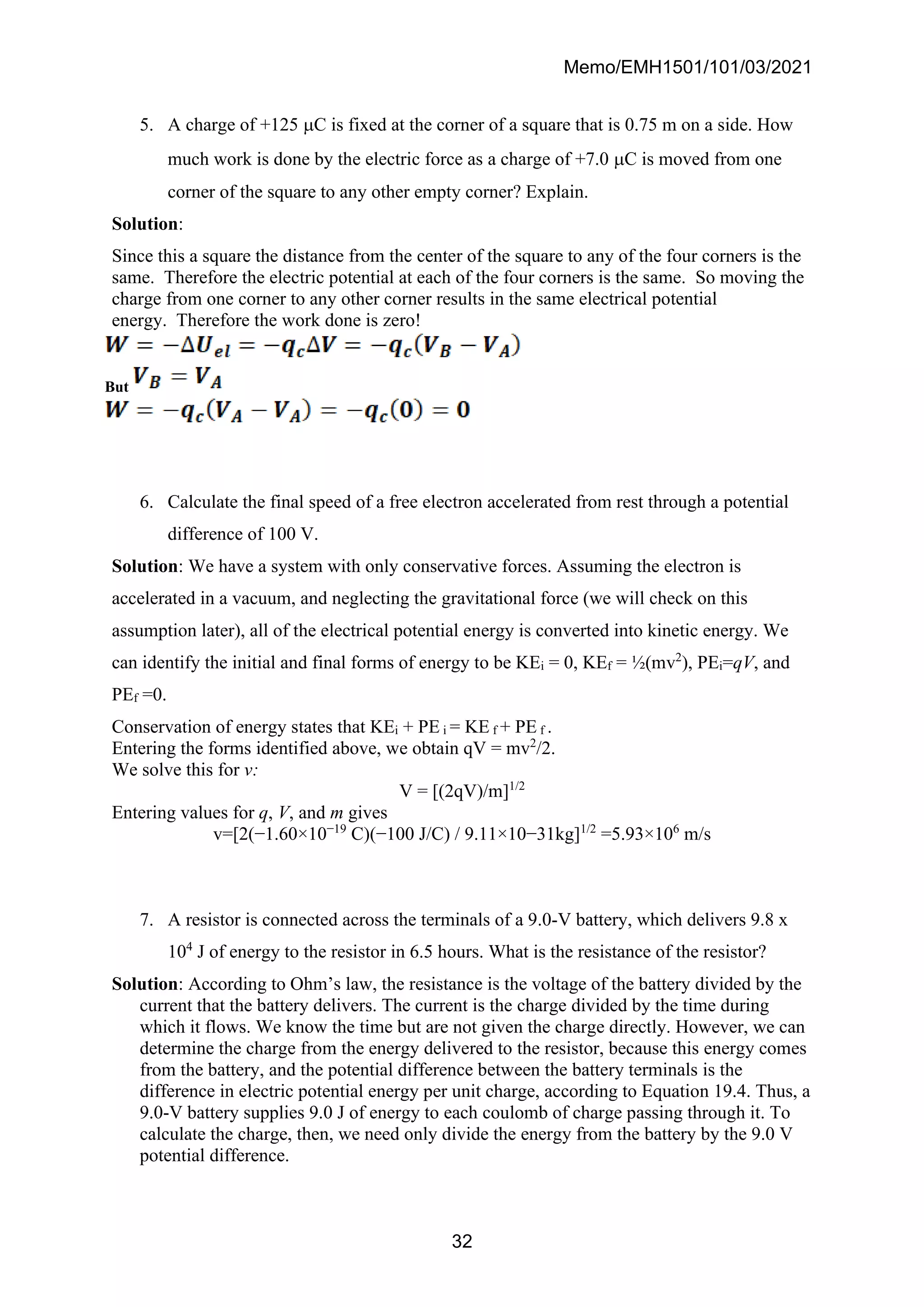 Memo/EMH1501/101/03/2021
32
5. A charge of +125 C is fixed at the corner of a square that is 0.75 m on a side. How
much work is done by the electric force as a charge of +7.0 C is moved from one
corner of the square to any other empty corner? Explain.
Solution:
Since this a square the distance from the center of the square to any of the four corners is the
same. Therefore the electric potential at each of the four corners is the same. So moving the
charge from one corner to any other corner results in the same electrical potential
energy. Therefore the work done is zero!
But
6. Calculate the final speed of a free electron accelerated from rest through a potential
difference of 100 V.
Solution: We have a system with only conservative forces. Assuming the electron is
accelerated in a vacuum, and neglecting the gravitational force (we will check on this
assumption later), all of the electrical potential energy is converted into kinetic energy. We
can identify the initial and final forms of energy to be KEi = 0, KEf = ½(mv2
), PEi=qV, and
PEf =0.
Conservation of energy states that KEi + PE i = KE f + PE f .
Entering the forms identified above, we obtain qV = mv2
/2.
We solve this for v:
V = [(2qV)/m]1/2
Entering values for q, V, and m gives
v=[2(−1.60×10−19
C)(−100 J/C) / 9.11×10−31kg]1/2
=5.93×106
m/s
7. A resistor is connected across the terminals of a 9.0-V battery, which delivers 9.8 x
104
J of energy to the resistor in 6.5 hours. What is the resistance of the resistor?
Solution: According to Ohm’s law, the resistance is the voltage of the battery divided by the
current that the battery delivers. The current is the charge divided by the time during
which it flows. We know the time but are not given the charge directly. However, we can
determine the charge from the energy delivered to the resistor, because this energy comes
from the battery, and the potential difference between the battery terminals is the
difference in electric potential energy per unit charge, according to Equation 19.4. Thus, a
9.0-V battery supplies 9.0 J of energy to each coulomb of charge passing through it. To
calculate the charge, then, we need only divide the energy from the battery by the 9.0 V
potential difference.
 