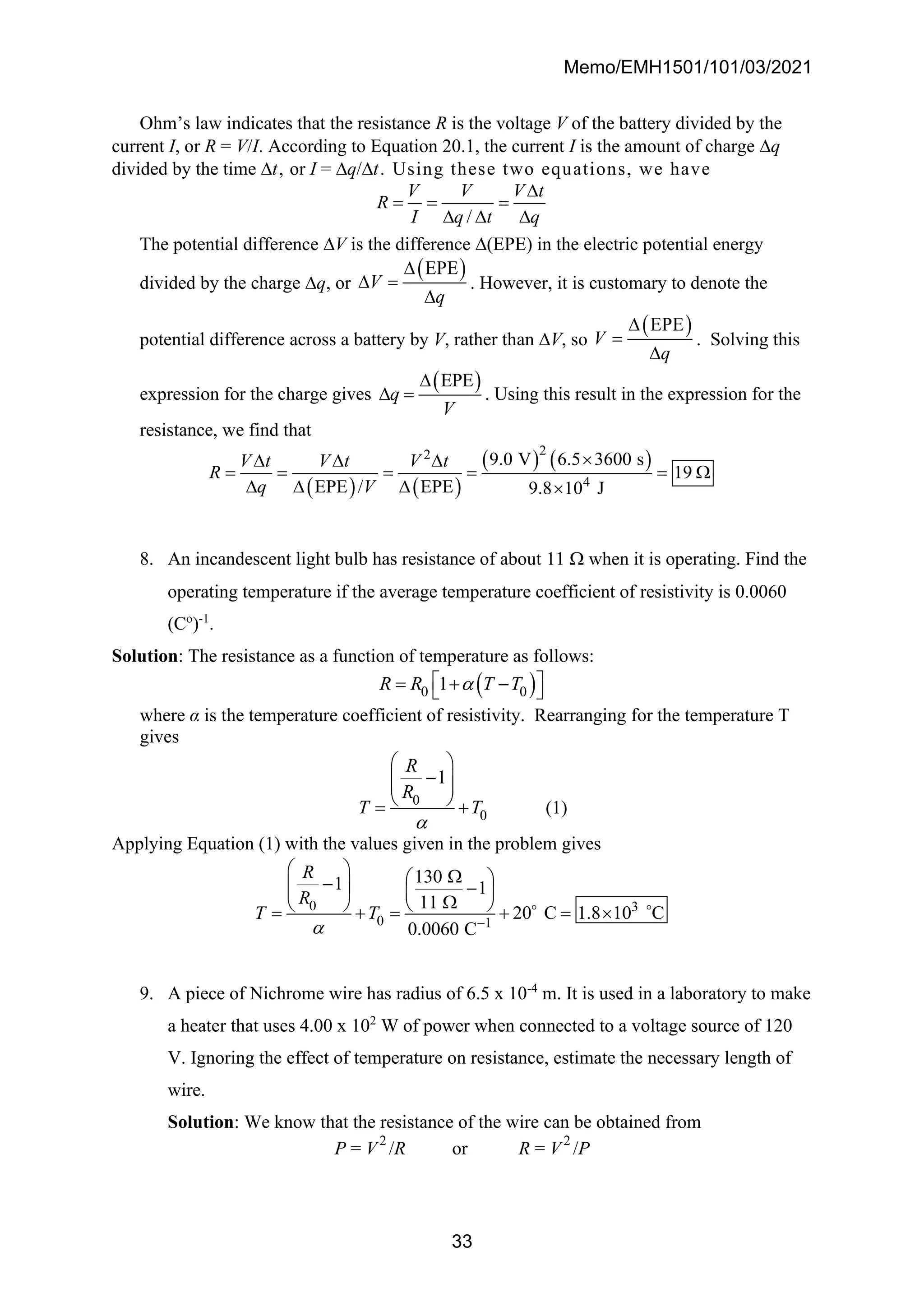 Memo/EMH1501/101/03/2021
33
Ohm’s law indicates that the resistance R is the voltage V of the battery divided by the
current I, or R = V/I. According to Equation 20.1, the current I is the amount of charge q
divided by the time t, or I = q/t. Using these two equations, we have
/
V V V t
R
I q t q

= = =
  
The potential difference V is the difference (EPE) in the electric potential energy
divided by the charge q, or
( )
EPE
V
q

 =

. However, it is customary to denote the
potential difference across a battery by V, rather than V, so
( )
EPE
V
q

=

. Solving this
expression for the charge gives
( )
EPE
q
V

 = . Using this result in the expression for the
resistance, we find that
( ) ( )
( ) ( )
2
2
4
9.0 V 6.5 3600 s
19
EPE / EPE 9.8 10 J
V t V t V t
R
q V

  
= = = = = 
   
8. An incandescent light bulb has resistance of about 11  when it is operating. Find the
operating temperature if the average temperature coefficient of resistivity is 0.0060
(Co
)-1
.
Solution: The resistance as a function of temperature as follows:
( )
0 0
1
R R T T

 
= + −
 
where α is the temperature coefficient of resistivity. Rearranging for the temperature T
gives
0
0
1
R
R
T T

 
−
 
 
 
= + (1)
Applying Equation (1) with the values given in the problem gives
0 3
0 1
130
1 1
11
20 C 1.8 10 C
0.0060 C
R
R
T T
 −
  
 
−
  −
   

   
= + = + = 
9. A piece of Nichrome wire has radius of 6.5 x 10-4
m. It is used in a laboratory to make
a heater that uses 4.00 x 102
W of power when connected to a voltage source of 120
V. Ignoring the effect of temperature on resistance, estimate the necessary length of
wire.
Solution: We know that the resistance of the wire can be obtained from
P = V2
/R or R = V2
/P
 