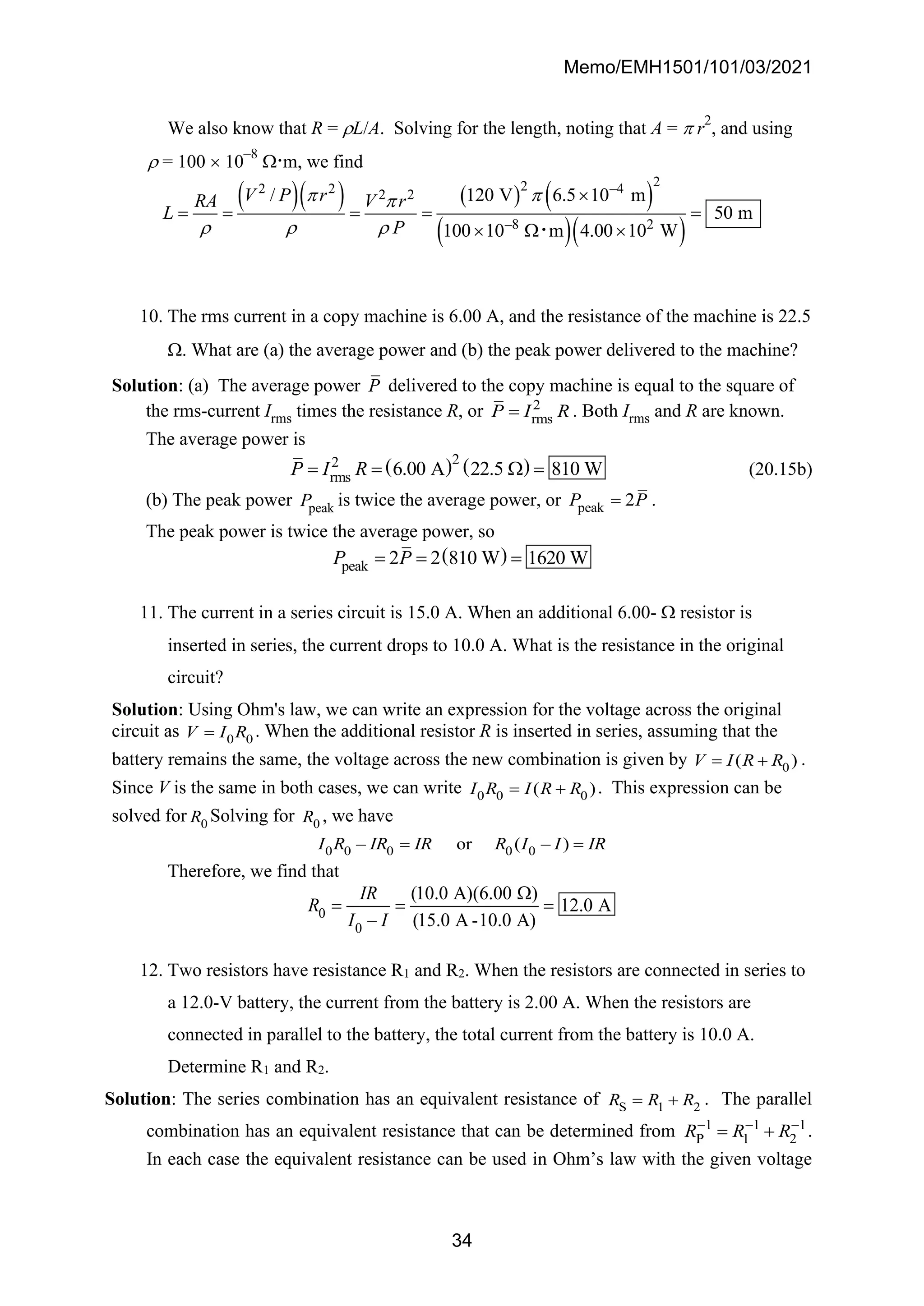 Memo/EMH1501/101/03/2021
34
We also know that R = L/A. Solving for the length, noting that A =  r
2
, and using
 = 100  10
–8
.m, we find
( )( ) ( ) ( )
( )( )
2
2
2 2 –4
2 2
–8 2
/ 120 V 6.5 10 m
50 m
100 10 m 4.00 10 W
V P r
RA V r
L
P
 

  

= = = = =
  

10. The rms current in a copy machine is 6.00 A, and the resistance of the machine is 22.5
. What are (a) the average power and (b) the peak power delivered to the machine?
Solution: (a) The average power P delivered to the copy machine is equal to the square of
the rms-current Irms times the resistance R, or 2
rms
P I R
= . Both Irms and R are known.
The average power is
( ) ( )
2
2
rms 6.00 A 22.5 810 W
P I R
= =  = (20.15b)
(b) The peak power peak
P is twice the average power, or peak 2
P P
= .
The peak power is twice the average power, so
( )
peak 2 2 810 W 1620 W
P P
= = =
11. The current in a series circuit is 15.0 A. When an additional 6.00-  resistor is
inserted in series, the current drops to 10.0 A. What is the resistance in the original
circuit?
Solution: Using Ohm's law, we can write an expression for the voltage across the original
circuit as 0 0
V I R
= . When the additional resistor R is inserted in series, assuming that the
battery remains the same, the voltage across the new combination is given by 0
( )
V I R R
= + .
Since V is the same in both cases, we can write 0 0 0
( )
I R I R R
= + . This expression can be
solved for 0
R Solving for 0
R , we have
0 0 0 0 0
– or ( – )
I R IR IR R I I IR
= =
Therefore, we find that
0
0
(10.0 A)(6.00 )
12.0 A
– (15.0 A -10.0 A)
IR
R
I I

= = =
12. Two resistors have resistance R1 and R2. When the resistors are connected in series to
a 12.0-V battery, the current from the battery is 2.00 A. When the resistors are
connected in parallel to the battery, the total current from the battery is 10.0 A.
Determine R1 and R2.
Solution: The series combination has an equivalent resistance of S 1 2
R R R
= + . The parallel
combination has an equivalent resistance that can be determined from 1 1 1
P 1 2
R R R
− − −
= + .
In each case the equivalent resistance can be used in Ohm’s law with the given voltage
 