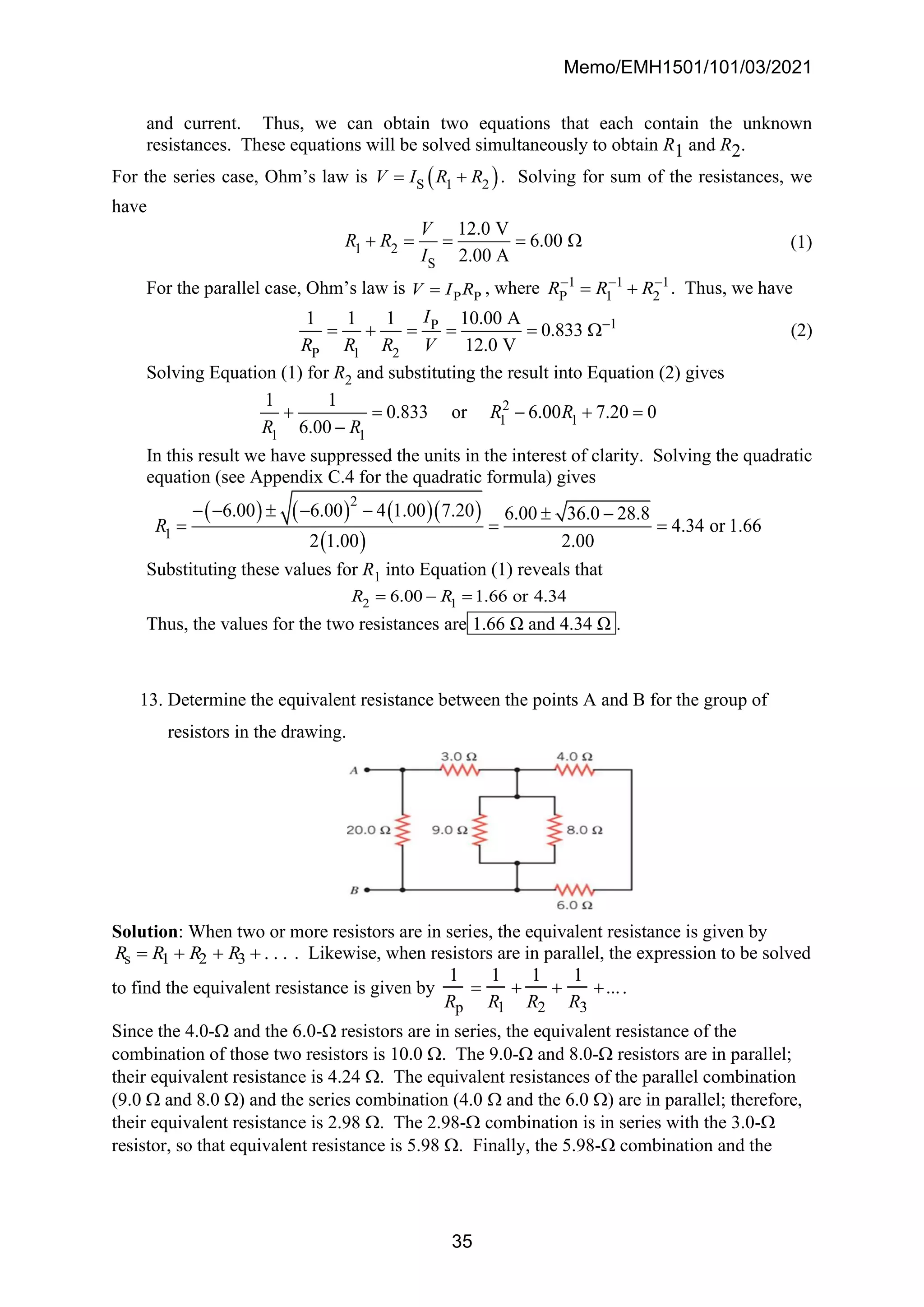 Memo/EMH1501/101/03/2021
35
and current. Thus, we can obtain two equations that each contain the unknown
resistances. These equations will be solved simultaneously to obtain R1 and R2.
For the series case, Ohm’s law is ( )
S 1 2
V I R R
= + . Solving for sum of the resistances, we
have
1 2
S
12.0 V
6.00
2.00 A
V
R R
I
+ = = =  (1)
For the parallel case, Ohm’s law is P P
V I R
= , where 1 1 1
P 1 2
R R R
− − −
= + . Thus, we have
1
P
P 1 2
1 1 1 10.00 A
0.833
12.0 V
I
R R R V
−
= + = = =  (2)
Solving Equation (1) for R2 and substituting the result into Equation (2) gives
2
1 1
1 1
1 1
0.833 or 6.00 7.20 0
6.00
R R
R R
+ = − + =
−
In this result we have suppressed the units in the interest of clarity. Solving the quadratic
equation (see Appendix C.4 for the quadratic formula) gives
( ) ( ) ( )( )
( )
2
1
6.00 6.00 4 1.00 7.20 6.00 36.0 28.8
4.34 or 1.66
2 1.00 2.00
R
− −  − −  −
= = =
Substituting these values for R1 into Equation (1) reveals that
2 1
6.00 1.66 or 4.34
R R
= − =
Thus, the values for the two resistances are 1.66 Ω and 4.34 Ω .
13. Determine the equivalent resistance between the points A and B for the group of
resistors in the drawing.
Solution: When two or more resistors are in series, the equivalent resistance is given by
Rs = R1 + R2 + R3 + . . . . Likewise, when resistors are in parallel, the expression to be solved
to find the equivalent resistance is given by
1
Rp
=
1
R1
+
1
R2
+
1
R3
+....
Since the 4.0- and the 6.0- resistors are in series, the equivalent resistance of the
combination of those two resistors is 10.0 . The 9.0- and 8.0- resistors are in parallel;
their equivalent resistance is 4.24 . The equivalent resistances of the parallel combination
(9.0  and 8.0 ) and the series combination (4.0  and the 6.0 ) are in parallel; therefore,
their equivalent resistance is 2.98 . The 2.98- combination is in series with the 3.0-
resistor, so that equivalent resistance is 5.98 . Finally, the 5.98- combination and the
 