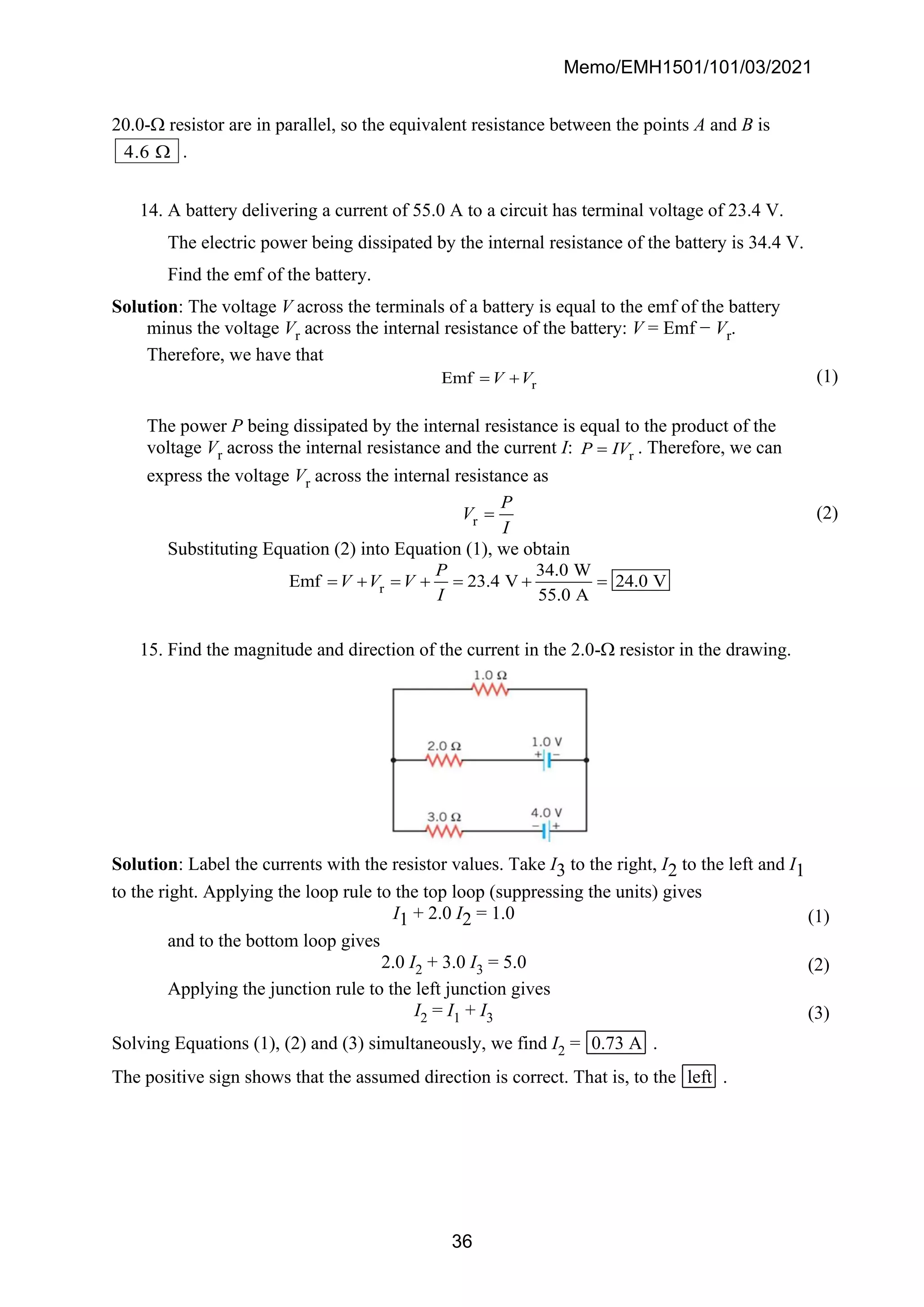 Memo/EMH1501/101/03/2021
36
20.0- resistor are in parallel, so the equivalent resistance between the points A and B is
4 6
.  .
14. A battery delivering a current of 55.0 A to a circuit has terminal voltage of 23.4 V.
The electric power being dissipated by the internal resistance of the battery is 34.4 V.
Find the emf of the battery.
Solution: The voltage V across the terminals of a battery is equal to the emf of the battery
minus the voltage Vr across the internal resistance of the battery: V = Emf − Vr.
Therefore, we have that
r
Emf V V
= + (1)
The power P being dissipated by the internal resistance is equal to the product of the
voltage Vr across the internal resistance and the current I: r
P IV
= . Therefore, we can
express the voltage Vr across the internal resistance as
r
P
V
I
= (2)
Substituting Equation (2) into Equation (1), we obtain
r
34.0 W
Emf 23.4 V 24.0 V
55.0 A
P
V V V
I
= + = + = + =
15. Find the magnitude and direction of the current in the 2.0- resistor in the drawing.
Solution: Label the currents with the resistor values. Take I3 to the right, I2 to the left and I1
to the right. Applying the loop rule to the top loop (suppressing the units) gives
I1 + 2.0 I2 = 1.0 (1)
and to the bottom loop gives
2.0 I2 + 3.0 I3 = 5.0 (2)
Applying the junction rule to the left junction gives
I2 = I1 + I3 (3)
Solving Equations (1), (2) and (3) simultaneously, we find I2 = 0.73 A .
The positive sign shows that the assumed direction is correct. That is, to the left .
 