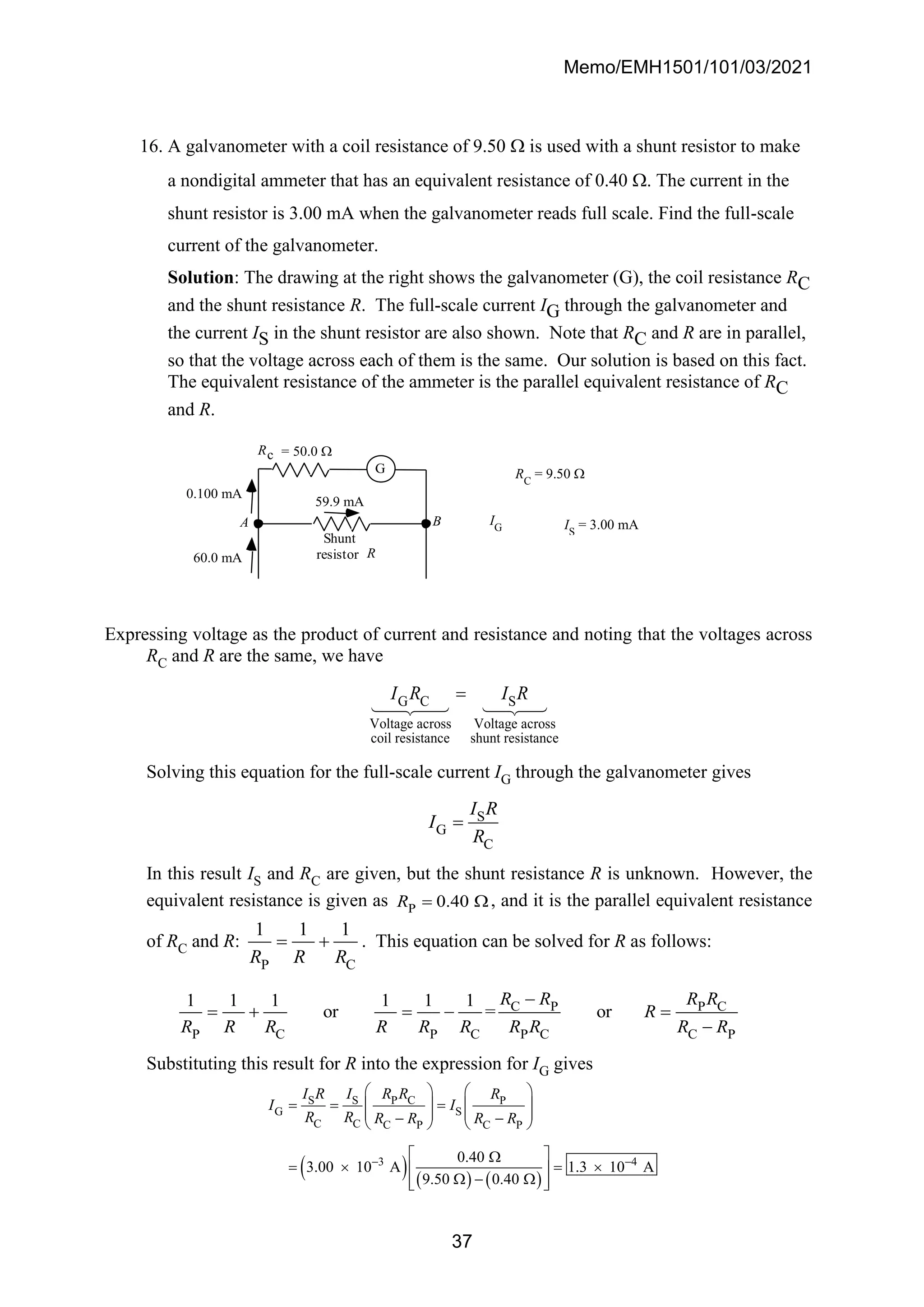 Memo/EMH1501/101/03/2021
37
16. A galvanometer with a coil resistance of 9.50  is used with a shunt resistor to make
a nondigital ammeter that has an equivalent resistance of 0.40 . The current in the
shunt resistor is 3.00 mA when the galvanometer reads full scale. Find the full-scale
current of the galvanometer.
Solution: The drawing at the right shows the galvanometer (G), the coil resistance RC
and the shunt resistance R. The full-scale current IG through the galvanometer and
the current IS in the shunt resistor are also shown. Note that RC and R are in parallel,
so that the voltage across each of them is the same. Our solution is based on this fact.
The equivalent resistance of the ammeter is the parallel equivalent resistance of RC
and R.
59.9 mA
0.100 mA
60.0 mA
G
Shunt
resistor R
Rc = 50.0 
A B
Expressing voltage as the product of current and resistance and noting that the voltages across
RC and R are the same, we have
G C S
Voltage across Voltage across
coil resistance shunt resistance
I R I R
=
Solving this equation for the full-scale current IG through the galvanometer gives
S
G
C
I R
I
R
=
In this result IS and RC are given, but the shunt resistance R is unknown. However, the
equivalent resistance is given as P 0.40
R = , and it is the parallel equivalent resistance
of RC and R:
P C
1 1 1
R R R
= + . This equation can be solved for R as follows:
C P P C
P C P C P C C P
1 1 1 1 1 1
or = or
R R R R
R
R R R R R R R R R R
−
= + = − =
−
Substituting this result for R into the expression for IG gives
( ) ( ) ( )
S S P C P
G S
C C C P C P
3 4
0.40
3.00 10 A 1.3 10 A
9.50 0.40
I R I R R R
I I
R R R R R R
− −
   
= = =
   
   
− −
   
 

=  = 
 
 − 
 
 
IG
RC
= 9.50 
IS
= 3.00 mA
 